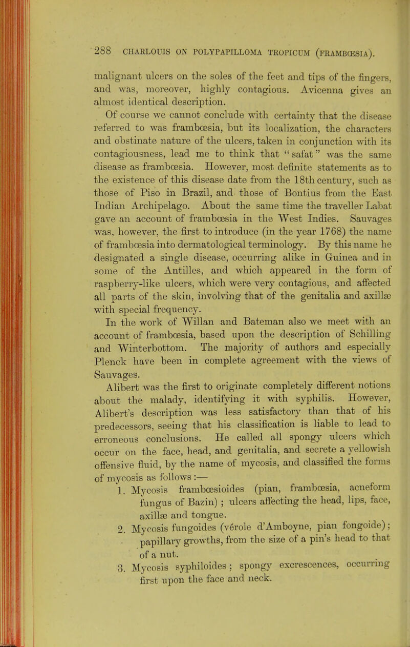 malignant ulcers on the soles of the feet and tips of the fingers, and was, moreover, highly contagious. Avicenna gives an almost identical description. Of course we cannot conclude with certainty that the disease referred to was framboesia, but its localization, the characters and obstinate nature of the ulcers, taken in conjunction with its contagiousness, lead me to think that  safat was the same disease as frambcEsia. However, most definite statements as to the existence of this disease date from the 18th century, such as those of Piso in Brazil, and those of Bontius from the East Indian Archipelago. About the same time the traveller Labat gave an account of framboesia in the West Indies. Sauvages was, however, the first to introduce (in the year 1768) the name of framboesia into dermatological terminology. By this name he designated a single disease, occurring alike in Guinea and in some of the Antilles, and which appeared in the form of raspberry-like ulcers, which were very contagious, and affected all parts of the skin, involving that of the genitalia and axillae with special frequency. In the work of Willan and Bateman also we meet with an account of framboesia, based upon the description of Schilling and Winterbottom. The majority of authors and especially Plenck have been in complete agreement with the views of Sauvages. Alibert was the first to originate completely different notions about the malady, identifying it with syphilis. However, Alibert's description was less satisfactory than that of his predecessors, seeing that his classification is liable to lead to erroneous conclusions. He called all spongy ulcers which occur on the face, head, and genitalia, and secrete a yellowish offensive fluid, by the name of mycosis, and classified the forms of mycosis as follows :— 1. Mycosis framboesioides (pian, framboesia, acneform fungus of Bazin) ; ulcers affecting the head, lips, face, axill£e and tongue. 2. Mycosis fungoides (verole d'Amboyne, pian fongoide); papillary gi'owths, from the size of a pin's head to that of a nut. 3. Mycosis syphiloides; spongy excrescences, occurring first upon the face and neck.