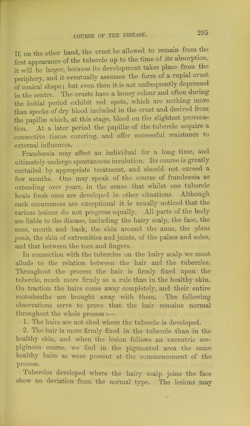 COURSE OF THE DISEASE. If on the other hand, the crust be allowed to remain from the first appearance of the tubercle up to the time of its absorption, it will be larger, because its development takes place from the periphery, and it eventually assumes the form of a rupial crust of conical shape; but even then it is not unfrequently depressed in the centre. The crusts have a honey colour and often during the initial period exhibit red spots, which are nothing more than specks of dry blood included in the crust and derived from the papilla which, at this stage, bleed on the slightest provoca- tion. At a later period the papillse of the tubercle acquire a connective tissue covering, and offer successful resistance to external influences. Framboesia may affect an individual for a long time, and ultimately undergo spontaneous involution. Its course is greatly curtailed by appropriate treatment, and should not exceed a few months. One may speak of the course of frambcesia as extending over years, in the sense that whilst one tubercle heals fresh ones are developed in other situations. Although such occurrences are exceptional it is usually noticed that the various lesions do not progress equally. All parts of the body are liable to the disease, including the hairy scalp, the face, the nose, mouth and back, the skin around the anus, the glans jjenis, the skin of extremities and joints, of the palms and soles, and that between the toes and fingers. In connection with the tubercles on the hairy scalp we must allude to the relation between the hair and the tubercles. Throughout the process the hair is firmly fixed upon the tubercle, much more firmly as a rule than in the healthy skin. On traction the hairs come away completely, and their entire root-sheaths are brought away with them. The following observations serve to prove that the hair remains normal throughout the whole process :— 1. The hairs are not shed where the tubercle is developed. 2. The hair is more firmly fixed in the tubercle than in the healthy skin, and when the lesion follows an excentric ser- piginous course, we find in the pigmented area the same healthy hairs as were present at the commencement of the process. Tubercles developed where the hairy scalp joins the face show no deviation from the normal type. The lesions may