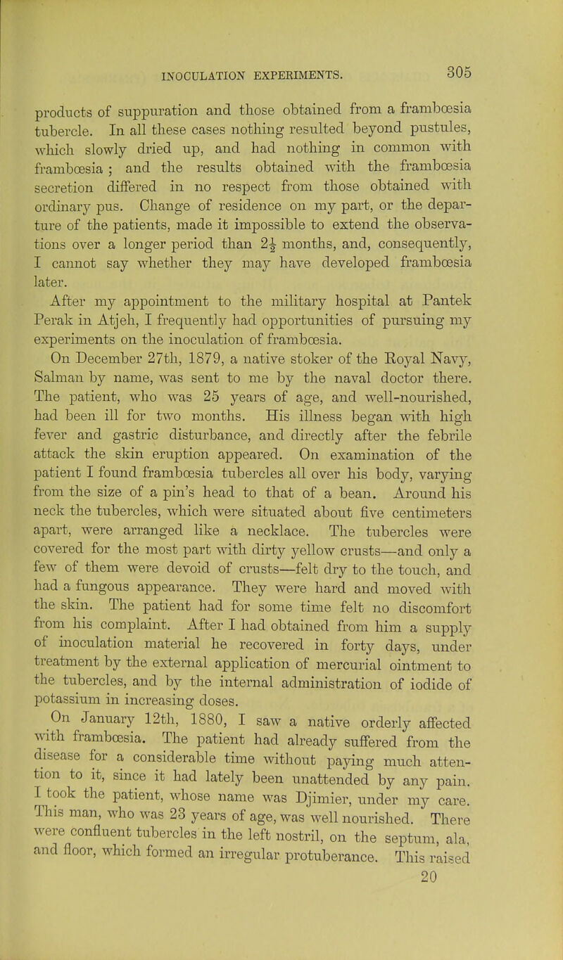 products of suppuration and those obtained from a framboesia tubercle. In all these cases nothing resulted beyond pustules, which slowly dried up, and had nothing in common with framboesia ; and the results obtained with the framboesia secretion differed in no respect from those obtained with ordinary pus. Change of residence on my part, or the depar- ture of the patients, made it impossible to extend the observa- tions over a longer period than 2^ months, and, consequently, I cannot say whether they may have developed framboesia later. After my appointment to the military hospital at Pantek Perak in Atjeh, I frequently had opportunities of pursuing my experiments on the inoculation of framboesia. On December 27th, 1879, a native stoker of the Royal Navy, Salman by name, was sent to me by the naval doctor there. The patient, who was 25 years of age, and well-nourished, had been ill for two months. His illness began vnth high fever and gastric disturbance, and directly after the febrile attack the skin eruption appeared. On examination of the patient I foimd framboesia tubercles all over his body, varying from the size of a pin's head to that of a bean. Around his neck the tubercles, which were situated about five centimeters apart, were arranged like a necklace. The tubercles were covered for the most part with dirty yellow crusts—and only a few of them were devoid of crusts—felt dry to the touch, and had a fungous appearance. They were hard and moved with the skin. The patient had for some time felt no discomfort from his complaint. After I had obtained from him a supply of inoculation material he recovered in forty days, under treatment by the external application of mercurial ointment to the tubercles, and by the internal administration of iodide of potassium in increasing doses. On January 12th, 1880, I saw a native orderly affected with framboesia. The patient had already suffered from the disease for a considerable time without paying much atten- tion to it, since it had lately been unattended by any pain. I^took the patient, whose name was Djimier, under my care. This man, who was 23 years of age, was well nourished. There were confluent tubercles in the left nostril, on the septum, ala, and floor, which formed an irregular protuberance. This raised 20