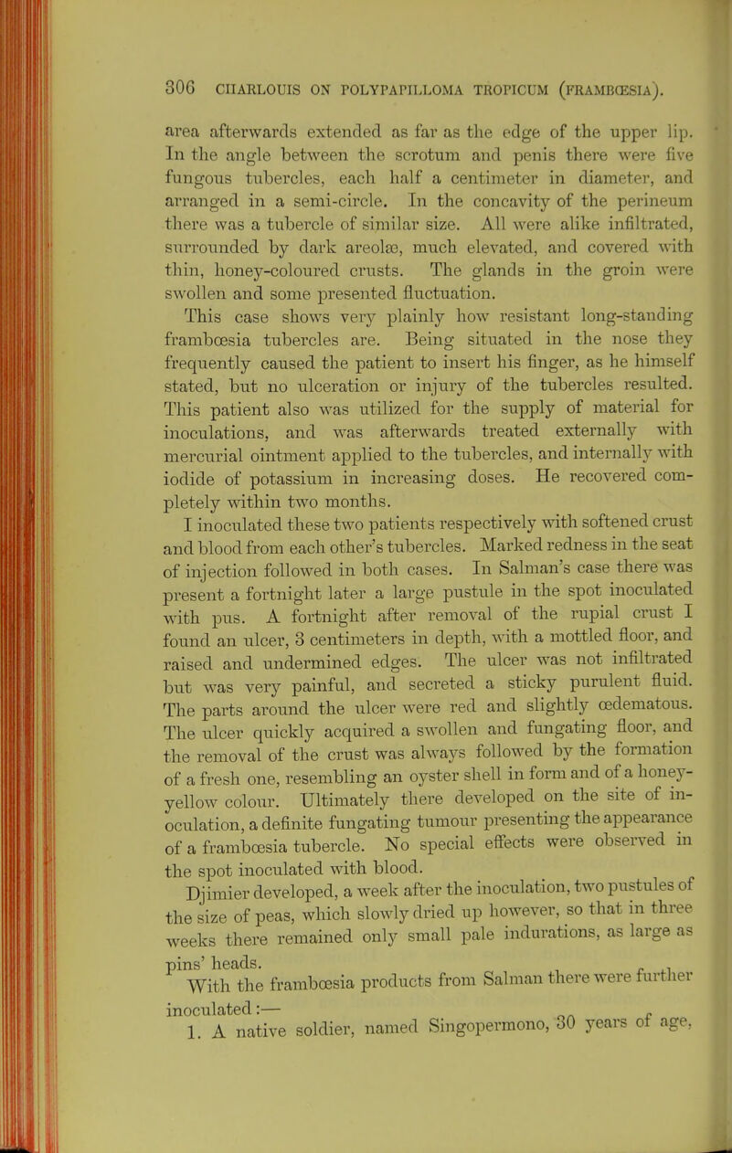 area afterwards extended as far as the edge of the upper lip. In the angle between the scrotum and penis there were five fungous tubercles, each half a centimeter in diameter, and arranged in a semi-circle. In the concavity of the perineum there was a tubercle of similar size. All were alike infiltrated, surrounded by dark areolae, much elevated, and covered with thin, honey-coloured crusts. The glands in the groin were swollen and some presented fluctuation. This case shows very plainly how resistant long-standing framboesia tubercles are. Being situated in the nose they frequently caused the patient to insert his finger, as he himself stated, but no ulceration or injury of the tubercles resulted. This patient also was utilized for the supply of material for inoculations, and was afterwards treated externally with mercurial ointment applied to the tubercles, and internally with iodide of potassium in increasing doses. He recovered com- pletely within two months. I inoculated these two patients respectively with softened crust and blood from each other's tubercles. Marked redness in the seat of injection followed in both cases. In Salman's case there was present a fortnight later a large pustule in the spot inoculated with pus. A fortnight after removal of the rupial cmst I found an ulcer, 3 centimeters in depth, with a mottled floor, and raised and undermined edges. The ulcer was not infiltrated but was very painful, and secreted a sticky purulent fluid. The parts around the ulcer were red and slightly oedematous. The ulcer quickly acquired a swollen and fungating floor, and the removal of the crust was always followed by the formation of a fresh one, resembling an oyster shell in form and of a honey- yellow colour. Ultimately there developed on the site of in- oculation, a definite fungating tumour presenting the appearance of a framboesia tubercle. No special effects were observed in the spot inoculated with blood. Djimier developed, a week after the inoculation, two pustules of the size of peas, which slowly dried up however, so that in three weeks there remained only small pale indurations, as large as pins' heads. With the framboesia products from Salman there were further inoculated:— 1. A native soldier, named Singopermono, 30 years of age,