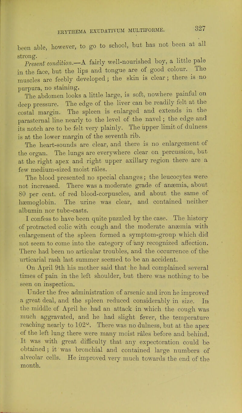 been able, however, to go to school, but has not been at all strong. Til Present condition.—A fairly well-nourished boy, a little pale in the face, but the lips and tongue are of good colour. ^ The muscles are feebly developed; the skin is clear; there is no purpura, no staining. The abdomen looks a little large, is soft, nowhere painful on deep pressure. The edge of the liver can be readily felt at the costal margin. The spleen is enlarged and extends in the parasternal line nearly to the level of the navel; the edge and its notch are to be felt very plainly. The upper limit of dulness is at the lower margin of the seventh rib. The heart-sounds are clear, and there is no enlargement of the organ. The lungs are everywhere clear on percussion, but at the right apex and right upper axillary region there are a few medium-sized moist rales. The blood presented no special changes; the leucocytes were not increased. There was a moderate grade of ansemia, about 80 per cent, of red blood-corpuscles, and about the same of h£emoglobin. The urine was clear, and contained neither albumin nor tube-casts. I confess to have been quite puzzled by the case. The histor}'- of protracted colic with cough and the moderate aneemia with enlargement of the spleen formed a symptom-group which did not seem to come into the category of any recognized affection. There had been no articular troubles, and the occurrence of the urticarial rash last summer seemed to be an accident. On April 9th his mother said that he had complained several times of pain in the left shoulder, but there was nothing to be seen on inspection. Under the free administration of arsenic and iron he improved a great deal, and the spleen reduced considerably in size. In the middle of April he had an attack in which the cough was much aggravated, and he had slight fever, the temperature reaching nearly to 102*^. There was no dulness, but at the apex of the left lung there were many moist rales before and behind. It was with great difficulty that any expectoration could be obtained ; it was bronchial and contained large numbers of alveolar cells. He improved very much towards the end of the month.