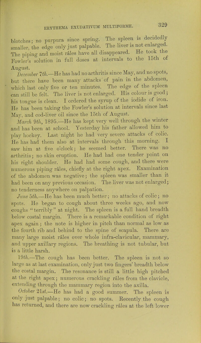 blotches; no purpura since spring. The spleen is decidedly smaller, the edge only just palpable. The liver is not enlarged. The piping and moist rales have all disappeared. He took the Fowler's solution in full doses at intervals to the 15th of August. December 7i/i.—He has had no arthritis since May, and no spots, but there have been many attacks of pain in the abdomen, which last only five or ten minutes. The edge of the spleen can still be felt. The liver is not enlarged. His colour is good; his tongue is clean. I ordered the syrup of the iodide of iron. He has been taking the Fowler's solution at intervals since last May, and cod-liver oil since the 15th of August. March 9th, 1895.—He has kept very well through the winter and has been at school. Yesterday his father allowed him to play hockey. Last night he had very severe attacks of colic. He has had them also at intervals through this morning. I saw him at live o'clock; he seemed better. There was no arthritis; no skin eruption. He had had one tender point on his right shoulder. He had had some cough, and there w^ere numerous piping rales, chiefly at the right apex. Examination of the abdomen was negative; the spleen was smaller than it had been on any previous occasion. The liver was not enlarged; no tenderness anywhere on palpation. Jmie bth.—He has been much better; no attacks of colic ; no spots. He began to cough about three weeks ago, and now coughs  terribly  at night. The spleen is a full hand breadth below costal margin. There is a remarkable condition of right apex again; the note is higher in pitch than normal as low as the fourth rib and behind to the spine of scapula. There are many large moist rales over whole infra-clavicular, mammary, and upper axillary regions. The breathing is not tubular, but is a little harsh. 19^/2,.—The cough has been better. The spleen is not so large as at last examination, only just two fingers' breadth below the costal margin. The resonance is still a little high pitched at the right apex; numerous crackling rales from the clavicle, extending through the mammary region into the axilla. October 21st.—He has had a good summer. The spleen is only just palpable; no colic; no spots. Recently the cough has returned, and there are now crackling rales at the left lower