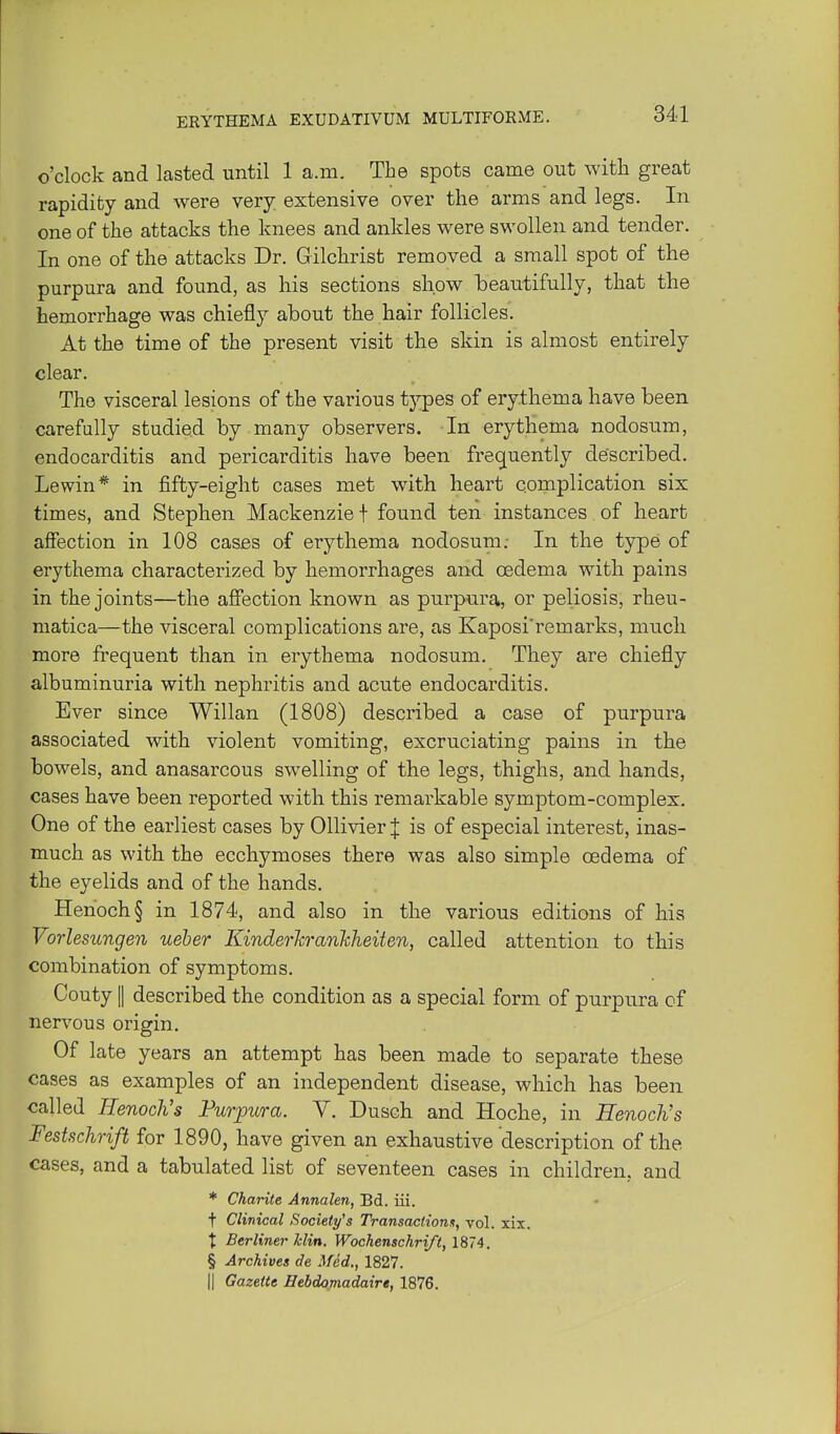 o'clock and lasted until 1 a.m. The spots came out with great rapidity and were very extensive over the arms and legs. In one of the attacks the knees and ankles were swollen and tender. In one of the attacks Dr. Gilchrist removed a small spot of the purpura and found, as his sections show beautifully, that the hemorrhage was chiefly about the hair follicles. At the time of the present visit the skin is almost entirely clear. The visceral lesions of the various tjpes of erythema have been carefully studied by many observers. In erythema nodosum, endocarditis and pericarditis have been frequently described. Lewin* in fifty-eight cases met with heart complication six times, and Stephen Mackenzie f found ten instances of heart affection in 108 cases of erythema nodosum; In the type of erythema characterized by hemorrhages and oedema with pains in the joints—the afiection known as purpura, or peliosis, rheu- niatica—the visceral complications are, as Kaposi'remarks, much more frequent than in erythema nodosum. They are chiefly albuminuria with nephritis and acute endocarditis. Ever since Willan (1808) described a case of purpura associated with violent vomiting, excruciating pains in the bowels, and anasarcous swelling of the legs, thighs, and hands, cases have been reported with this remarkable symptom-complex. One of the earliest cases by Ollivier J is of especial interest, inas- much as with the ecchymoses there was also simple oedema of the eyelids and of the hands. Henoch § in 1874, and also in the various editions of his Vorlesungen ueber Kinderlcrankheiten, called attention to this combination of symptoms. Gouty II described the condition as a special form of purpura cf nervous origin. Of late years an attempt has been made to separate these cases as examples of an independent disease, which has been called Henoch's FurjDura. V. Duach and Hoche, in Henoch's Festschrift for 1890, have given an exhaustive description of the cases, and a tabulated list of seventeen cases in children, and * Charite Annalen, Bd. iii. t Clinical Society's Transactions, vol. xix. t Berliner klin. Wochenschri/t, 1874. § Archives de Med., 1827. II Gazette Sebdomadaire, 1876.