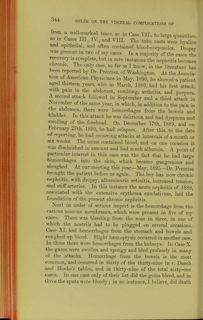 from a well-marked trace, as in Case VIL. to large quantities, as in Cases III., IV., and VIII. The tube casts were hyaline and epithelial, and often contained blood-corpuscles. Dropsy was present m two of my cases. In a majority of the cases the recovery is complete, but in rare instances the nephritis becomes chronic. The only case, so far as I know, in the literature has been reported by Dr. Prentiss, of Washington. At the Associa- tion of American Physicians in May, 1890, he showed-a patient aged thirteen years, who in March, 1889, had his first attack with pam m the abdomen, vomiting, arthritis, and purpura! A second attack followed in September and a third attack in November of the same year, in which, in addition to the pain in the abdomen, there were hemorrhages from the bowels and bladder. In this attack he was delirious, and had dyspnoea and swelling of the forehead. On December 17th, 1889, and on February 27th, 1890, he had relapses. After this, to the date of reporting, he had recurring attacks at intervals of a month or SIX weeks. The urine contained blood, and on one occasion it was diminished in amount and had much albumin. A point of particular interest in this case was the fact that he had large hemorrhages into the skin, which became gangrenous and sloughed. At our meeting this year—May, 1895—Dr. Prentiss brought the patient before us again. The boy has now chronic nephritis, with dropsy, albuminuric retinitis, increased tension, and stiff arteries. In this instance the acute nephritis of 1889, associated with the extensive erythema exudativum, laid the foundation of the present chronic nephritis. Next in order of serious import is the hemorrhage from the various mucous membranes, which were present in five of my cases. There was bleeding from the nose in three, in one of which the nostrils had to be plugged on several occasions. Case XL had hemorrhages from the stomach and bowels and coughed up blood. Slight hemoptysis occurred in another case. In three there were hemorrhages from the kidneys. In Case X. the gums were swollen and spongy and bled profusely in many of the attacks. Hemorrhage from the bowels is the most common, and occurred in thirty of the thirty-nine in v. Dusch and Heche's tables, and in thirty-nine of the total sixty-one cases. In one case only of their list did the gums bleed, and in three the sputa were bloody; in no instance, I believe, did death