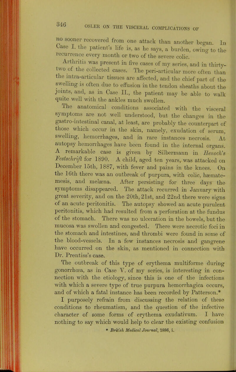 OSLER ON THE VISCERAL COMPLICATIONS OF no sooner recovered from one attack than another began. In Case I. the patient's life is, as he says, a burden, owincr to the recurrence every month or two of the severe colic. Arthritis was present in five cases of my series, and in thirty- two of the collected cases. The peri-articular more often than the mtra-articular tissues are affected, and the chief part of the swelling is often due to effiision in the tendon sheaths about the joints, and, as in Case II., the patient may be able to walk quite well with the ankles much swollen. The anatomical conditions associated with the visceral symptoms are not well understood, but the changes in the gastro-intestinal canal, at least, are probably the counterpart of those which occur in the skin, namely, exudation of serum, swelling, hemorrhages, and in rare instances necrosis. At autopsy hemorrhages have been found in the internal organs. A remarkable case is given by Silbermann in Henoclis Festschrift for 1890. A child, aged ten years, was attacked on December 15th, 1887, with fever and pains in the knees. On the 16th there was an outbreak of purpura, with colic, hsemate- mesis, and meleena. After persisting for three days the symptoms disappeared. The attack recurred in January with great severity, and on the 20th, 21st, and 22nd there were signs of an acute peritonitis. The autopsy showed an acute purulent peritonitis, which had resulted from a perforation at the fundus of the stomach. There was no ulceration in the bowels, but the mucosa was swollen and congested. There were necrotic foci in the stomach and intestines, and thrombi were found in some of the blood-vessels. In a few instances necrosis and gangrene have occurred on the skin, as mentioned in connection with Dr. Prentiss's case. The outbreak of this type of erythema multiforme during gonorrhoea, as in Case V. of my series, is interesting in con- nection with the etiology, since this is one of the infections with which a severe type of true purpura hemorrhagica occurs, and of which a fatal instance has been recorded by Patterson.* I purposely refrain from discussing the relation of these conditions to rheumatism, and the question of the infective character of some forms of erythema exudativum. I have nothing to say which would help to clear the existing confusion * British Medical Journal, 1886, i.