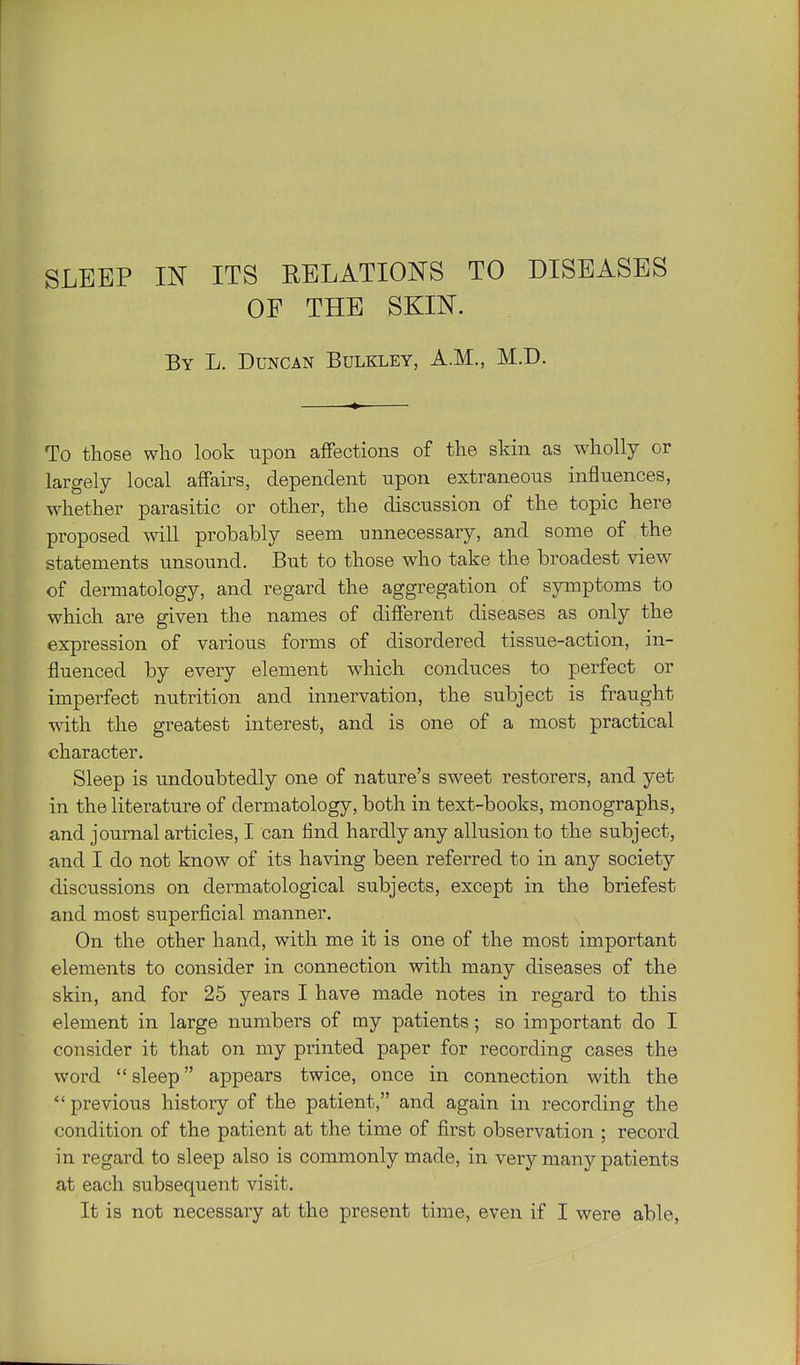 OF THE SKIN. By L. Duncan Bulkley, A.M., M.D. To those who look upon affections of the skin as wholly or largely local affairs, dependent upon extraneous influences, whether parasitic or other, the discussion of the topic here proposed will probably seem unnecessary, and some of the statements unsound. But to those who take the broadest view^ of dermatology, and regard the aggregation of symptoms to which are given the names of different diseases as only the expression of various forms of disordered tissue-action, in- fluenced by every element which conduces to perfect or imperfect nutrition and innervation, the subject is fraught with the greatest interest, and is one of a most practical character. Sleep is undoubtedly one of nature's sweet restorers, and yet in the literature of dermatology, both in text-books, monographs, and journal articles, I can find hardly any allusion to the subject, and I do not know of its having been referred to in any society discussions on dermatological subjects, except in the briefest and most superficial manner. On the other hand, with me it is one of the most important elements to consider in connection with many diseases of the skin, and for 25 years I have made notes in regard to this element in large numbers of my patients; so important do I consider it that on my printed paper for recording cases the word sleep appears twice, once in connection with the previous history of the patient, and again in recording the condition of the patient at the time of first observation ; record in regard to sleep also is commonly made, in very many patients at each subsequent visit. It is not necessary at the present time, even if I were able,