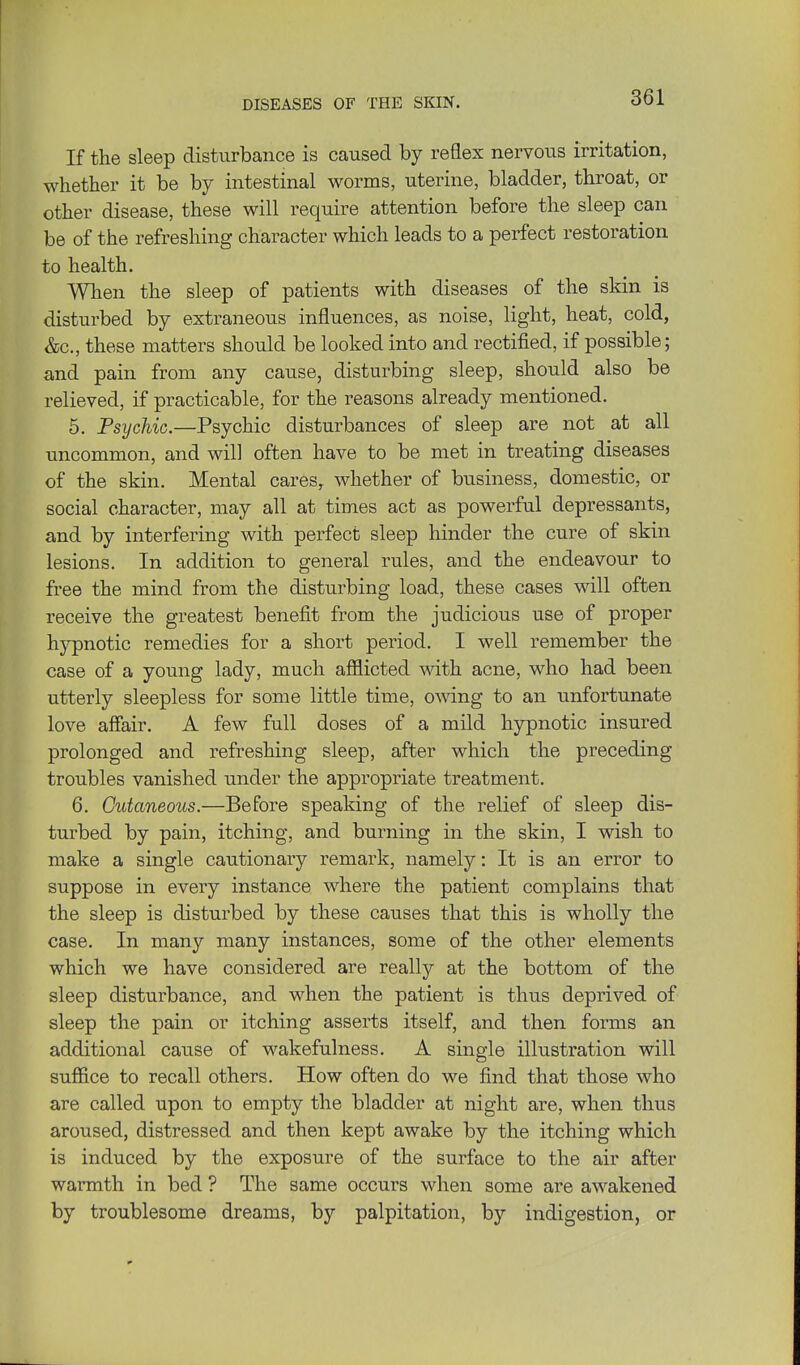 If the sleep disturbance is caused by reflex nervous irritation, whether it be by intestinal worms, uterine, bladder, throat, or other disease, these will require attention before the sleep can be of the refreshing character which leads to a perfect restoration to health. When the sleep of patients with diseases of the skin is disturbed by extraneous influences, as noise, light, heat, cold, &c., these matters should be looked into and rectified, if possible; and pain from any cause, disturbing sleep, should also be relieved, if practicable, for the reasons already mentioned. 5. Psychic.—Psychic disturbances of sleep are not at all uncommon, and will often have to be met in treating diseases of the skin. Mental cares, whether of business, domestic, or social character, may all at times act as powerful depressants, and by interfering with perfect sleep hinder the cure of skin lesions. In addition to general rules, and the endeavour to free the mind from the disturbing load, these cases will often receive the greatest benefit from the judicious use of proper hypnotic remedies for a short period. I well remember the case of a young lady, much afflicted mth acne, who had been utterly sleepless for some little time, owing to an unfortunate love affair. A few full doses of a mild hypnotic insured prolonged and refreshing sleep, after which the preceding troubles vanished under the appropriate treatment. 6. Cutaneous.—Before speaking of the relief of sleep dis- turbed by pain, itching, and burning in the skin, I wish to make a single cautionary remark, namely: It is an error to suppose in every instance where the patient complains that the sleep is disturbed by these causes that this is wholly the case. In many many instances, some of the other elements which we have considered are really at the bottom of the sleep disturbance, and when the patient is thus deprived of sleep the pain or itching asserts itself, and then forms an additional cause of wakefulness. A single illustration will suffice to recall others. How often do we find that those who are called upon to empty the bladder at night are, when thus aroused, distressed and then kept awake by the itching which is induced by the exposure of the surface to the air after warmth in bed ? The same occurs when some are awakened by troublesome dreams, by palpitation, by indigestion, or