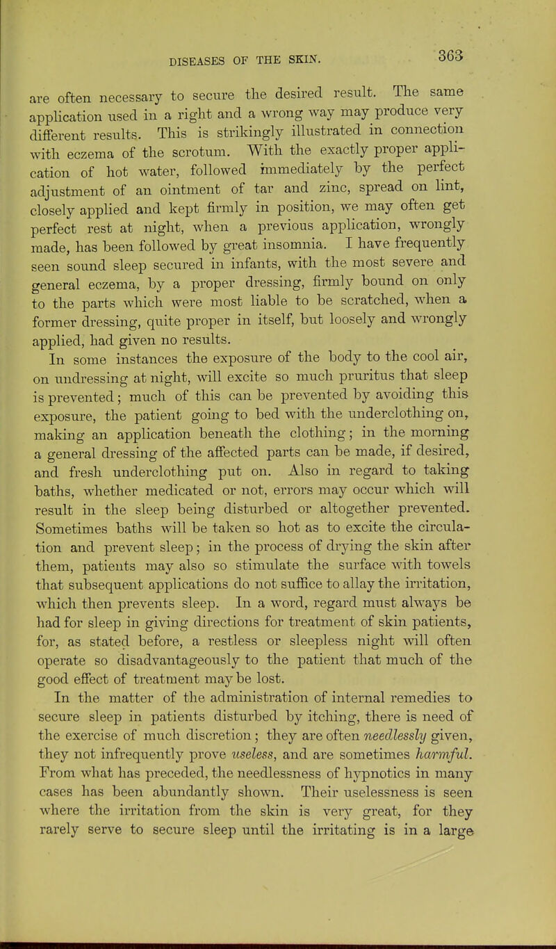 are often necessary to secure the desired result. The same application used in a right and a wrong way may produce very different results. This is strikingly illustrated in connection with eczema of the scrotum. With the exactly proper appli- cation of hot water, followed immediately by the perfect adjustment of an ointment of tar and zinc, spread on lint, closely applied and kept firmly in position, we may often get perfect rest at night, when a previous application, wrongly made, has been followed by great insomnia. I have frequently seen sound sleep secured in infants, with the most severe and general eczema, by a proper dressing, firmly bound on only to the parts which were most liable to be scratched, when a former dressing, quite proper in itself, but loosely and wrongly applied, had given no results. In some instances the exposure of the body to the cool air, on iTndressing at night, will excite so much pruritus that sleep is prevented; much of this can be prevented by avoiding this exposure, the patient going to bed with the underclothing on, making an application beneath the clothing; in the morning a general dressing of the affected parts can be made, if desired, and fresh underclothing put on. Also in regard to taking baths, whether medicated or not, errors may occur which will result in the sleep being disturbed or altogether prevented. Sometimes baths will be taken so hot as to excite the circula- tion and prevent sleep; in the process of drying the skin after them, patients may also so stimulate the surface with towels that subsequent applications do not suffice to allay the irritation, which then prevents sleep. In a word, regard must always be had for sleep in giving directions for treatment of skin patients, for, as stated before, a restless or sleepless night will often operate so disadvantageously to the patient that much of the good effect of treatment may be lost. In the matter of the administration of internal remedies to secure sleep in patients disturbed by itching, there is need of the exercise of much discretion; they are often needlessly given, they not infrequently prove useless, and are sometimes harmful. From what has preceded, the needlessness of hypnotics in many cases has been abundantly shown. Their uselessness is seen where the irritation from the skin is very great, for they rarely serve to secure sleep until the irritating is in a large