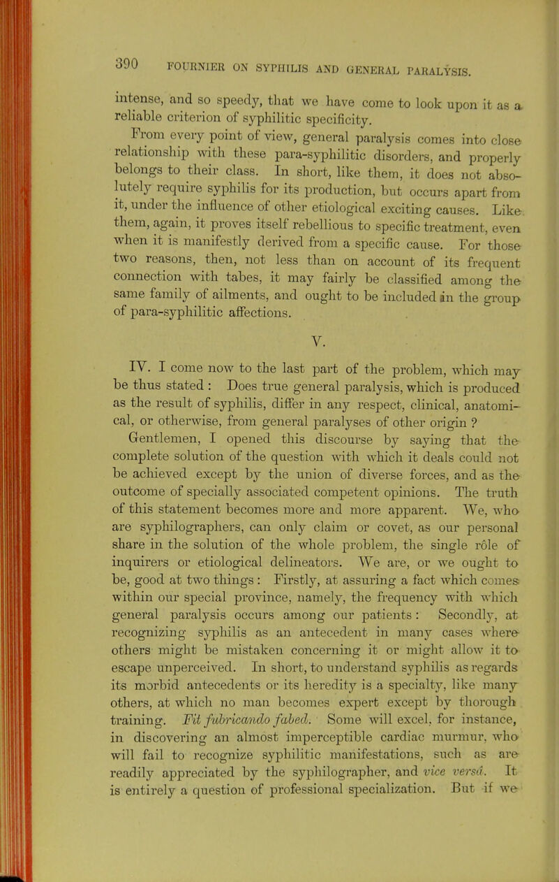 intense, and so speedy, that we have come to look upon it as a reliable criterion of syphilitic specificity. From every point of view, general paralysis comes into close relationship with these para-syphilitic disorders, and properly belongs to their class. In short, like them, it does not abso- lutely require syphilis for its production, but occurs apart from it, under the influence of other etiological exciting causes. Like, them, again, it proves itself rebellious to specific treatment, even when it is manifestly derived from a specific cause. For those- two reasons, then, not less than on account of its frequent connection with tabes, it may fairly be classified among the same family of ailments, and ought to be included an the group of para-syphilitic affections. V. IV. I come now to the last part of the problem, which may be thus stated : Does true general paralysis, which is produced as the result of syphilis, differ in any respect, clinical, anatomi- cal, or otherwise, from general paralyses of other origin ? Gentlemen, I opened this discourse by saying that the complete solution of the question with which it deals could not be achieved except by the union of diverse forces, and as the outcome of specially associated competent opinions. The truth of this statement becomes more and more apparent. We, who are syphilographers, can only claim or covet, as our personal share in the solution of the whole problem, the single role of inquirers or etiological delineators. We are, or we ought to be, good at two things : Firstly, at assuring a fact which comes within our sj)ecial province, namely, the frequency mth which general paralysis occurs among our patients: Secondly, at recognizing syphilis as an antecedent in many cases where others might be mistaken concerning it or might allow it to escape unperceived. In short, to understand syphilis as regards its morbid antecedents or its heredity is a specialty, like many others, at which no man becomes expert except by thorough training. Fit fuhricando fabed. Some will excel, for instance, in discovering an almost imperceptible cardiac murmur, who will fail to recognize syphilitic manifestations, such as are readily appreciated by the syphilographer, and vice versa. It is entirely a question of professional specialization. But if we ■