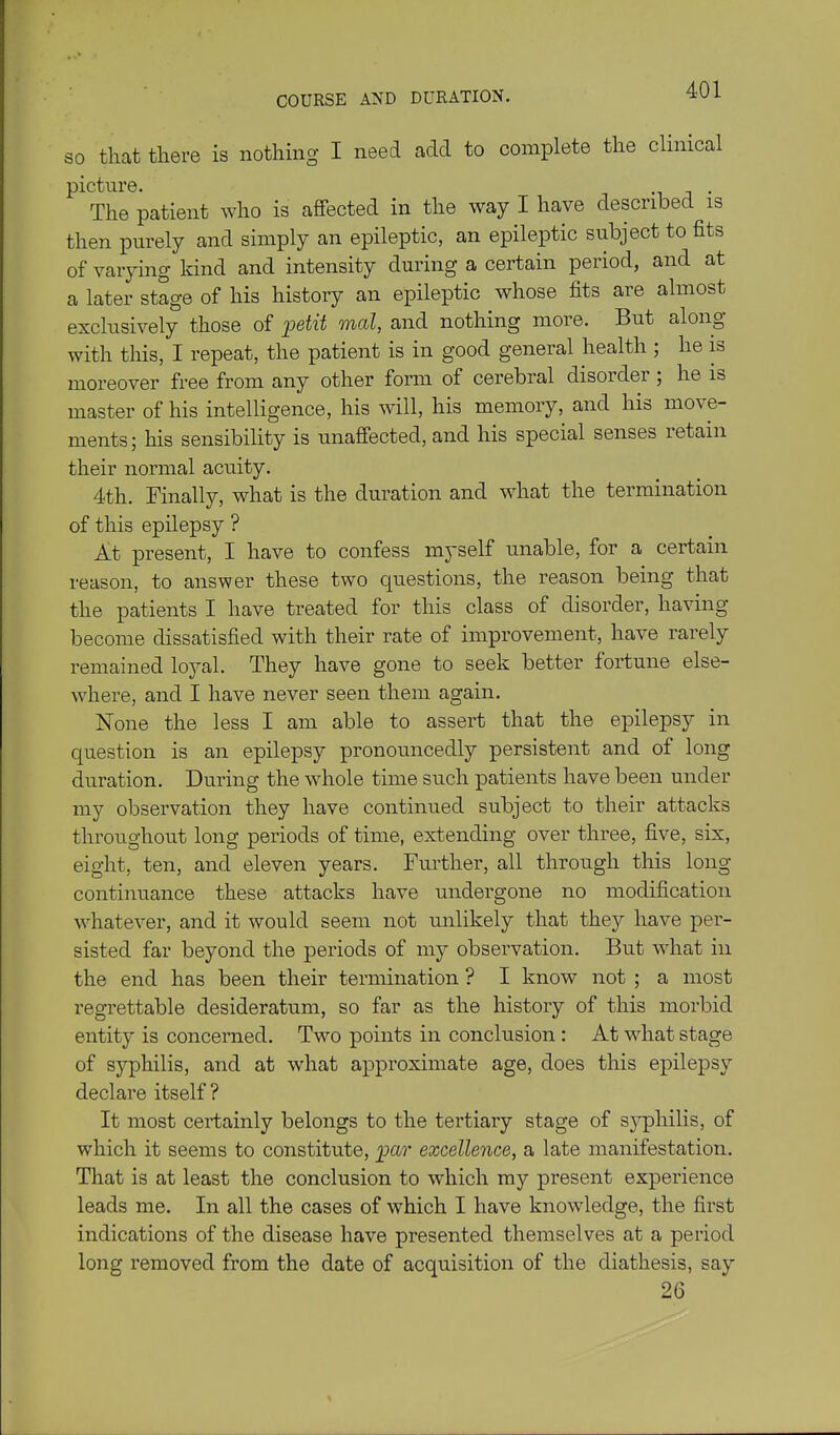 COURSE AND DURATION. SO that there is nothing I need add to complete the clinical picture. -i j • The patient who is affected in the way I have described is then purely and simply an epileptic, an epileptic subject to fits of varying kind and intensity during a certain period, and at a later stage of his history an epileptic whose fits are almost exclusively those of petit mcd, and nothing more. But along with this, I repeat, the patient is in good general health ; he is moreover free from any other form of cerebral disorder; he is master of his intelligence, his will, his memory, and his move- ments; his sensibility is unaffected, and his special senses retain their normal acuity. 4th. Finally, what is the duration and what the termination of this epilepsy ? At present, I have to confess myself unable, for a certain reason, to answer these two questions, the reason being that the patients I have treated for this class of disorder, having become dissatisfied with their rate of improvement, have rarely remained lojal. They have gone to seek better fortune else- where, and I have never seen them again. None the less I am able to assert that the epilepsy in question is an epilepsy pronouncedly persistent and of long duration. During the whole time such patients have been under my observation they have continued subject to their attacks throughout long periods of time, extending over three, five, six, eight, ten, and eleven years. Further, all through this long continuance these attacks have undergone no modification whatever, and it would seem not unlikely that they have per- sisted far beyond the periods of my observation. But what in the end has been their termination ? I know not ; a most regrettable desideratum, so far as the history of this morbid entity is concerned. Two points in conclusion : At what stage of syphilis, and at what approximate age, does this epilepsy declare itself ? It most certainly belongs to the tertiary stage of sj^philis, of which it seems to constitute, 2xl7' excellence, a late manifestation. That is at least the conclusion to which my present experience leads me. In all the cases of which I have knowledge, the first indications of the disease have presented themselves at a period long removed from the date of acquisition of the diathesis, say 26