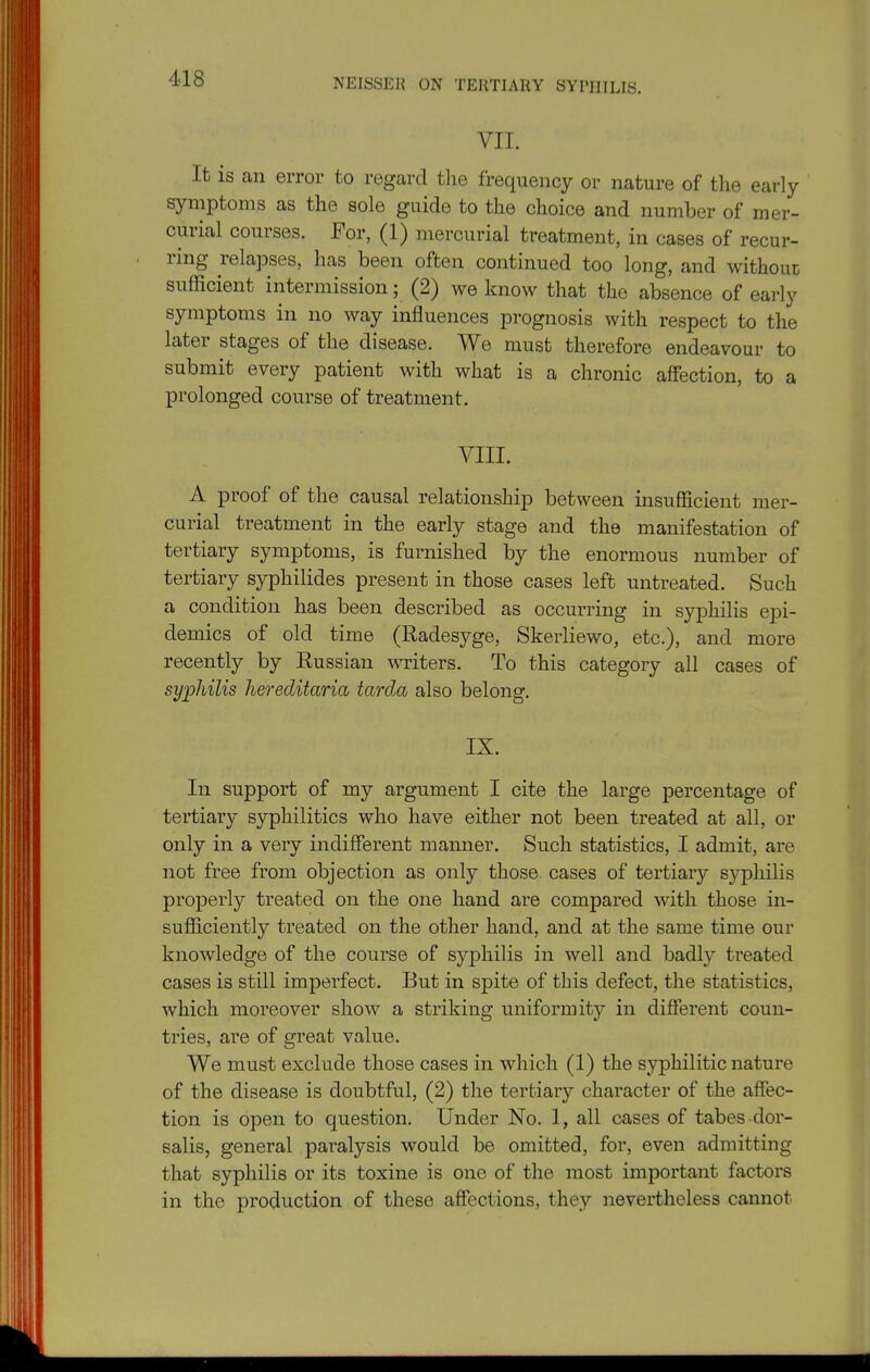 VII. It is an error to regard the frequency or nature of the early symptoms as the sole guide to the choice and number of mer- curial courses. For, (1) mercurial treatment, in cases of recur- ring relapses, has been often continued too long, and without sufficient intermission; (2) we know that the absence of early symptoms in no way influences prognosis with respect to the later stages of the disease. We must therefore endeavour to submit every patient with what is a chronic affection, to a prolonged course of treatment. VIII. A proof of the causal relationship between insufficient mer- curial treatment in the early stage and the manifestation of tertiary symptoms, is furnished by the enormous number of tertiary syphilides present in those cases left untreated. Such a condition has been described as occurring in syphilis epi- demics of old time (Radesyge, Skerliewo, etc.), and more recently by Russian writers. To this category all cases of syphilis hereditaria tarda also belong. IX. In support of my argument I cite the large percentage of tertiary syphilitics who have either not been treated at all, or only in a very indifferent manner. Such statistics, I admit, are not free from objection as only those cases of tertiary syphilis properly treated on the one hand are compared with those in- sufficiently treated on the other hand, and at the same time our knowledge of the course of syphilis in well and badly treated cases is still imperfect. But in spite of this defect, the statistics, which moreover show a striking uniformity in different coun- tries, are of great value. We must exclude those cases in which (1) the syphilitic nature of the disease is doubtful, (2) the tertiary character of the affec- tion is open to question. Under No. 1, all cases of tabes dor- salis, general paralysis would be omitted, for, even admitting that syphilis or its toxine is one of the most important factors in the production of these affections, they nevertheless cannot