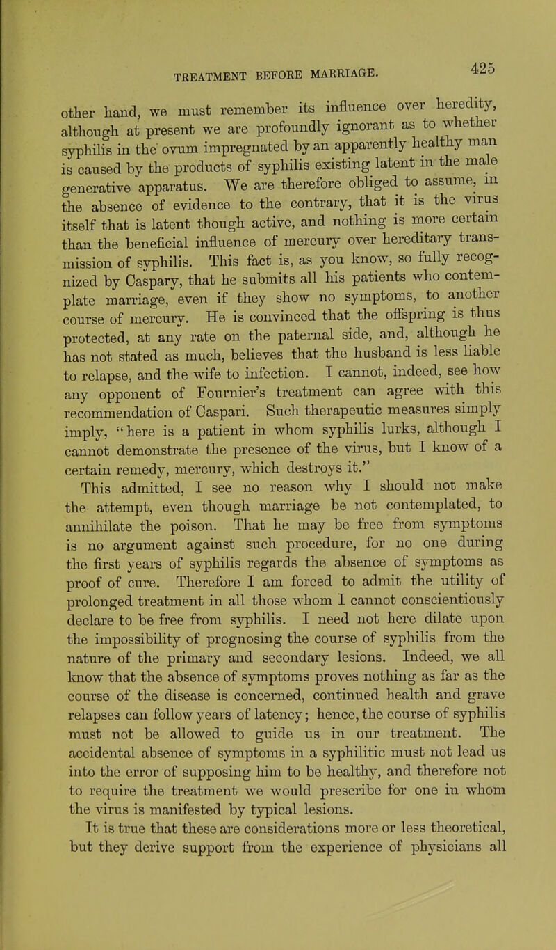 TREATMENT BEFORE MARRIAGE. other hand, we must remember its influence over heredity, although at present we are profoundly ignorant as to whether syphilis in the ovum impregnated by an apparently healthy man is caused by the products of -syphilis existing latent in the male generative apparatus. We are therefore obliged to assume, m the absence of evidence to the contrary, that it is the virus itself that is latent though active, and nothing is more certain than the beneficial influence of mercury over hereditary trans- mission of syphilis. This fact is, as you know, so fully recog- nized by Caspary, that he submits all his patients who contem- plate marriage, even if they show no symptoms, to another course of mercury. He is convinced that the ofispring is thus protected, at any rate on the paternal side, and, although he has not stated as much, believes that the husband is less liable to relapse, and the wife to infection. I cannot, indeed, see how any opponent of Fournier's treatment can agree with this recommendation of Caspari. Such therapeutic measures simply imply, here is a patient in whom syphilis lurks, although I cannot demonstrate the presence of the virus, but I know of a certain remedy, mercury, which destroys it. This admitted, I see no reason why I should not make the attempt, even though marriage be not contemplated, to annihilate the poison. That he may be free from symptoms is no argument against such procedure, for no one during the first years of syphilis regards the absence of symptoms as proof of cure. Therefore I am forced to admit the utility of prolonged treatment in all those whom I cannot conscientiously declare to be free from syphilis. I need not here dilate upon the impossibility of prognosing the course of syphilis from the nature of the primary and secondary lesions. Indeed, we all know that the absence of symptoms proves nothing as far as the course of the disease is concerned, continued health and grave relapses can follow years of latency; hence, the course of syphilis must not be allowed to guide us in our treatment. The accidental absence of symptoms in a syphilitic must not lead us into the error of supposing him to be healthy, and therefore not to require the treatment we would prescribe for one in whom the virus is manifested by typical lesions. It is true that these are considerations more or less theoretical, but they derive support from the experience of physicians all