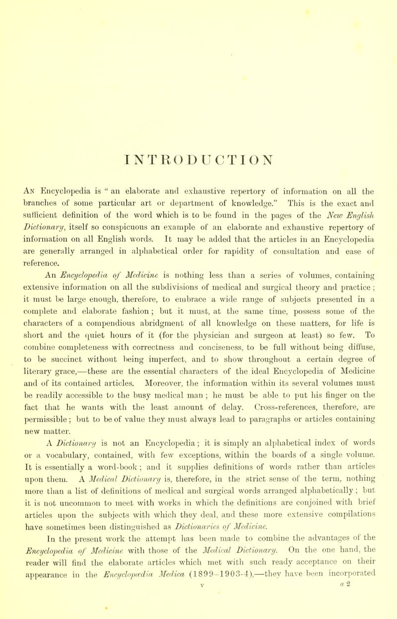 INTRODUCTION An Encyclopedia is  an elaborate and exhaustive repertory of information on all the branches of some particular art or department of knowledge. This is the exact and sufficient definition of the word which is to be found in the pages of the New English Dictionary, itself so conspicuous an example of an elaborate and exhaustive repertory of information on all English words. It may be added that the articles in an Encyclopedia are generally arranged in alphabetical order for rapidity of consultation and ease of reference. An Encyclopedia of Medicine is nothing less than a series of volumes, containing extensive information on all the subdivisions of medical and surgical theory and practice ; it must be large enough, thei'efore, to embrace a wide range of subjects presented in a complete and elaborate fashion; but it must, at the same time, possess some of the characters of a compendious abridgment of all knowledge on these matters, for life is short and the quiet hours of it (for the physician and surgeon at least) so few. To combine completeness with correctness and conciseness, to be full without being diffuse, to be succinct without being imperfect, and to show throughout a certain degree of literary grace,—these are the essential characters of the ideal Encyclopedia of Medicine and of its contained articles. Moreover, tlie information within its several volumes must be readily accessible to the busy medical man ; he must be able to put his finger on the fact that he wants with the least amount of delay. Cross-references, therefore, are permissible; but to be of value they must always lead to paragraphs or articles containing new matter. A Dictionarji is not an Encyclopedia ; it is simply an alphabetical index of words or a vocabulary, contained, witli few exceptions, within the boards of a single volume. It is essentially a word-book ; and it supplies definitions of words ratlier than articles upon them. A Medical Dictionary is, therefore, in the strict sense of the term, nothing more than a list of definitions of medical and surgical words arranged alphabetically; but it is not uncommon to meet with works in which the definitions are conjoined with brief articles upon the subjects with which they deal, and these more extensive compilations have sometimes been distinguished as Dictio7iaries of Medicine. In the present work the attempt has been made to combine tlie advantages of the Encyclopedia of Medicine with those of the Medical Dictionary. On the one hand, the reader will find the elaborate articles which met with sucli ready acceptance on their appearance in the Eiicyclo'pa:dia Medica (1899-1903-4),—they have been incorporated
