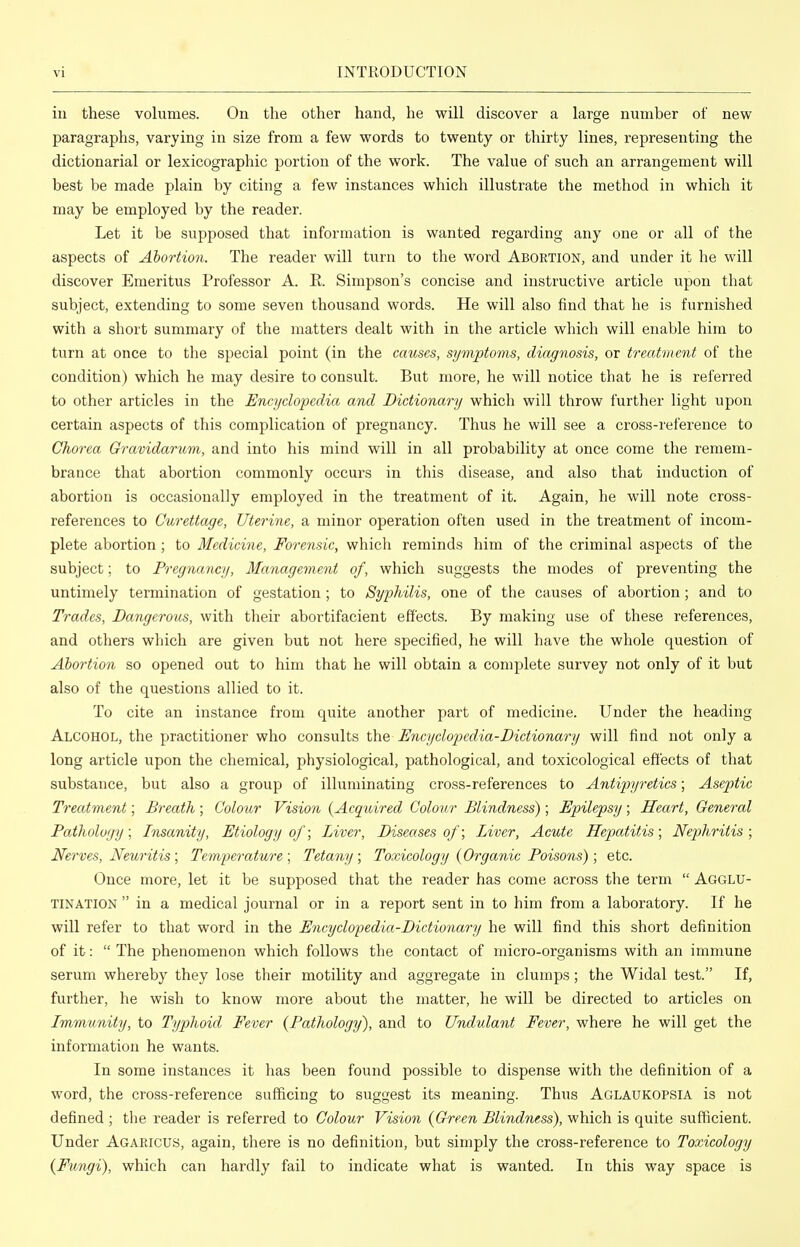 ill these volumes. On the other hand, he will discover a large number of new paragraphs, varying in size from a few words to twenty or thirty lines, representing the dictionarial or lexicographic portion of the work. The value of such an arrangement will best be made plain by citing a few instances which illustrate the method in which it may be employed by the reader. Let it be supposed that information is wanted regarding any one or all of the aspects of Abortion. The reader will turn to the word Abortion, and under it he will discover Emeritus Professor A. E. Simpson's concise and instructive article upon that subject, extending to some seven thousand words. He will also find that he is furnished with a short summary of the matters dealt with in the article which will enable him to turn at once to the special point (in the causes, symptoms, diagnosis, or treatment of the condition) which he may desire to consult. But more, he will notice that he is referred to other articles in the Encyclopedia and Dictionary which will throw further light upon certain aspects of this complication of pregnancy. Thus he will see a cross-reference to Chorea Gravidarttm, and into his mind will in all probability at once come the remem- brance that abortion commonly occurs in this disease, and also that induction of abortion is occasionally employed in the treatment of it. Again, he will note cross- references to Curettage, Uterine, a minor operation often used in the treatment of incom- plete abortion; to Medicine, Forensic, which reminds him of the criminal aspects of the subject; to Pregnancy, Management of, which suggests the modes of preventing the untimely termination of gestation; to Syphilis, one of the causes of abortion; and to Trades, Dangerous, with their abortifacient effects. By making use of these references, and others which are given but not here specified, he will have the whole question of Abortion so opened out to him that he will obtain a complete survey not only of it but also of the questions allied to it. To cite an instance from quite another part of medicine. Under the heading Alcohol, the practitioner who consults the Encyclopedia-Dictionary will find not only a long article upon the chemical, physiological, pathological, and toxicological effects of that substance, but also a group of illuminating cross-references to Antipyretics; Aseptic Treatment; Breath ; Colour Vision {Acquired Colour Blindness) ; Epilepsy ; Heart, General Pathology; Insanity, Etiology of; Liver, Diseases of; Liver, Acute Hepatitis; Nephritis ; Nerves, Neuritis; Temperature; Tetany; Toxicology {Organic Poisons); etc. Once more, let it be supposed that the reader has come across the term  Agglu- tination  in a medical journal or in a report sent in to him from a laboratory. If he will refer to that word in the Encyclopedia-Dictionary he will find this short definition of it:  The phenomenon which follows the contact of micro-organisms with an immune serum whereby they lose their motility and aggregate in clumps; the Widal test. If, further, he wish to know more about the matter, he will be directed to articles on Immunity, to Typhoid Fever {Pathology), and to Undulant Fever, where he will get the information he wants. In some instances it has been found possible to dispense with the definition of a word, the cross-reference sufficing to suggest its meaning. Thus Aglaukopsia is not defined ; the reader is referred to Colour Vision {Green Blindness), which is quite sufficient. Under Agaricus, again, there is no definition, but simply the cross-reference to Toxicology {Fungi), which can hardly fail to indicate what is wanted. In this way space is