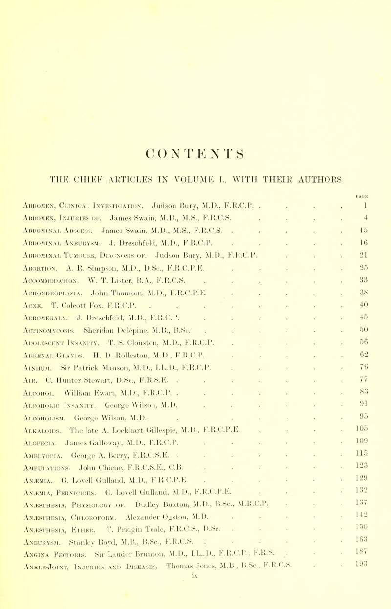 C O N T E N T S THE C]IIKF AllTICLES IN VOLUME I., WITH THEIR AUTHOES AunoMEX, Ci.ixicAi. IwEsriCAiriix. Judson liiiry, M.D., F.K.C.P. .... 1 AnDOMEX, Ix.iUKiEs oi'. Jaiiies S\v;vin, ^[.D., M.S., E.ll.C.S. .... 4 Abdomixai. yViswcess. .huiies Swain, M.D., M.S., F.ll.CS. . . . . .15 AiiDo.MiXAi. AxEuiJVsM. .1. I )i-eselifcl(l, M.I)., E.U.( M..... 16 AisiioMiXAi,'I'L'MoL'iis, I)iA(;xi>«i8 oi'. Jiidsoii liury, .M.D., K.li.C.P. . . .21 AiJORTiux. A. It. Siinpsnu, M.])., D.Sr., F.li.C.I'.K. ..... 25 AccoMMODATiux. W. T. LisLcr, I!.A., I'M!.('.S. ...... 33 AcHOXDRorLAsiA. .loliu Tlioiiisou, M.D., F.li.C.I'.K. . . . . .38 AcxE. T. Culcutt Fox, F.l!.('.l'. ........ 40 AoiiOMKUAi.Y. .1. Divsclifclil, M.D., I'M;.CI'. ...... 45 AcTixoMV(:osis. Shcriihiii I ^cli'piiic, .M.ll.. ILSc. ...... 50 Adolescex'I' JxsAXiTV. T. S. t'luu.stou, M.I)., F.K.(_!.!'. . . . . .56 AhiiEXAi. Ci.AXDs. H. I), lldlk'ston, M.I)., F.R.C.I'. ..... 62 .\ix)iu.M. Sir I'atrick Maiihson, .M.D., LL.D., F.K.C.I'. ..... 76 .ViK. C. Iluutcr Stowarl, D.Sc, F.R.S.E. ....... 77 Ai.coHdi.. Williaiii Ewart, M.D., F.K.C.P. 83 .Vlcoiioi.ic IxsAxriv. (jlc'(irij,c Wilsdii, .M.D. . . • • • .91 Alcoholis.m. <iw)ri;i'Wilson, M.D. . ..... 95 ALKAi.(.)ins. The latr A. Lnckhart (iill._'.spii', M.D., K.U.C.P.E. .... 105 Alopecia, .lames Galloway, M.I)., F.K.C.P. ...... 109 Ambi.yoima. Coori^L' A. Iieii-y, F.K.C.S.E. H'J Amputatiuxs. .loliii Chiunc, I'MI.C.S.E., CB. 1-^3 Anemia. G. Lovdl Culland, M.D., F.K.C.P.E. ...... 129 Ax.emia, Perxiciou.s. G. Lovcll Gullan.l, M.D., I-'.K.C.I'.E. .... 132 Ax.esthesia, Physiology of. Dudley Bu.xton, M.D., P.Sc., .M.lt.C.P. ■ • • 137 An.esthesia, Chi-ouokoh.m. Alexander Ogston, M.D. . ■ ■ ■ ■ An.esthesia, Etheu. T. Pridgin Teale, F.R.C.S., D.Sc. . • • • .150 AxEURYSM. Stanley Poyd, M.l!., P.Sc, F.K.C.S. . . . • • . 16;i Axgixa PKCiOiuy. Su-Lauder lirunton, M.D., LI...D., F.K.C.P.. F.K.S. . . • 187 AxKLE-Joixr, Ix.JLiiiEs AXD DISEASES. Tliomas Jones, M.D., P..Sc.. F.K.C.S. . • 193