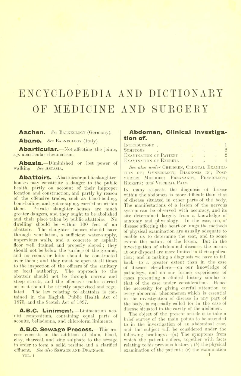 ENCYCLOPEDIA OF MEDICINE Aachen. See B ALNEOLOGY (Ccrmaii v). Abano. See Balneology (Italy). AbartiCUlar.—Not affecting tlie joints, e.<j. abavticular rheumatism. Abasia.—Diminished or lost power of walking;. See Astasia. A batto i rS. —Abattoirs or public slaughter- houses may constitute a danger to the public health, partly on account of their improper location and construction, and partly by reason of the offensive trades, such as blood-boiling, bone-boiling, and gut-scraping, carried on within them. Private slaughter-houses are ranch greater dangers, and they ought to be abolished and their place taken by jiublic abattoirs. No dwelling should be within 100 feet of an abattoir. The slaughter - houses should have through ventilation, a sufficient water-supply, impervious walls, and a concrete or asphalt floor well drained and properly sloped; they should not be below the surface of the ground, and no rooms or lofts should be constructed over them ; and they must be open at all times to the inspection of the ofhcers of the sanitary or local authority. The approach to the abattoir should not be through narrow and steep streets, and the offensive trades carried on in it should be strictly supervised and regu- lated. The law relating to abattoirs is con- tained in the English Public Health Act of 1875, and the Scotch Act of 1897. A.B.C. Liniment.—Linimentum aco- niti coni])i )situm, containing equal parts of aconite, belladonna, and chloroform liniments. A. B.C. Sewagfe Process.—This pro cess consists in the addition of alum, blood, cXiiy, charcoal, and zinc sul])hate to the sewage in order to form a solid residue and a clarified effluent. See also Sewage and Drainage. VOL. I AND DICTIONARY AND SURGERY Abdomen, Clinical lnvestig:a- tion of. Inthuductory ...... 1 Symptoms ...... 2 EXAJIINATION OF PaTIENT .... 2 Examination of Excreta ... 4 See also under Children, Clinical Examina- tion of ; Gynecology, Diagnosis in ; Post- mortem Methods; Pregnancy, Physiology; Rickets ; and Visceral Pain. In many respects the diagnosis of disease within the abdomen is more difficult than that of disease situated in other pai'ts of the body. The manifestations of a lesion of the nervous system can be observed witli accuracy, and its site determined largely from a knowledge of anatomy and physiology. In the case, too, of ' disease affecting the heart or lungs the methods of physical examination are usually adequate to I enable us to determine the seat, and to some ' extent the nature, of the lesion. But in the investigation of abdominal diseases the means at our disposal are more limited in their applica- tion ; and in making a diagnosis we have to fall back—to a greater extent than in the case of disease elsewhere—on our knowledge of pathology, and on our former experiences of cases presenting a clinical history similar to that of the case under consideration. Hence the necessity for giving careful attention to every abnormal phenomenon which is essential in the investigation of disease in any part of the body, is especially called for in the case of disease situated in the cavity of the abdomen. The object of the present article is to take a brief survey of the main points to be attended to in the investigation of an abdominal case, and the suV>ject will be considered under the following headings :—{a) The symptoms from which the patient suffers, together with facts relating to his previous history ; (b) the physical examination of the patient; (r) the examination