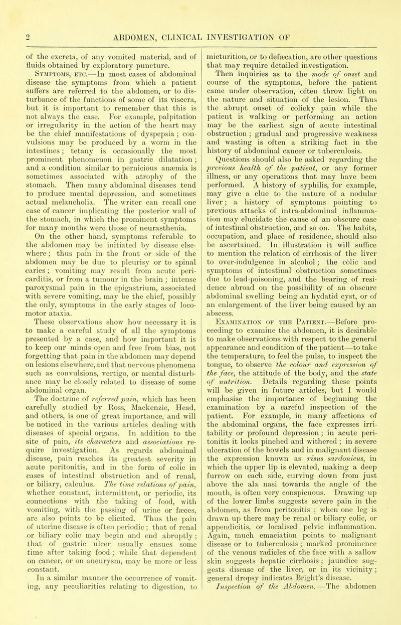 of the excreta, of any vomited material, and of fluids obtained by exploratory puncture. Sympioms, etc.—In most cases of abdominal disease the symptoms from which a patient suffers are referred to the abdomen, or to dis- turbance of the functions of some of its viscera, but it is important to remember that this is not alwaj's the case. For example, palpitation or irregularity in the action of the heart may be the chief manifestations of dyspepsia; con- vulsions may be produced by a worm in the intestines; tetany is occasionally the most prominent phenomenon in gastric dilatation; and a condition similar to pernicious anaemia is sometimes associated with atrophy of the stomach. Then many abdominal diseases tend to produce mental depression, and sometimes actual melancholia. The writer can recall one case of cancer implicating the posterior wall of the stomach, in which the prominent symptoms for many months were those of neurasthenia. On the other hand, symptoms referable to the abdomen may be initiated by disease else- where ; thus pain in the front or side of the abdomen may be due to pleurisy or to spinal caries; vomiting may result from acute peri- carditis, or from a tumour in the brain ; intense paroxysmal pain in the epigastrium, associated with severe vomiting, may be the chief, possibly the only, symptoms in the early stages of loco- motor ataxia. These observations show how necessary it is to make a careful study of all the symptoms presented by a case, and how important it is to keep our minds open and free from bias, not forgetting that pain in the abdomen may depend on lesions elsewhere, and that nervous phenomena such as convulsions, vertigo, or mental disturb- ance may be closely related to disease of some abdominal oi'gan. The doctrine of referred pain, which has been carefully studied by Ross, Mackenzie, Head, and others, is one of great importance, and will be noticed in the various articles dealing with diseases of special organs. In addition to the site of pain, its characters and associations re- quire investigation. As regards abdominal disease, pain reaches its greatest severity in acute peritonitis, and in the form of colic in cases of intestinal obstruction and of renal, or biliary, calculus. The time relations of pain, whether constant, intermittent, or periodic, its connections with the taking of food, with vomiting, with the passing of urine or fajces, are also points to be elicited. Thus the pain of uterine disease is often periodic; that of renal or biliary colic may begin and end abruptly; that of gastric ulcer usually ensues some time after taking food; while that dependent on cancer, or on aneurysm, may be more or less constant. In a similar manner the occurrence of vomit- ing, any peculiarities relating to digestion, to micturition, or to defsecation, are other questions that may require detailed investigation. Then inquiries as to the mode of onset and course of the symptoms, before the patient came under observation, often throw light on the nature and situation of the lesion. Thus the abrupt onset of colicky pain while the patient is walking or j^erforming an action may be the earliest sign of acute intestinal obstruction ; gradual and progressive weakness and wasting is often a striking fact in the history of abdominal cancer or tuberculosis. Questions should also be asked regarding the previous health of the patient, or any former illness, or any operations that may have been performed. A history of syphilis, for example, may give a clue to the nature of a nodular liver; a history of symptoms pointing to previous attacks of intra-abdominal inflamma- tion may elucidate the cause of an obscure case of intestinal obstruction, and so on. The habits, occupation, and place of residence, should also be ascertained. In illustration it will suffice to mention the relation of cirrhosis of the liver to over-indulgence in alcohol; the colic and symptoms of intestinal obstruction sometimes due to lead-poisoning, and the bearing of resi- dence abroad on the possibility of an obscure abdominal swelling being an hydatid cyst, or of an enlargement of the liver being caused by an abscess. Examination of the Patient.—Before pro- ceeding to examine the abdomen, it is desirable to make observations with respect to the general appearance and condition of the patient—to take the temperature, to feel the pulse, to inspect the tongue, to observe the colour and expression of the face, the attitude of the body, and the state of nutrition. Details regarding these points will be given in future articles, but I would emphasise the importance of beginning the examination by a careful inspection of the patient. For example, in many affections of the abdominal organs, the face expresses irri- tability or profound depression; in acute peri- tonitis it looks pinched and withered ; in severe ulceration of the bowels and in malignant disease the expression known as risus sardonicus, in which the upper lip is elevated, making a deep furrow on each side, curving down from just above the ala nasi towards the angle of the mouth, is often very conspicuous. Drawing up of the lower limbs suggests severe pain in the abdomen, as from peritonitis ; when one leg is drawn up there may be renal or biliary colic, or appendicitis, or localised pelvic inflammation. Again, much emaciation points to malignant disease or to tuberculosis; marked prominence of the venous radicles of the face with a sallow skin suggests hepatic cirrhosis; jaundice sug- gests disease of the liver, or in its vicinity; general dropsy indicates Bright's disease. Inspection of the Ahdomen. — The abdomen