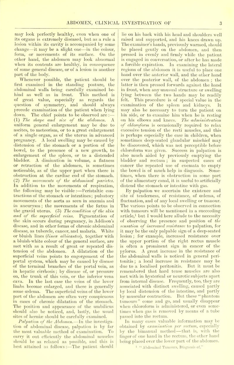 may look perfectly healthy, even when one of its organs is extremely diseased, but as a rule a lesion within its cavity is accompanied by some change—it may be a slight one—in the colour, form, or movements of its surface. On the other hand, the abdomen may look abnormal when its contents are healthy, in consequence of some general disease, or of a lesion in another part of the body. Whenever possible, the patient should Ije first examined in the standing posture, tlie abdominal walls being carefully examined be- hind as well as in front. This metiiod is of great value, especially as regards tlie question of symmetry, and should always precede examination of the patient when lying down. The chief points to be observed are :— (1) The shape and size of the abdomen. A uniform general enlargement may be due to ascites, to meteorism, or to a great enlargement of a single organ, as of the uterus in advanced pregnancy. A local swelling may be caused by distension of the stomach or a portion of the bowel, to the presence of a new growth, to enlargement of the spleen, or to a distended bladder. A diminution in volume, a flatness or retraction of the abdomen, is sometimes noticeable, as of the upper part when there is obstruction at the cardiac end of the stomach. (2) lite movements of the abdominal jt^ar/efcs. In addition to the movements of respiration, the following may be visible :—Peristaltic con- tractions of the stomach or intestines; pulsatory movements of the aorta as seen in anaemia and in aneurysm; the movements of the foetus in the gravid uterus. (3) The condition of the skin and of the superficial veins. Pigmentation of the skin occurs during pregnancy, in Addison's disease, and in other forms of chronic abdominal disease, as tubercle, cancel-, and malaria. White or bluish lines {lineee albicantes), together with a bluish-white colour of the general surface, are met with as a result of great or repeated dis- tension of the abdomen. A dilatation of the superficial veins points to engorgement of the portal system, which may be caused by disease of the terminal branches of the portal vein, as in hepatic cirrhosis; by disease of, or pressure on, the trunk of this vein, or the inferior vena cava. In the last case the veins of the lower limbs become enlarged, and thei'e is generally some oedema. The supei-ficial veins of the lower part of the abdomen are often very conspicuous in cases of chronic dilatation of the stomach. The position and appearance of the mnbilicus should also be noticed, and, lastly, the usual sites of hernioB should be carefully examined. Palpation of the Abdomen.—In the investiga- tion of abdominal disease, palpation is by far the most valuable method of examination. To carry it out efficiently the abdominal muscles should be as relaxed as possible, and this is best attained as follows :—The patient should lie on his back with his head and shoulders well raised and supported, and his knees drawn up. The examiner's hands, previously warmed, should be placed gently on the abdomen, and then pressed in evenly and firmly while the patient is engaged in conversation, or after he has made a forcible expiration. In examining the lateral regions of the abdomen it is useful to place one hand over the anterior wall, and the other hand over the posterior wall, of the abdomen ; the latter is then pressed forwards against the hand in front, when any unusual structure or swelling lying between the two hands may be readily felt. This procedure is of special value in the examination of the spleen and kidneys. It may also be necessary to turn the patient on his side, or to examine him when he is resting on his elbows and knees. The administration of cldoroform is occasionally required to relax excessive tension of the recti muscles, and this is perhaps especially the case in childi-en, when sometimes deep-seated glandular mischief may be discovered, which was not perceptible before chloroform was given. Success in palpation is also much aided by previously emptying the bladder and rectum ; in suspected cases of cancer the repeated use of enemata to empty the bowel is of much help in diagnosis. Some- times, when there is obstruction in some part of the alimentary canal, it is useful to artificially distend the stomach or intestine with gas. By palpation we ascertain the existence and site of tenderness, of resistance, of oedema, of fluctuation, and of any local swelling or tumour. The various points to be observed in connection with tumours will be mentioned in a succeeding article,^ but I would here allude to the necessity of observing the presence and position of the sensation of increased resistance to palpation, for it may be the only palj^able sign of a deep-seated lesion; for example, increased resistance over the upper portion of the right rectus muscle is often a prominent sign in cancer of the pylorus. A great increase in the resistance of the abdominal walls is noticed in general peri- tonitis ; a local increase in resistance may be due to a localised peritonitis. But it must be remembered that hard tense muscles are also met with in hysterical or neurotic subjects apart from internal disease. Frequently, too, they are associated with distinct swelling, caused partly by local distension of the intestine, and partly by muscular contraction. But these  phantom tumours  come and go, and usually disappear when chloroform is administered, or even some- times when gas is removed by means of a tube passed into the rectum. In many cases valuable information may be obtained by examination jier rectum, especially by the bimanual method—that is, with the finger of one hand in ttie rectum, the other hand being placed over the lower part of the abdomen. ' Abdominal Tumours, Diagnosis of.''