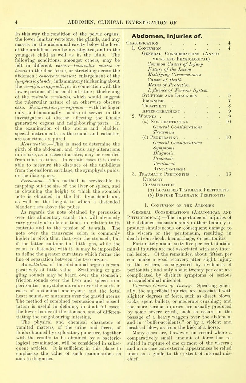 In this way the condition of the pelvic organs, the lower lumbar vertebrae, the glands, and any masses in the abdominal cavity below the level of the umbilicus, can be investigated, and in the youngest child as well as in the adult. The following conditions, amongst others, may be felt in different cases:—tubercular masses or baTids in the iliac fossae, or stretching across the abdomen ; cancerous masses ; enlargement of the lymphatic glands; inflammatory thickening about the vermiform appendix, or in connection with the lower portions of the small intestine ; thickening of the vesiculce seminales, which would suggest the tubercular nature of an otherwise obscure case. Examination2)er vaginam—with the finger only, and bimanually—is also of service in the investigation of disease affecting the female generative organs and neighbouring parts. In the examination of the uterus and bladder, special instruments, as the sound and catiietei', are sometimes required. Mensuration.—This is used to determine the girth of the abdomen, and thus any alterations in its size, as in cases of ascites, may be recorded from time to time. In certain cases it is desir- able to measure the distance of the umbilicus from the ensiform cartilage, the symphysis pubis, or the iliac spines. Percussion.—This method is serviceable in mapping out the size of the liver or spleen, and in obtaining the height to which the stomach note is obtained in the left hypochondrium, as well as the height to which a distended bladder rises above the pubes. As regards the note obtained by percussion over the alimentary canal, this will obviously vary greatly at different times in relation to its contents and to the tension of its walls. The note over the transverse colon is commonly higher in pitch than that over the stomach, but if the latter contains but little gas, while the colon is distended with it, it may be impossible to define the greater curvature which forms the line of separation between the two organs. Ausctdtation of the abdominal organs is com- paratively of little value. Swallowing or gur- gling sounds may be heard over the stomach ; friction sounds over the liver and spleen from peritonitis ; a systolic murmur over the aorta in cases of abdominal aneurysm; and the foetal heart sounds or murmurs over the gravid uterus. The method of combined percussion and auscul- tation is useful in defining, in doubtful cases, the lower border of the stomach, and of differen- tiating the neighbouring intestine. The physical and chemical characters of vomited matters, of the urine and faeces, of fluids obtained by exploratory puncture, together with the results to be obtained by a bacterio- logical examination, will be considered in subse- quent ai-ticles. It is sufficient in this place to emphasise the value of such examinations as aids to diagnosis. Abdomen, Injuries of. Classification ..... 4 1. Contusion ..... 4 General Considerations (Anato- mical AND Physiological) Common Causes of Injury Nature of the Lesion Modifying Circumstances Causes of Death Means of Protection Influence of Ner-vous System Symptoms and Diagnosis . . 5 Prognosis ..... 7 Treatment ..... 8 After-treatment .... 9 2. Wounds 9 (a) Non-penetrating . . .10 General Considerations Treatment {b) Penetrating . . . .10 General Considerations Symptoms Diagnosis Prognosis Treatment After-treatment 3. Traumatic Peritonitis . . .13 Etiology Classification {a) Localised Traumatic Peritonitis {b) Diffuse Traumatic Peritonitis 1. Contusion of the Abdomen General Considerations (Anatomical and Physiological).—The importance of injuries of the abdomen consists mainly in their liability to produce simultaneous or consequent damage to the viscera or the peritoneum, resulting in death from shock, haemorrhage, or peritonitis. Fortunately about sixty-five per cent of abdo- minal injuries are not associated with any inter- nal lesion. Of the remainder, about fifteen per cent make a good recovery after slight injury to the viscei'a, as suggested by evidences of peritonitis; and only about twenty per cent are complicated by distinct symptoms of serious intra-abdominal mischief. Common Causes of Injury.—Speaking gener- ally, the superficial injuries are associated with slighter degrees of force, such as direct blows, kicks, spent bullets, or moderate crushing; and the more serious injuries are usually produced by some severe crush, such as occurs in the passage of a heavy waggon over the abdomen, and in  buffer-accidents, or by a violent and localised blow, as from the kick of a horse. Many cases are, however, on record where a comparatively small amount of force has ie- sulted in rupture of one or more of the viscera; and in no case can external appearances be relied upon as a guide to the extent of intei'ual mis- chief.