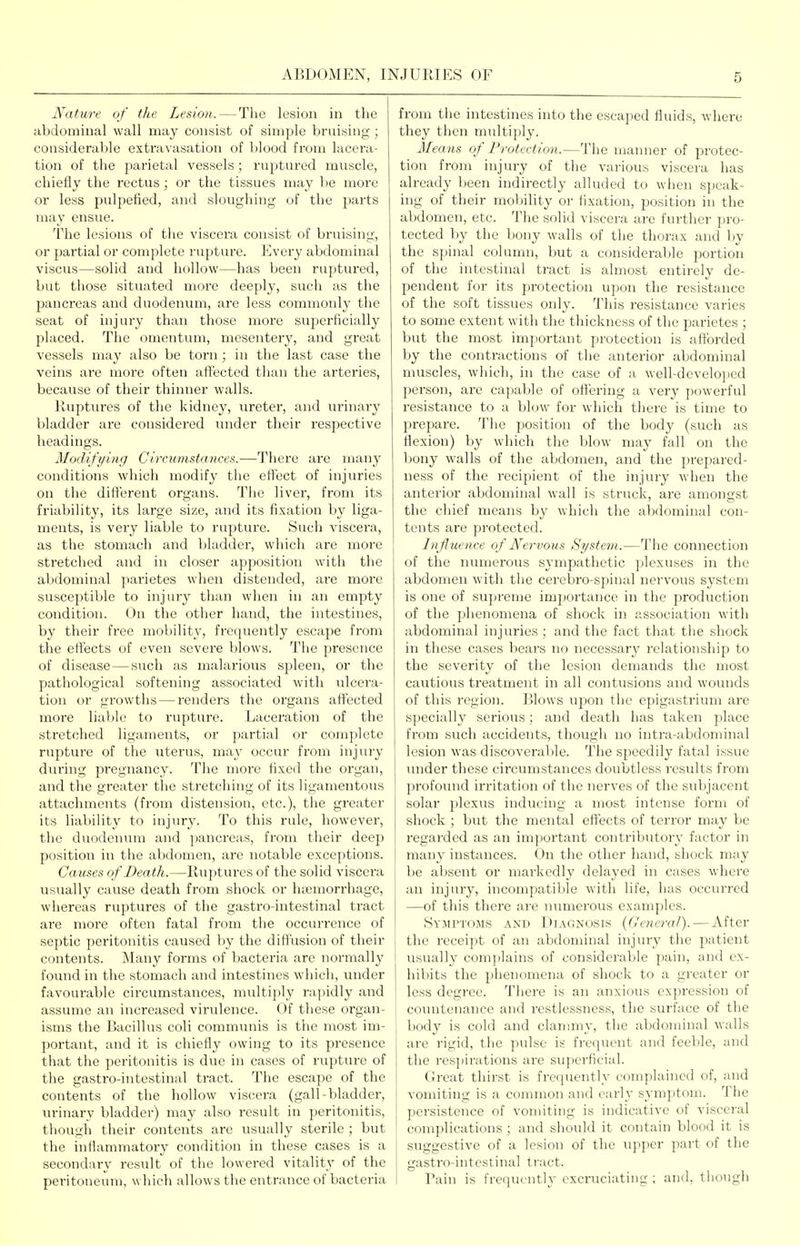 Nature of the Lesion.—Tlie lesion in the abdominal wall may consist of simple bruising ; considerable exti'avasation of Ijlood from lacera- tion of the parietal vessels ; ruptured muscle, chiefly the rectus; or the tissues may lie more or less pulpefied, and sloughing of the jiarts may ensue. The lesions of the viscera consist of bruising, or partial or complete rupture. Every abdominal viscus—solid and hollow—has been ruptured, but tliose situated more deeply, such as the pancreas and duodenum, are less commonly the seat of injury than those more superficially placed. The omentum, mesentery, and great vessels may also be torn; in the last case the veins ai-e moi-e often affected than the arteries, because of their thinner walls. Ruptures of the kidney, ureter, and urinary bladder are considered under their respective headings. Modifying Circumstances.—There are many conditions which modify the effect of injuries on the different organs. The liver, from its friability, its large size, and its fixation by liga- ments, is vei'y liable to rupture. Such viscera, as the stomach and bladder, which are more stretched and in closer apposition with the abdominal parietes when distended, ai-e more susceptible to injury than when in an empty condition. On the other hand, the intestines, by their free mobility, frequently escape from the effects of even severe blows. The presence of disease — such as malarious spleen, or the pathological softening associated with ulcera- tion or growths — renders the organs affected more liable to rupture. Laceration of the stretched ligaments, or partial or complete rupture of the uterus, may occur from injury during pregnancy. The more fixed the organ, and the greater the stretching of its ligamentous attachments (from distension, etc.), the greater its liability to injury. To this rule, however, the duodenum and pancreas, from their deep position in the abdomen, are notaljle exceptions. Causes of Death.—Ruptures of the solid viscera usually cause death from shock or luemorrhage, whereas ruptures of the gastro-intestinal tract are more often fatal from the occurrence of septic peritonitis caused by the diffusion of their contents. Many forms of bacteria are normally found in the stomach and intestines which, under favourable circumstances, multiply rapidly and assume an increased virulence. Of these organ- isms the Bacillus coli comminiis is the most im- portant, and it is chiefly owing to its presence that the peritonitis is due in cases of rupture of the gastro-intestinal tract. The escape of the contents of the liollow viscera (gall-bladder, urinary bladder) may also result in peritonitis, though their contents are usually sterile; but the inflammatory condition in these cases is a secondary result of the lowered vitality of the peritoneum, which allows the entrance of bacteria from the intestines into the escaped fluids, where they then multiply. Means of Protection.—The manner of protec- tion from injury of the various viscera has already been indirectly alluded to when speak- ing of their mobility or fixation, position in the abdomen, etc. The solid viscera are furtiier pro- tected by the bony walls of the thorax and by the spinal column, but a considerable portion of the intestinal tract is almost entirely de- pendent for its protection upon the resistance of the soft tissues only. This resistance varies to some extent with the thickness of the parietes ; but the most important protection is aft'orded by the contractions of the anterior abdominal muscles, which, in the case of a well-developed person, are capable of oft'ering a very powerful resistance to a blow for which there is time to prepare. The position of the body (such as flexion) by which the blow may fall on the bony walls of the abdomen, and the prepared- ness of the recipient of the injury when the anterior abdominal wall is struck, are amongst the chief means by which the abdominal con- tents are protected. Influence of Nervous System.—The connection of the numerous sympathetic plexuses in the abdomen with the cerebro-spinal nervous system is one of supreme importance in the production of the phenomena of shock in association with abdominal injuries; and the fact that the shock in these cases bears no necessary relationship to the severity of the lesion demands the most cautious treatment in all contusions and wounds of this region. Blows upon the epigastrium are specially serious; and death has taken place from such accidents, though no intra-abdominal lesion was discoverable. The speedily fatal issue under these circumstances doubtless results from profound irritation of the nerves of the subjacent solar plexus inducing a most intense form of shock ; but the mental effects of terror may be regarded as an important contributory factor in many instances. On tiie otlier hand, shock may be absent or markedly delayed in cases where an injury, incompatible with life, has occurred —of this there are nimierous examples. Symptoms and Diagnosis (General). — After the receipt of an abdominal injury the patient usually complains of considerable pain, and ex- hibits the phenomena of shock to a greater or less degree. There is an anxious expression of countenance and restlessness, the surface of the body is cold and clanmiy, the abdominal walls are rigid, the pulse is frequent and feeble, and the respirations are superficial. Great thirst is frequently complained of, and vomiting is a common and early symptom. The persistence of vomiting is indicative of visceral complications; and should it contain blood it is suggestive of a lesion of the upper part of the gastro-intestinal tract. Rain is frequently excruciating ; and, though