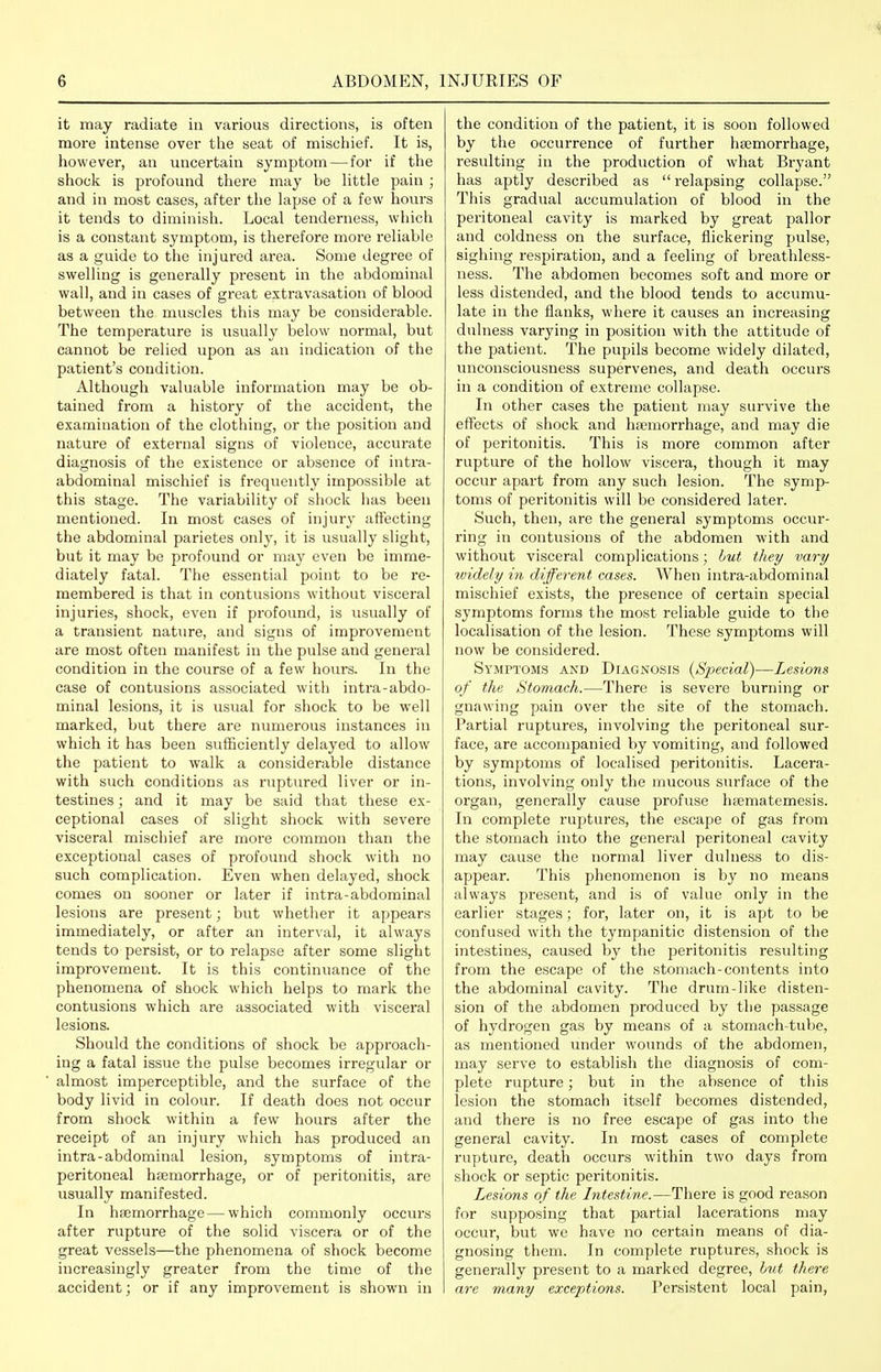 it may radiate in various directions, is often more intense over the seat of mischief. It is, however, an uncertain symptom — for if the shock is profound there may be Uttle pain ; and in most cases, after the lapse of a few hours it tends to diminish. Local tenderness, which is a constant symptom, is therefore more reliable as a guide to the injured area. Some degree of swelling is generally present in the abdominal wall, and in cases of great extravasation of blood between the muscles this may be considerable. The temperature is usually below normal, but cannot be relied upon as an indication of the patient's condition. Although valuable information may be ob- tained from a history of the accident, the examination of the clothing, or the position and nature of external signs of violence, accurate diagnosis of the existence or absence of intra- abdominal mischief is frequently impossible at this stage. The variability of shock has been mentioned. In most cases of injury affecting the abdominal parietes only, it is usually slight, but it may be profound or may even be imme- diately fatal. The essential point to be re- membered is that in contusions without visceral injuries, shock, even if profound, is usually of a transient nature, and signs of improvement are most often manifest in the pulse and general condition in the course of a few hours. In the case of contusions associated with intra-abdo- minal lesions, it is usual for shock to be well marked, but there are numerous instances in which it has been sufficiently delayed to allow the patient to walk a considerable distance with such conditions as ruptured liver or in- testines ; and it may be said that these ex- ceptional cases of slight shock with severe visceral mischief are more common than the exceptional cases of profound shock with no such complication. Even when delayed, shock comes on sooner or later if intra-abdominal lesions are present; but whether it appears immediately, or after an interval, it always tends to persist, or to relapse after some slight improvement. It is this continuance of the phenomena of shock which helps to mark the contusions which are associated with visceral lesions. Should the conditions of shock be approach- ing a fatal issue the pulse becomes irregular or almost imperceptible, and the surface of the body livid in colour. If death does not occur from shock within a few hours after the receipt of an injury which has produced an intra-abdominal lesion, symptoms of intra- peritoneal htemorrhage, or of peritonitis, are usually manifested. In haemorrhage—which commonly occurs after rupture of the solid viscera or of the great vessels—the phenomena of shock become increasingly greater from the time of the accident; or if any improvement is shown in the condition of the patient, it is soon followed by the occurrence of further haemorrhage, resulting in the production of what Bryant has aptly described as  relapsing collapse. This gradual accumulation of blood in the peritoneal cavity is marked by great pallor and coldness on the surface, flickering pulse, sighing respiration, and a feeling of breathless- ness. The abdomen becomes soft and more or less distended, and the blood tends to accumu- late in the flanks, where it causes an increasing dulness varying in position with the attitude of the patient. The pupils become widely dilated, unconsciousness supervenes, and death occurs in a condition of extreme collapse. In other cases the patient may survive the effects of shock and hfemorrhage, and may die of peritonitis. This is more common after rupture of the hollow viscera, though it may occur apart from any such lesion. The symp- toms of peritonitis will be considered later. Such, then, are the general symptoms occur- ring in contusions of the abdomen with and without visceral complications ; hut they vary ividely in different cases. When inti-a-abdominal mischief exists, the presence of certain special symptoms forms the most reliable guide to the localisation of the lesion. These symptoms will now be considered. Symptoms and Diagnosis {Special)—Lesions of the Stomach.—There is severe burning or gnawing pain over the site of the stomach. Partial ruptures, involving the peritoneal sur- face, are accompanied by vomiting, and followed by symptoms of localised peritonitis. Lacera- tions, involving only the mucous surface of the organ, generally cause profuse hsBmatemesis. In complete ruptures, the escape of gas from the stomach into the general peritoneal cavity may cause the normal liver dulness to dis- appear. This phenomenon is by no means always present, and is of value only in the earlier stages; for, later on, it is apt to be confused with the tympanitic distension of the intestines, caused by the peritonitis resulting from the escape of the stomach-contents into the abdominal cavity. The drum-like disten- sion of the abdomen produced by the passage of hydrogen gas by means of a stomach-tube, as mentioned under wounds of the abdomen, may serve to establish the diagnosis of com- plete rupture; but in the absence of this lesion the stomach itself becomes distended, and there is no free escape of gas into the general cavity. In most cases of complete rupture, death occurs within two days from shock or septic peritonitis. Lesions of the Intestine.—There is good reason for supposing that partial lacerations may occur, but we have no certain means of dia- gnosing them. In complete ruptures, shock is generally present to a marked degree, hiit there arc many exceptions. Persistent local pain,