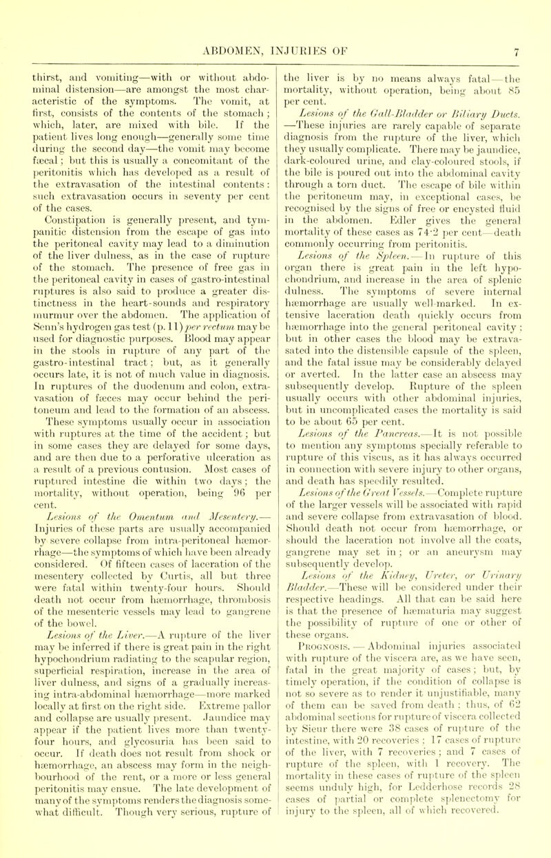 thirst, and vomiting—with or without abdo- minal distension—are amongst the most char- acteristic of the symptoms. The vomit, at first, consists of the contents of the stomach ; wliich, later, are mixed with bile. If the patient lives long enoTigh—generally some time during the second day—the vomit may become fiEcal; but tins is usually a concomitant of the peritonitis which has developed as a result of the extravasation of the intestinal contents: such extravasation occurs in seventy per cent of the cases. Constipation is generally present, and tym- panitic distension from the escape of gas into the peritoneal cavity may lead to a diminution of the liver dulness, as in the case of rupture of the stomach. The presence of free gas in the peritoneal cavity in cases of gastro-intestinal ruptui'es is also said to produce a greater dis- tinctness in the heart-sounds and i-espiratorj' murmur over the abdomen. The application of IScnn's hydrogen gas test (p. 11) rrctwin, may be used for diagnostic purposes. Blood may appear in the stools in rupture of any part of the gastro-intestinal tract; but, as it generally' occurs late, it is not of nuich value in diagnosis. In ruptTires of the duodemuii and colon, extra- vasation of fteces may occiu- behind the peri- toneum and lead to the formation of an abscess. These symptoms usually occur in association with ruptures at the time of the accident; but in some cases they are delayed for some days, and are then due to a perforative ulceration as a result of a previous contusion. Most cases of ruptured intestine die within two days; the mortality, without operation, being 96 per cent. Lesions of the Omentum niid Mesentery.— Injuries of these parts are usually accompanied by severe collapse from intra-peritoneal haemor- rhage—the symptoms of which liave been already considered. Of fifteen cases of laceration of the mesentery collected by Ciu'tis, all but three were fatal within twenty-four hours. Should death not occiu' from lucmorrhage, thrombosis of the mesenteric vessels may lead to gangrene of the bowel. Lesions of the Liver.—A rujiture of the liver may be inferred if there is great pain in the right hypochondrium radiating to the scapular region, superficial respiration, increase in the area of liver dulness, and signs of a gradually increas- ing intra-abdominal hfemori-hage—more mai'ked locally at fii'st on the right side. Extreme pallor and collapse are usually present. Jaundice may appear if the patient lives more than twenty- four hours, and glycosuria has been said to occur. If death does not result from shock or hi'emorrhage, an abscess may form in the neigh- bourhood of the rent, or a more or less general peritonitis may ensue. The late development of many of the symptoms renders the diagnosis some- what difficult. Though very serious, rupture of the liver is by no means always fatal — the mortality, without operation, being about 85 per cent. Lesions of the Gall-Bladder or Biliary Ducts. —These injuries are rarely capable of separate diagnosis from the rupture of tlie liver, which tiiey usually complicate. There may be jaundice, dark-coloured urine, and clay-coloured stools, if the bile is poured out into the abdominal cavity through a torn duct. The escape of bile within the peritoneum may, in exceptional cases, be recognised by the signs of free or encysted fluid in the abdomen. Edler gives the general mortality of these cases as 74*2 per cent—death commonly occurring from peritonitis. I^esions of the Spleen. — In rupture of this organ there is great pain in the left hypo- chondrium, and increase in the area of splenic dulness. The symptoms of severe internal Inemorrhage are usually well-marked. In ex- tensive laceration death quickly occurs from lucmorrhage into the general peritoneal cavity : but in other cases the blood may be extrava- sated into the distensible capsule of the spleen, and the fatal issue may be considerably delayed or averted. In the latter case an abscess may subsequently develop. Rupture of the spleen usually occurs with other abdominal injuries, but in imcomplicated cases the mortality is said to be about 65 per cent. Jjesions of the L^ancrens.—It is not jiossible to mention any symptoms specially referable to rupture of this viscus, as it has always occurred in connection witli severe injury to other organs, and death has speedily resulted. Lesions of the Great Vessels.—Complete rupture of the larger vessels will be associated with rapid and severe collapse from extravasation of blood. Should death not occur from hsemorrhage, or should the laceration not involve all the coats, gangrene may set in ; or an aneurysm may subsequently develop. Lesions of the Kidney, Ureter, or Urinary Bladder.—These will be considered under their respective headings. All that can be said here is that the presence of h;ematuria may suggest tiie possibility of rupture of one or other of these organs. Prognosis. — Abdominal injuries associated with rujjture of the viscera are, as we have seen, fatal in the great majority of cases ; but, by timely operation, if the condition of collapse is not so severe as to render it unjustifiable, many of them can be saved from death : thus, of 62 abdominal sections for rupture of viscera collected by Sieur there were 38 cases of rupture of the intestine, with 20 recoveries : 17 cases of rupture of the liver, with 7 recoveries; and 7 cases of rupture of the spleen, with 1 recovery. The mortality in these cases of rupture of the spleen seems unduly high, for Ledderhose records 28 cases of jiartial or complete siilenectomy for injury to the spleen, all of which recovered.