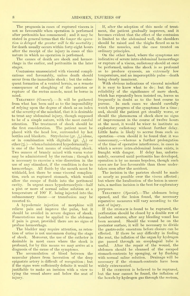 The prognosis in cases of ruptured viscera is not so favourable when operation is performed after peritonitis has commenced ; and it may be stated in general terms that the longer the opera- tion is delayed the greater ivill he the mortality ; for death usually occurs within forty-eight hours after the receipt of the injury in cases of this nature in which no operation is performed. The causes of death are shock and haemor- rhage in the earlier, and peritonitis in the later stages. Contusions unassociated with visceral compli- cations end favourably, unless death should occur from the immediate shock ; but the siibse- quent formation of a ventral hernia, as a remote consequence of sloughing of the parietes or rupture of the rectus muscle, must be borne in mind. Treatment {General).—It will be gathered from what has been said as to the impossibility of relying upon the degree of shock as an index of the severity of the mischief, that it is desirable to treat any abdominal injury, though supposed to be of a simple nature, with the most careful attention. The treatment of shock should be the first consideration. The patient must be placed with the head low, surrounded by hot bottles and blankets. Strychnine (gr. ^) alone, or in combination with digitalin (gr. y^-) or ether (sj.)—^when administered hypodermically— is one of the best means of combating shock. Two ounces of brandy mixed with warm water may be administered by the rectum ; though it is necessary to exercise a wise discretion in the use of any stimulant, if the condition is due to hsemorrhage. All fluids by the mouth must be withheld, lest there be some visceral complica- tion, such as ruptured stomach, which would allow the escape of fluids into the peritoneal cavity. In urgent cases hypodermoclysis—half a pint or more of normal saline solution at a temperature of 100° F. being injected into the submammary tissue — or transfusion may be resorted to. A hypodermic injection of morphine will relieve pain and improve the pulse, but it should be avoided in severe degrees of shock. Fomentations may be applied to the abdomen if pain is great, provided there are no signs of profuse hsemorrhage. The bladder may require attention, as reten- tion of urine is not uncommon during the stage of shock. Moreover, the use of the catheter is desirable in most cases where the shock is profound, for by this means we may arrive at a diagnosis of the cause of the symptoms. The accumulation of blood between the muscular planes from laceration of the deep epigastric artery is difficult of recognition; but if the signs were sufficiently definite it would be justifiable to make an incision with a view to tying the vessel above and below the seat of injury. If, after the adoption of this mode of treat- ment, the patient gradually improves, and it becomes evident that the effect of the contusion is limited to the abdominal wall, the shoulders should be raised and the thighs flexed so as to relax the muscles, and the case treated on ordinary principles. On the other hand, where the symptoms are indicative of severe intra-abdominal hasmorrhage or rupture of a viscus, coeliotomy should at once be performed, unless the shock is so profound as to produce cyanosis, an extremely low temperature, and an imperceptible pulse—death being clearly imminent. With obvious indications of visceral mischief it is easy to know what to do; but the un- reliability of the significance of mere shock, which has repeatedly been insisted on, leaves us frequently in doubt as to the best coui-se to pursue. In such cases we should carefully watch the progress of the symptoms for a time; and, should the patient get steadily worse, or should the phenomena of shock show no signs of improvement in the course of twelve hours at the most, it would be wiser to institute an exploratory coeliotomy without further delay. Little harm is likely to accrue from such an operation—even should it be found that it was unnecessary,—whereas a further prolongation of the time of operative interference, in cases in which a severe intra-abdominal lesion exists, is fraught with danger. If delay has, unfortu- nately, occurred until peritonitis has developed, operation is by no means hopeless, though such cases are far less favourable than those under- taken soon after the accident. The incision in the parietes sliould be made as nearly as possible over the viscus affected ; but whei'e the localisation of the lesion is uncer- tain, a median incision is the best for exploi'atory purposes. Treatment {Special).—The abdomen being opened, and the lesion found, the necessary reparative measures will vary according to the seat of injury. If the STOMACH is found to be ruptured, the perforation should be closed by a double row of Lembert sutures, after any bleeding vessel has been secured. Should the wound be on the posterior surface, it will be necessary to divide the gastro-colic omentum befoi-e closure can be effected. If there be any difficulty in finding the rent, the inflation of the organ by hydrogen gas passed through an oesophageal tube is useful. After the repair of the wound, the abdomen should be cleansed of the escaped stomach-contents by sponging, or by flushing with normal saline solution. Drainage will be necessary if the stomach-contents have been widely extravasated. If the INTESTINE is believed to be ruptured, but the tear cannot be found, the inflation of the bowels by hydrogen gas through the rectum.