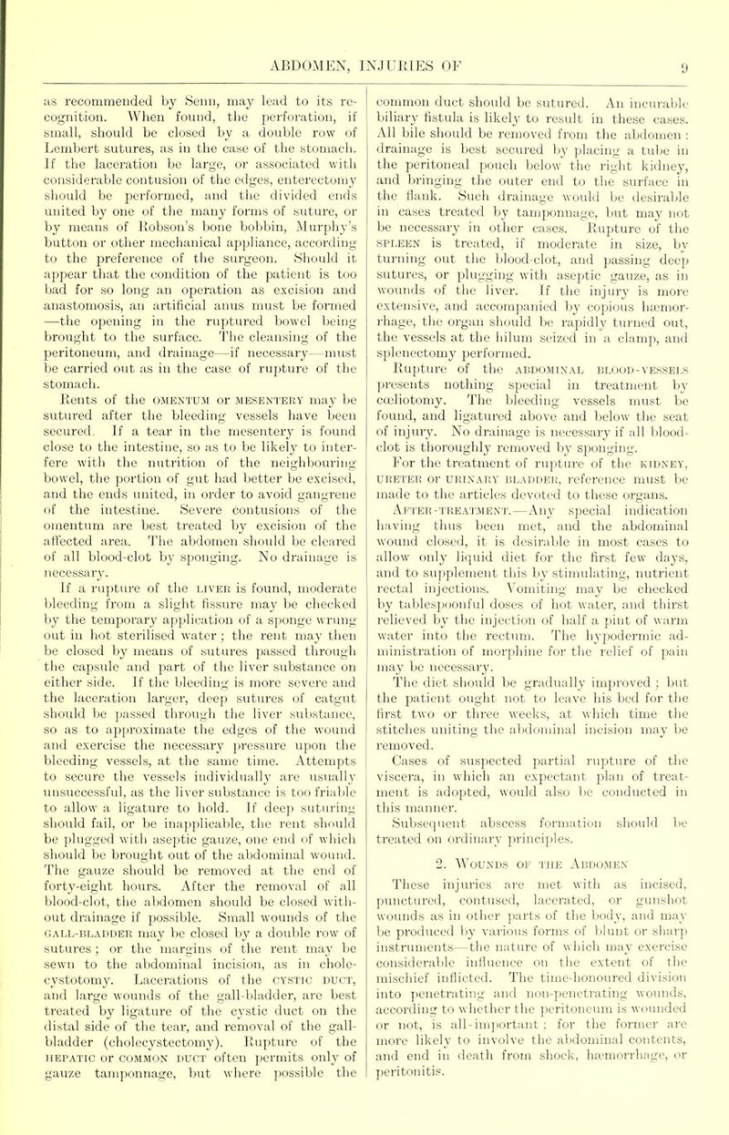 iis recommended by Semi, may lead to its re- cognition. When found, tlie perforation, if small, should be closed by a double row of Lembert sutures, as in the case of the stomach. If the laceration be large, or associated with considerable contusion of the edges, enterectomy sliould be performed, and the divided ends united by one of the many forms of suture, or b}^ means of liobson's bone bobbin, Murphy's button or other mechanical appliance, according to the preference of the surgeon. Sliould it appear that the condition of the patient is too bad for so long an operation as excision and anastomosis, an artificial anus must be formed —the opening in the ruptured bowel being brought to the surface. The cleansing of the peritoneum, and drainage—if necessary—must be carried out as in the case of rupture of the stomach. Rents of the omentum or mesentery may be sutured after the bleeding vessels have been secured. If a tear in the mesentei-y is found close to the intestine, so as to be likely to inter- fere with the nutrition of the neighbouring- bowel, the portion of gut had better be excised, and the ends united, in order to avoid gangrene of the intestine. Severe contusions of the omentum are best treated by excision of the affected area. The abdomen should be cleared of all blood-clot by sponging. No drainage is necessary. If a rupture of the liver is found, moderate bleeding from a slight fissure may be checked by the temporary application of a sponge wrung out in hot sterilised water; the rent may then be closed by means of sutures passed through the capsule and jDart of the liver substance on either side. If the bleeding is more severe and the laceration larger, deep sutures of catgut should be passed through the liver substance, so as to approximate the edges of the wound and exercise the necessary pressure upon the bleeding vessels, at the same time. Attempts to secure the vessels individually are usually unsuccessful, as the liver substance is too friable to allow a ligature to liold. If deep suturing should fail, or be inapplicable, the rent should be plugged with aseptic gauze, one end of which should be brought out of the abdominal wound. The gauze should be removed at the end of forty-eight hours. After the removal of all blood-clot, the abdomen should be closed witli- out drainage if possible. Small wounds of the GALL-BLADDER may be closed by a double row of sutures ; or the margins of the rent may be sewn to the abdominal incision, as in chole- cystotomy. Lacerations of the cystic duct, and large wounds of the gall-bladder, are best treated by ligature of the cystic duct on the distal side of the tear, and removal of the gall- bladder (cholecystectomy). Rupture of the hepatic or common duct often permits only of gauze tamponnage, but where possible the common duct should be sutured. An incurable biliary fistula is likely to result in these cases. All bile should be removed from the abdomen : drainage is best secured by placing a tube in the peritoneal pouch below the right kidney, and bringing the outer end to the surface in the flank. Such drainage would be desiralile in cases treated by tamponnage, but may not be necessary in other cases. Rupture of the SPLEEN is treated, if moderate in size, by turning out the blood-clot, and passing deep sutures, or plugging with aseptic gauze, as in wounds of the liver. If the injury is more extensive, and accompanied by copious hfcnior- rhage, the organ should be rapidly turned out, the vessels at the hilum seized in a clamp, and splenectomy jjerformed. Rupture of the abdominal blood-vessels presents nothing special in treatment by coeliotomy. The bleeding vessels must be found, and ligatured above and below the seat of injury. No drainage is necessary if all blood- clot is thoroughly removed by sponging. For the treatment of rupture of the kidney, ureter or URINARY BLADDER, reference must be made to the articles devoted to these organs. After-treatment.—Any special indication having thus been met, and the abdominal wound closed, it is desirable in most cases to allow only liquid diet for the first few days, and to supplement this by stimulating, nutrient rectal injections. Vomiting may be checked by tablespoonful doses of hot water, and thirst i-elieved by the injection of half a pint of warm water into the rectum. The hypodermic ad- ministration of morphine for tlie relief of pain may be necessary. The diet should be gradually improved ; but the patient ought not to leave his bed for the first two or three weeks, at which time tlie stitches uniting the abdominal incision may be removed. Cases of suspected partial rupture of the viscera, in which an expectant plan of treat- ment is adopted, would also he conducted in this manner. Subsequent abscess formation should be treated on oi'dinary principles. 2. Wounds of the Abdomen These injuries are met witii as incised, punctured, contused, lacerated, or gunshot wounds as in other parts of the body, and may be produced by various forms of blunt or sharp instruments—the nature of wijich may exercise considerable influence on the extent of the niiscliief inflicted. The time-honoured division into penetrating and non-penetrating wounds, according to whether the peritoneum is wounded or not, is all-important : for tlie former are more likely to involve tlic abdominal contents, and end in death from shock, ha>morrhage, or peritonitis.