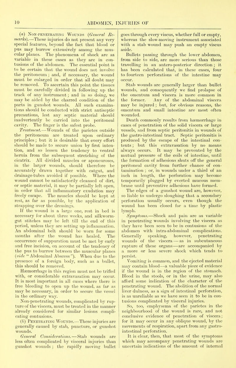 (a) Non-penetrating Wounds (General He- marks).—These injuries do not present any very special features, beyond the fact that blood or pus may burrow extensively among the mus- cular planes. The phenomena of shock are as variable in these cases as they are in con- tusions of the abdomen. The essential point is to be certain that the wound does not involve the peritoneum; and, if necessary, the wound must be enlarged in order that all doubt may be removed. To ascertain this point the tissues must be carefully divided in following up the track of any instrument; and in so doing, we may be aided by the charred condition of the parts in gunshot wounds. All such examina- tions should be conducted with strict antiseptic precautions, lest any septic material should inadvertently be carried into the peritoneal cavity. The finger is the safest probe. Treatment.—Wounds of the parietes outside the peritoneum are treated upon ordinary principles; but it is desirable that every effort should be made to secure union by first inten- tion, and so lessen the tendency to ventral hernia from the subsequent stretching of the cicatrix. All divided muscles or aponeuroses, in the larger wounds, should therefore be accurately drawn together with catgut, and drainage-tubes avoided if possible. Where the wound cannot be satisfactorily cleansed of dirt, or septic material, it may be partially left open, in order that all inflammatory exudation may freely escape. The muscles should be kept at rest, as far as possible, by the application of strapping over the dressings. If the wound is a large one, rest in bed is necessary for about three weeks, and silkworm- gut stitches may be left till the end of this period, unless they are setting up inflammation. An abdominal belt should be worn for some months after the wound has healed. The occurrence of suppuration must be met by early and free incision, on account of the tendency of the pus to burrow between the muscTilar planes {vide Abdominal Abscess). When due to the presence of a foreign body, such as a bullet, this should be removed. Haemorrhage in this region must not be trifled with, or considerable extravasation may occur. It is most important in all cases where there is free bleeding to open up the wound, as far as may be necessary, in order to secure the vessel in the ordinary way. Non-penetrating wounds, complicated by rup- ture of the viscera, must be treated in the manner already considered for similar lesions compli- cating contusions. {h) Penetrating Wounds.—These injuries are generally caused by stab, puncture, or gunshot wounds. General Considerations. — Stab wounds are less often complicated by visceral injuries than gunshot wounds; the rapidly moving bullet goes through every viscus, whether full or empty, whereas the slow-moving instrument associated with a stab wound may push an empty viscus aside. Bullets passing through the lower abdomen, from side to side, are more serious than those travelling in an antero-posterior direction; it has been calculated that, in these cases, four to fourteen perforations of the intestine may occur. Stab wounds are generally larger than bullet wounds, and consequently we find prolapse of the omentum and viscera is more common in the former. Any of the abdominal viscera may be injured; but, for obvious reasons, the omentum and small intestine are most often wounded. Death commonly results from htemorrhage in cases of penetration of the solid viscera or lai'ge vessels, and from septic peritonitis in wounds of the gastro-intestinal tract. Septic peritonitis is produced by the escape of the intestinal con- tents ; but this extravasation by no means always occurs. It may be prevented by the mutual pressure of the coils of intestine, until the formation of adhesions shuts off the general peritoneal cavity from further chance of con- tamination ; or, in wounds under a thii'd of an inch in length, the perforation may become temporarily plugged by everted mucous mem- brane until pi'cventive adhesions have formed. The edges of a gunshot wound are, however, so liable to undergo sloughing that a secondary perforation usually occurs, even though the wound has been closed for a time by plastic lymph. Symptoms.—Shock and pain are as variable in penetrating wounds involving the viscera as they have been seen to be in contusions of the abdomen with intra-abdominal complications. Generally speaking, however, penetrating wounds of the viscera — as in subcutaneous- rupture of these organs—are accompanied by a more or less severe shock which tends to persist. Vomiting is common, and the ejected material may contain blood—a valuable piece of evidence if the wound is in the region of the stomach. Blood in the stools, or in the urine, may also afford some indication of the character of the penetrating wound. The abolition of the normal liver dulness, as a sign of intestinal perforation, is as unreliable as we have seen it to be in con- tusions complicated by visceral injuries. So, too, emphysema of the parietes in the neighbourhood of the woimd is rare, and not conclusive evidence of penetration of viscera; for it may occur in any oblique wound, by the movements of respiration, apart from any gastro- intestinal perforation. It is clear, then, that most of the symptoms which may accompany penetrating wounds ai'e uncertain indications of the amount of internal
