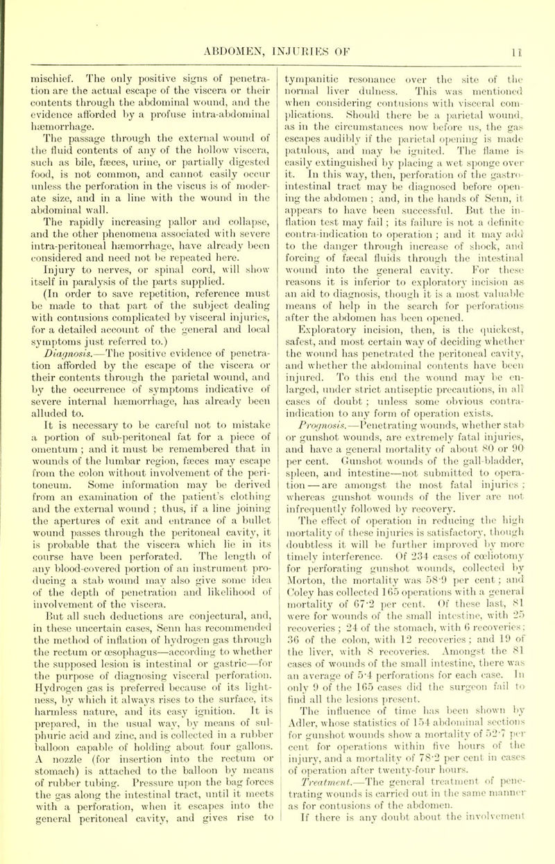 mischief. The only positive signs of penetra- tion are the actual escape of the viscera or their contents through the abdominal wound, and the evidence afforded hj a profuse intra-abdominal hiemorrhage. The passage through the external woinid of the fluid contents of any of the hollow viscera, sucli as bile, faeces, lu-ine, or partially digested food, is not common, and cannot easily occur unless the perforation in the viscus is of moder- ate size, and in a line with the wound in the abdominal wall. The rapidly increasing pallor and collapse, and the other phenomena associated with severe intra-peritoneal htcmorrhage, have already been considered and need not be repeated here. Injury to nerves, or spinal cord, will simw itself in paralysis of the parts supplied. (In order to .save repetition, reference must be made to that part of the subject dealing with contusions complicated by visceral injuries, for a detailed account of the general and local symptoms just i-eferred to.) Diagnosis.—The positive evidence of yjenetra- tion afforded by the escape of the viscera or their contents through the parietal woimd, and l)y the occurrence of symptoms indicative of severe internal haemorrhage, has already been alluded to. It is necessary to be careful not to mistake a portion of sub-peritoneal fat for a piece of omentum ; and it must be remembered that in wounds of the lumbar region, ffcces may escape hoxw the colon without involvement of the peri- toneum. Some information may be derived from an examination of the patient's clothing and the external wound ; thus, if a line joining the apertures of exit and entrance of a bullet wound passes through the peritoneal cavity, it is probable that the viscera which lie in its course have been perforated. The length of any blood-covered portion of an instrument pro- ducing a stab wound may also give some idea of the depth of penetration and likelihood of involvement of the viscera. But all such deductions are conjectural, and, in these uncertain cases, Senn has reconunendcd the method of inflation of hydrogen gas through the rectum or oesophagus—according to whether the supposed lesion is intestinal or gastric—for the purpose of diagnosing visceral perforation. Hydrogen gas is preferred because of its light- ness, by which it always rises to the surface, its harmless nature, and its easy ignition. It is prepared, in the usual way, by means of sul- phuric acid and zinc, and is collected in a rubber balloon capalde of holding about four gallons. A nozzle (for insertion into the rectum or stomach) is attached to the balloon by means of rubber tubing. Prcssvu-c upon the bag forces the gas along the intestinal tract, until it meets with a perforation, when it escapes mto the general peritoneal cavity, and gives rise to tympanitic resonance over the site of the normal liver dulness. This was mentioned when considering contusions with visceral com- plications. Should there be a parietal wound, as in the circumstances now before us, the gas escapes audibly if the parietal opening is made patulous, and may be ignited. The flame is easily extinguished by placing a wet sponge over it. In this way, then, perforation of the gastro- intestinal tract may be diagnosed before open- ing the abdomen ; and, in the hands of Senn, it appears to have been successful. But the in- flation test may fail; its failure is not a definite contra-indication to operation ; and it may a(ki to the danger through increase of shock, and forcing of fecal fluids through the intestinal wound into the general cavity. For these reasons it is inferior to exploratory incision as an aid to diagnosis, though it is a most valuable- means of help in the search for perforations after the abdomen has been opened. Exploratory incision, then, is the quickest, safest, and most certain way of deciding whether the wound has penetrated the peritoneal cavity, and whether the abdominal contents have been injured. To this end the wound may be en- larged, under strict antiseptic precautions, in all cases of doubt ; luiless some obvious contra- indication to any form of operation exists. Proc/tiosis.—Penetrating wounds, whether stab or gunshot wounds, are extremely fatal injuries, and have a general mortality of about MO or 90 per cent. Gunshot wounds of the gall-bladder, spleen, and intestine—not submitted to opera- tion— are amongst the most fatal injuries ; whereas gunshot wounds of the liver are not infrequently followed by recovery. The effect of operation in reducing the higii moi'tality of these injuries is satisfactory, though doubtless it will be further improved by more timely interference. Of 234 cases of celiotomy for perforating gunshot wounds, collected by Morton, the mortality was 58-9 per cent; and Coley has collected 165 operations with a general mortality of 67-2 per cent. Of these last, 81 were for wounds of the small intestine, with 25 recoveries ; 24 of the stomach, with 6 recoveries; ,36 of the colon, with 12 recoveries; and 19 of the liver, with 8 recoveries. Amongst the 81 cases of wounds of the small intestine, there was an average of 54 perforations for each case. In only 9 of the 165 cases did the surgeon fail to find all the lesions present. The influence of time has been shown by Adler, whose statistics of 154 abdominal sections for gunshot wounds show a mortality of 52-7 per cent for operations within five hours of the injui-y, and a mortality of 78-2 per cent in cases of operation after twenty-four hours. Treatmeiit.—The general treatment of pene- trating wounds is carried out in the same manncr as for contusions of the abdomen. If there is any doubt about the involvement