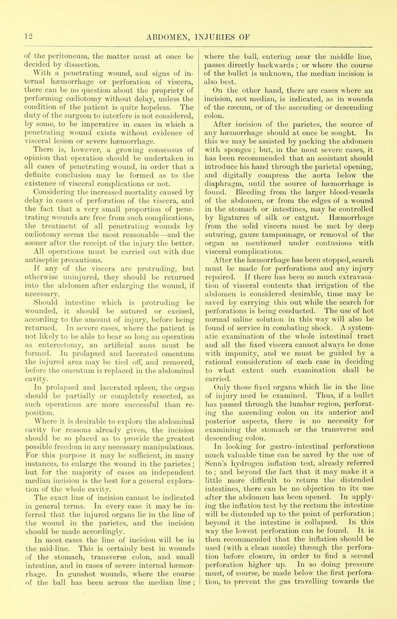 of the peritoneum, the matter must at once be decided by dissection. With a penetrating wound, and signs of in- ternal hajmorrhage or perforation of viscera, there can be no question about the propriety of performing coeliotomy without delay, unless the condition of the patient is quite liopeless. The duty of the surgeon to interfere is not considered, by some, to be imperative in cases in which a penetrating wound exists without evidence of visceral lesion or severe haemorrhage. There is, however, a growing consensus of opinion that operation should be imdertaken in all cases of penetrating wound, in order that a definite conclusion may be formed as to the existence of visceral complications or not. Considering the increased mortality caused by delay in cases of perforation of the viscera, and the fact that a very small proportion of pene- trating wounds are free from such complications, the ti'eatment of all penetrating wounds by coeliotomy seems the most reasonable—and the sooner after the receipt of the injury the better. All operations must be carried out with due antiseptic precautions. If any of the viscera are protruding, but otherwise uninjured, they should be returned into the abdomen after enlarging the wound, if necessary. Should intestine wliich is protruding be wounded, it should be sutured or excised, according to the amount of injury, before being returned. In severe cases, where the patient is not likely to be able to bear so long an operation as enterectomy, an artificial anus must be formed. In prolapsed and lacerated omentum the injured area may be tied oif, and removed, before the omentum is replaced in the abdominal cavity. In prolapsed and lacerated spleen, the organ should be partially or completely resected, as such operations are more successful than re- position. Where it is desirable to explore the abdominal cavity for reasons already given, the incision should be so placed as to provide the greatest possible freedom in any necessary manipulations. For this purpose it may be sufficient, in many instances, to enlarge the wound in the parietes; but for the majority of cases an independent median incision is the best for a general explora- tion of the whole cavity. The exact line of incision cannot be indicated in general terms. In every case it may be in- ferred that the injured organs lie in the line of the wound in the parietes, and the incision should be made accordingly. In most cases the line of incision will be in the mid-line. This is certainly best in wounds of the stomach, transverse colon, and small intestine, and in cases of severe internal haemor- rhage. In gunshot wounds, where the course of the ball has been across the median line; where the ball, entering near the middle line, passes directly backwards; or where the course of the bullet is unknown, the median incision is also best. On the other hand, there are cases wiiere an incision, not median, is indicated, as in wounds of the caecum, or of the ascending or descending colon. After incision of the parietes, the source of any hosmorrhage should at once be sought. In this we may be assisted by packing the abdomen with sponges; but, in the most severe cases, it has been recommended that an assistant should introduce his hand through the parietal opening, and digitally compress the aorta below the diaphragm, until the source of haemorrhage is found. Bleeding from the larger blood-vessels of tlie abdomen, or from the edges of a wound in the stomach or intestines, may be controlled by ligatures of silk or catgut. Haemorrhage from the solid viscera must be met by deep suturing, gauze tamponnage, or removal of the organ as mentioned under contusions with visceral complications. After the haemorrhage has been stopped, search must be made for perforations and any injury repaired. If there has been so much extravasa- tion of visceral contents that irrigation of the abdomen is considei'ed desirable, time may be saved by carrying this out while the search for perforations is being conducted. The use of hot normal saline solution in this way will also be found of service in combating shock. A system- atic examination of the wliole intestinal tract and all the fixed viscera cannot always be done with impunity, and we must be guided by a rational consideration of each case in deciding to what extent such examination shall be carried. Only those fixed organs which lie in the line of injury need be examined. Thus, if a bullet has passed through the lumbar region, perforat- ing the ascending colon on its anterior and posterior aspects, there is no necessity for examining the stomach or the transverse and descending colon. In looking for gastro-intestinal perforations much valuable time can be saved by the use of Senn's hydrogen inflation test, already referred to; and beyond the fact that it may make it a little more difficult to return the distended intestines, there can be no objection to its use after the abdomen has been opened. In apply- ing tlie inflation test by the rectum the intestine will be distended up to the point of perforation; beyond it the intestine is collapsed. In this way the lowest perforation can be found. It is then recommended that the inflation should be used (with a clean nozzle) through the perfora- tion befoi'e closure, in order to find a second perforation higher up. In so doing pressure must, of course, be made below the first perfora- tion, to prevent the gas travelling towards the