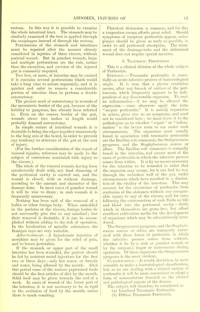 rectum. In this way it is possible to examine the whole intestinal tract. The stomach may be similarly examined if the test is applied through the (xssophagus instead of through the rectum. Perforations of the stomach and intestines must be repaired after the manner already considered in injuries of these viscera, without parietal wound. But in gunshot wounds, lai'ge and multiple perforations are the rule, rather than the exception, and excision of the injured gut is commonly required. Two feet, or more, of intestine may be excised if it contains several perforations which would take a long time to suture separately, and it is quicker and safer to remove a considerable portion of intestine than to perform a double enterectomy. The greater need of enterectomy in wounds of the mesenteric border of the gut, because of the liability to gangrene, has already been referred to. Even on the convex border of the gut, wounds above two inches in length would probably demand enterectomy. In simple suture of intestinal wounds it is desirable to bring the edges together transversely to the long axis of the bowel, in order to prevent any tendency to stricture of the gut at the seat of injuiy. (For the further considei'ation of the repair of visceral injuries, I'eference may be made to the subject of contusions associated with injury to the viscera.) The whole of the visceral wounds having been satisfactorily dealt with, any final cleansing of the peritoneal cavity is carried out, and the wound is closed, with or without drainage, according to the amount and character of the damage done. In most cases of gunshot wound it will be wise to drain ; in stab wounds it is frequently unnecessary. Nothing has been said of the removal of a bullet or other foreign body. When embedded in the parietes or the viscera, foreign bodies do not necessarily give rise to any mischief; but their removal is desirable, if it can be accom- plished without adding to the risk of operation. In the localisation of metallic substances the Rontgen rays are very valuable. After-treatment.—A hypodermic injection of morphine may be given for the relief of pain, and to lessen peristalsis. If the stomach or upper part of the small intestine has been wounded, the patient sliould be fed by nutrient rectal injections for the first two or three days—only hot water, or brandy and water, being allowed by the mouth. After this period some of the various peptonised foods shovikl be the first articles of diet by the mouth. Solid food may be given towards the end of a week. In cases of wound of the lower part of the intestine, it is not necessary to be so I'igid in the exclusion of food by the mouth, unless there is much vomiting. Flatulent distension is common, and fi;>r this a turpentine enema affords great relief. Slioidd symptoms of incipient peritonitis appear, saline piu-ges should be given as early as possil)le, in order to aid peritoneal absorption. The treat- ment of the drainage-tube and the abdominal wound does not require special mention. 3. Traumatic Peritonitis This is a clinical division of the whole sul)ject of Peritonitis. Etiology.—Traumatic peritonitis is essen- tially an acute infective process of bacteriological origin. It is true that a plastic exiidation occurs, after any breach of surface of the peri- toneum, which frequently appears to be inde- pendent of any discoverable organism. To such an inflammation—if we may be allowed the expression — some observers apply the term aseptic peritonitis. It is mainly reparative in action, gives rise to no symptoms, and need not be considered here ; we must leave it to the pathologists as to whether  repair  or  inflam- mation  is the better term to use under such circumstances. The organisms most usually found in association with traumatic peritonitis are the Bacillus coli communis, the Streptococcus pyogenes, and the Staphylococcus aureus or albus. The Bacillus coli communis is normally found in the intestine, and causes most of the cases of peritonitis in which the infective process comes from within. It is by no means necessary for the intestine to be wounded in order that the organism may escape, for it can find its way through the unljroken wall of the gut, under circumstances which have resulted in a dimiiui- tion of the vitality of the intestine. Tliis may account for the occurrence of peritonitis from contusion of the abdomen without any recognis- able injury to any of the viscera, and for cases following the extravasation of such fluids as bile and Ijlood into the peritoneal cavity —fluids which in themselves are germ-free, but afford excellent cultivation media for the development of organisms which may be adventitiously intro- duced. The Streptococcus pyogenes, and the Staphylo- coccus aureus or albus, are commonly associ- ated with those forms of jjeritonitis in which the infective process comes from without, whether it be by a stab or gunshot wound, or by the surgeon's finger or instruments during operation. Of these organisms the Streptococcus pyogenes is the most virulent. Classification.—It would, doulitless, be more scientific to make a bacteriological classification, but as we are dealing with a clinical variety of peritonitis it will be more convenient to adopt a. form of nomenclature founded on the clinical and pathological aspects of the disease. The subject will therefore be considered as (a) Localised Traumatic Peritonitis. (6) Diffuse Traumatic Peritonitis.