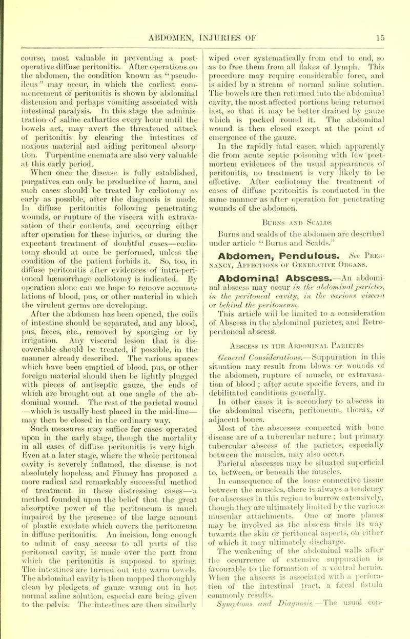 coiu'se, most valuable in preventing a post- o])erative diffuse peritonitis. After operations on the abdomen, tlie condition known as  pseudo- ileus  may occur, in which the earliest com- mencement of peritonitis is shown by abdominal distension and perhaps vomiting associated with intestinal paralysis. In this stage the adminis- tration of saline cathartics every hour imtil the bowels act, may avert the threatened attack of peritonitis by clearing the intestines of noxious material and aiding peritoneal absorp- tion. Turpentine enemata are also very valuable at this early period. When once the disease is fully established, purgatives can only be productive of harm, and such cases should be treated by cojliotomy as early as possible, after the diagnosis is made. In diffuse peritonitis following penetrating- wounds, or rupture of the viscera with extrava- sation of their contents, and occurring either after operation for these injuries, or during the expectant treatment of doubtful cases—ca'lio- tomy should at once be jjerformed, unless the condition of the patient forbids it. So, too, in diffuse peritonitis after evidences of intra-peri- toneal haemorrhage coeliotomy is indicated. By operation alone can we hope to remove accumu- lations of blood, pus, or other material in which the virulent germs are developing. After the abdomen has been opened, the coils of intestine should be separated, and any blood, pus, ficces, etc., removed by sponging or by irrigation. Any visceral lesion that is dis- coverable should be treated, if possible, in the manner alread}^ described. The various spaces which have been emptied of blood, pus, or other foreign material should then be lightly plugged with pieces of antisejatic gauze, the ends of which are brought out at one angle of the ab- dominal wound. The rest of the parietal wound —which is usually best placed in the mid-line— may then be closed in the ordinary way. Such measures may suffice for cases opei'ated upon in the early stage, though the mortality in all cases of diffuse peritonitis is very high. I]ven at a later stage, where the whole peritoneal cavity is severely inflamed, the disease is not absolutely hopeless, and Fiimey has proposed a more radical and remarkably successful method of treatment in these distressing cases—a method founded upon the belief that the great absorptive power of the peritoneum is much impaired by the presence of the large amount of plastic exudate which covers the peritoneum in diffuse peritonitis. An incision, long enough to admit of easy access to all parts of the peritoneal cavity, is made over the part from which the peritonitis is supposed to spring. The intestines are turned out into warm towels. The abdominal cavity is then mopped thoroughly clean by pledgets of gauze wrung out in hot normal saline solution, especial care being given to the pelvis. The intestines are then similarly wiped over systematically from end to end, so as to free them from all flakes of lymph. This procedure may require considerable force, and is aided by a stream of normal saline solution. The bowels are then returned into the abdominal cavity, the most affected portions being returned last, so that it may be better drained by gauze which is packed round it. The abdominal woiuid is then closed except at the point of emergence of the gauze. In the rapidly fatal cases, which apparently die from acute septic poisoning with few post- mortem evidences of the usual appearances of peritonitis, no treatment is very likel}^ to be effective. After coeliotomy the treatment of cases of diffuse peritonitis is conducted in the same manner as after operation for jjenetrating wounds of the abdomen. BuKN.s AND Scalds Burns and scalds of the abdomen are described under article  Burns and Scalds. Abdomen, Pendulous. See Preo NANCY, Affections ov Uknehative Organs. Abdominal Abscess.—An abdomi nal abscess may occur in t/ie abdominal jxiftetes, i)i the peritoneal cavitt/, in, the various viscera or behind the 2'>eritoneum: Tliis article will be limited to a consideration of Abscess in the abdominal parietes, and Retro- peritoneal abscess. Abscess in the Abdominal Parietes General Considerations.— Suppuration in this situation may result from blows or wounds of the abdomen, rupture of muscle, or extravasa- tion of blood ; after acute specific fevers, and in debilitated conditions generally. In other cases it is secondary to abscess in the abdominal viscera, peritoneum, thorax, or adjacent bones. Most of the abscesses connected with bone disease are of a tubercular nature ; but primary tubercular abscess of the parietes, especially between tlie muscles, may also occur. Parietal abscesses may be situated superficial to, between, or beneath the muscles. In consequence of the loose connective tissue between the muscles, there is always a tendency for abscesses in this region to burrow extensively, though they are ultimately limited by the various muscular attachments. One or more planes may be involved as the abscess finds its way towards the skin or peritoneal aspects, on either of which it may ultimately discharge. The weakening of the abdominal walls after the occurrence of extensive suppuration is favourable to the formation of a ventral hernia. When the abscess is associated with a. perfora- tion of the intestinal tract, a ficcal fistula commonly results. Symptoms and Diagnosis.—The usual con-