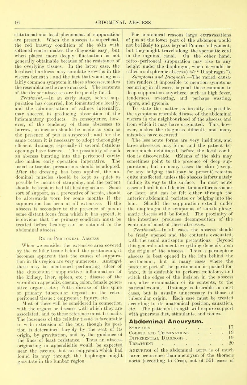 stitutional and local phenomena of suppuration are present. When the abscess is superficial, the red brawny condition of the skin with softened centre makes the diagnosis easy; but when placed more deeply, fluctuation is not generally obtainable because of the resistance of the overlying tissues. In the latter case, the localised hardness may simulate growths in the viscera beneath ; and the fact that vomiting is a fairly common symptom in these abscesses, makes the resemblance the more mai'ked. Tiie contents of the deeper abscesses are frequently foetid. Treatment.—In an early stage, before sup- puration has occurred, hot fomentations locally, and the administration of salines internally, may succeed in producing absorption of the inflammatory products. In consequence, how- ever, of the tendency of these abscesses to burrow, an incision should be made as soon as the presence of pus is suspected ; and for the same reason it is necessary to adopt thoroughly eflScient drainage, especially if several fistulous openings have formed. The possibility of such an abscess bursting into the peritoneal cavity also makes early operation imperative. The usual antiseptic precautions should be adopted. After the dressing has been applied, the ab- dominal muscles should be kept as (]uiet as possible by means of strapping, and the patient should be kept in bed till healing occurs. Some sort of support, as a preventive of hernia, should be afterwards worn for some months if the suppuration has been at all extensive. If the abscess is secondary to the presence of pus in some distant focus from which it has spi'ead, it is obvious that the primary condition must be treated before healing can be obtained in the abdominal abscess. Retro-Peritoneal Abscess When we consider the extensive area covered by the cellular tissue behind the peritoneum, it becomes apparent that the causes of suppura- tion in this region are very numerous. Amongst these may be mentioned perforating ulcer of the duodenum; suppurative inflammation of the kidney, liver, spleen, etc. ; disease of the vei'miform appendix, csecum, colon, female gener- ative organs, etc.; Pott's disease of tlie spine or primary tubercular deposit in the retro- peritoneal tissue ; empysema; injury, etc. Most of these will be considered in connection with the organs or diseases with which they are associated, and to these reference must be made. The looseness of the cellular tissue is favourable to wide extension of the pus, though its posi- tion is determined largely by the seat of its origin, by gravitation, and by the guidance of the lines of least resistance. Thus an abscess originating in appendicitis would be expected near the csecum, but an empysema which had found its way through the diaphragm might gravitate in the lumbar region. For anatomical reasons large extravasations of pus at the lower part of the abdomen would not be likely to pass beyond Poupart's ligament, but they might travel along the spermatic cord in the inguinal canal. On the other hand, retro - peritoneal suppuration may rise to any heiglit under the diaphragm, when it would be called a sub-phrenic abscess (t;w/e  Diaphragm ). Symptoms and Diagnosis.—The varied causa- tion renders it impossible to mention symptoms occurring in all cases, beyond those common to deep suppuration anywhere, such as high fever, tenderness, sweating, and perhaps wasting, rigors, and pyaemia. To state the matter as broadly as possible, the symptoms resemble disease of the abdominal viscera in the neighbourhood of the abscess, and from which it may have originated. This, how- ever, makes the diagnosis difficult, and many mistakes have occurred. The less acute forms are very insidious, and large abscesses may form, and the patient be- come much debilitated, before the local condi- tion is discoverable, ffidema of the skin may sometimes point to the presence of deep sup- puration ; but in many cases the skin (except for any bulging that may be present) remains quite unaffected, unless the abscess is fortunately finding its way to the surface. In most acute cases a hard but ill-defined tumour forms sooner or later, and can be felt either through the anterior abdominal parietes or bulging into the loin. Should the suppuration extend under the diaphragm tlie symptoms of sub-diaphrag- matic abscess will be found. The proximity of the intestines produces decomposition of the contents of most of these abscesses. Treatment.—In all cases the abscess should be freely opened and the contents evacuated, with the usual antiseptic precautions. Beyond this general statement everything depends upon the origin of the abscess. Thus a perinephric abscess is best opened in the loin behind the peritoneum; but in many cases where the posterior part of the peritoneum is pushed for- ward, it is desirable to perform coeliotomy and stitch the edges of the incision in the abscess sac, after examination of its contents, to the parietal wound. Drainage is desirable in most cases, but is usually unnecessary in those of tubercular origin. Each case must be treated according to its anatomical position, causation, etc. The patient's strength will require support with generous diet, stimulants, and tonics. Abdominal Aneurysm. Symptoms . . . . . .17 Course and Terminations . . .19 Differential Diagnosis . . . .19 Treatment ...... 20 Aneurysm of the abdominal aorta is of much rarer occurrence than aneurysm of the thoracic aorta (according to Crisp, out of 551 cases of