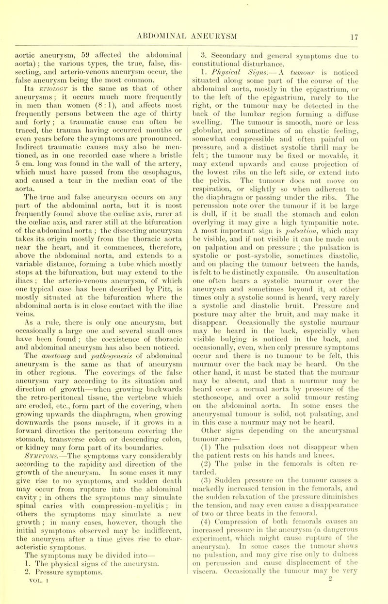 aortic aneurysm, 59 aft'ected tlie abdominal aorta); the various types, the true, false, dis- secting, and arterio-venous aneurysm occur, the false aneurysm being the most common. Its ETIOLOGY is the same as that of other aneui-ysms; it occurs much more frequently in men than women (8:1), and affects most frequently persons between the age of thirty and fcjrty; a traumatic cause can often Vje traced, the trauma having occurred months or even years before the symptoms are pronounced. Indirect traumatic causes may also be men- tioned, as in one recorded case where a bristle 5 cm. long was found in the wall of the artery, which must have passed from the oesophagus, and caused a tear in the median coat of the aorta. The true and false aneurysm occurs on any part of the abdominal aorta, but it is most frequently found above the couliac axis, rarer at the cojliac axis, and rarer still at the bifurcation of the abdominal aorta ; the dissecting aneurysm takes its origin mostly from the thoracic aorta near the heart, and it commences, therefore, above the abdominal aorta, and extends to a variable distance, forming a tube which mostly stops at the bifurcation, but may extend to the iliacs ; the arterio-venous ;uieurysm, of which one typical case has been described by Pitt, is mostly situated at the bifurcation where the abdonunal aorta is in close contact with the iliac veins. As a rule, there is only one aneurysm, but occasionally a large one and several small ones have been found; the coexistence of thoracic and abdominal aneurysm has also been noticed. The anatomy and pathogenesis of abdominal aneurysm is the same as that of aneurysm in other regions. The coverings of the false aneurysm vary according to its situation and direction of growth—when growing backwards the retro-peritoneal tissue, the vertebne which are eroded, etc., form jiart of the covering, when growing upwards the diaphragm, when growing downwards the psoas muscle, if it grows in a forward direction the peritoneum covering the stomach, transverse colon or descending colon, or kidney may form part of its boundaries. Symptoms.—The symptoms vary considerably according to the rapidity and direction of the growth of the aneurysm. In some cases it may give rise to no symptoms, and sudden death may occur from rupture into the abdominal cavity ; in others the symptoms may simulate spinal caries with compression-myelitis ; in others the symptoms may simulate a new growth ; in many cases, however, though the initial symptoms observed may be indifferent, the aneurysm after a time gives rise to char- acteristic symptoms. The symptoms may be divided into— 1. The physical signs of the aneurysm. 2. Pressui'e symptoms. VOL. I 3. Secondary and general symptoms due to constitutional disturbance. 1. Flii/sical Signs.— A ttmioiir is noticed situated along some part of the course of the abdominal aorta, mostly in the epigastrium, or to the left of the cpigastriimi, rarely to the right, or the tumour may be detected in the back of the lumbar region forming a diffuse swelling. The tumour is smootli, more or less globular, and sometimes of an elastic feeling, somewhat compressible and often painfid on pressure, and a distinct systolic thrill may be felt; the tumour may be fixed or movable, it may extend upwards and cause pi'ojection of the lowest ribs on the left side, or extend into the pelvis. The tumour does not move on respiration, or slightly so when adherent to the diaphragm or passing imder the rilis. The percussion note over tlie tumour if it be large is dull, if it be small the stomach and colon overlying it may give a high tympanitic note. A most important sign is pulsation, which may be visible, and if not visible it can be made out on palpation and on pressure ; the pulsation is systolic or post-systolic, sometimes diastolic, and on placing the tumour between the hands, is felt to be distinctly expansile. On auscultation one often hears a systolic murmur over the aneurysm and sometimes beyond it, at other times only a systolic sound is heard, very rai'ely a systolic and diastolic bruit. Pressure and posture may alter the bruit, and may make it disappear. Occasionally the systolic munnur may be heai-d in the back, especially when visible btdging is noticed in the back, and occasionally, even, when only pressure symptoms occur and there is no tumour to be felt, this murmur over the back may be heai'd. On the other hand, it must be stated that the nuirmur may be absent, and that a nuu-mur may be heard over a normal aorta by pressure of the stethoscope, and over a solid tumour resting on tlie abdominal aorta. In some cases the aneui-ysmal tumour is solid, not pulsating, and in this case a murmur may not be heard. Other signs depending on the anem-ysmal tumour are— (1) The pulsation does not disajjpear M-hen the patient i-ests on his hands and knees. (2) The pulse in the femorals is often re- tarded. (3) Sudden pressure on the tumour causes a markedly increased tension in the femorals, and the sudden relaxation of the pressure diminishes the tension, and may even cause a disappearance of two or three beats in the femoral. (4) Compression of both femorals causes an increased pressure in the aneur3'sm (a dangerous experiment, which might cause rupture of the aneurysm). In some cases the tumour shows no pulsation, and may give rise onh' to dulness on percussion and cause displacement of the viscera. Occasionally the tumour may be very 2