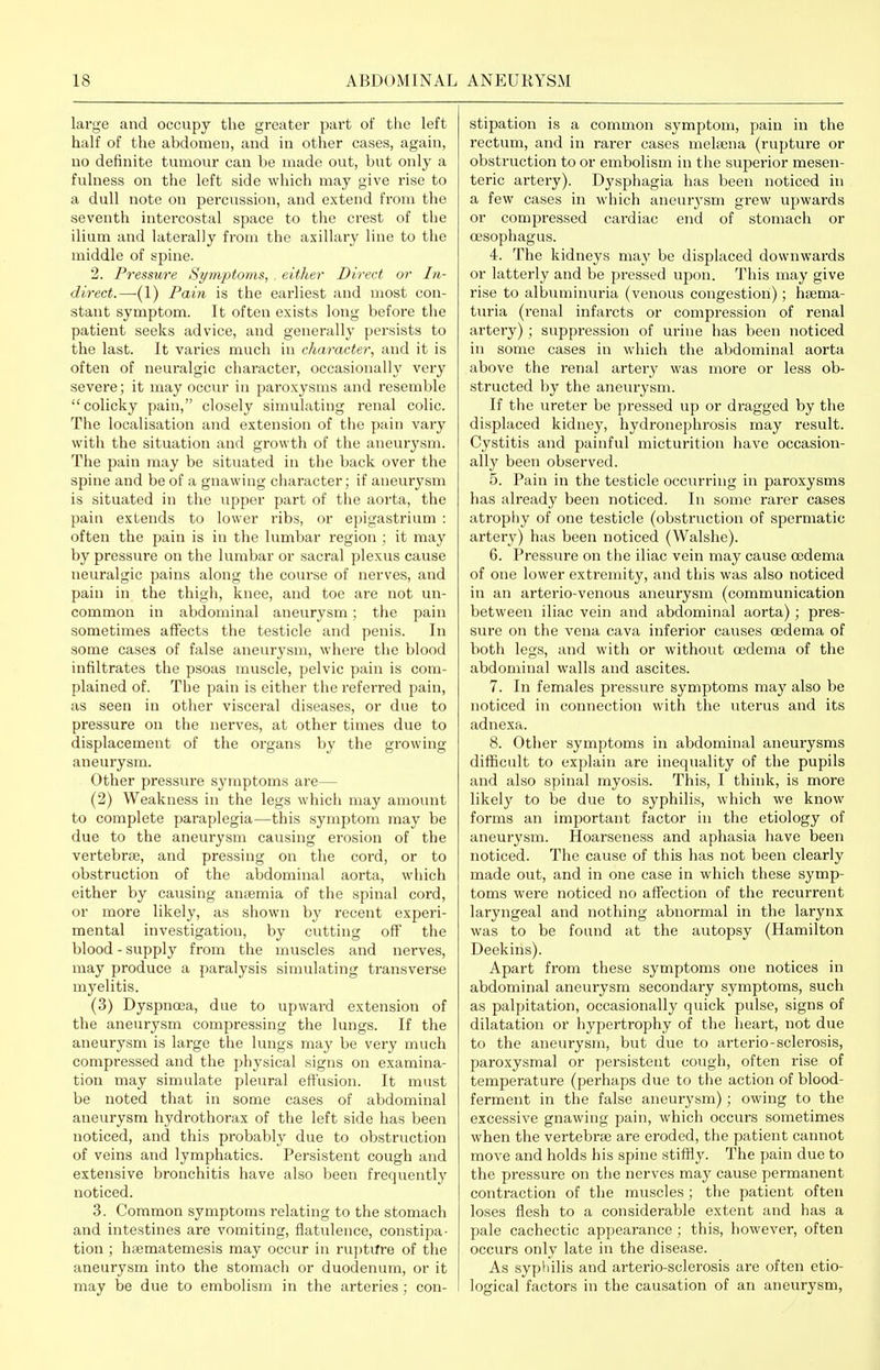large and occupy the greater part of the left half of the abdomen, and in other cases, again, no definite tumour can be made out, but only a fulness on the left side which may give rise to a dull note on percussion, and extend from the seventh intercostal space to the crest of the ilium and laterally from the axillary line to the middle of spine. 2. Pressure Si/mptoms, . either Direct or In- direct.—(1) Pain is the earliest and most con- stant symptom. It often exists long before the patient seeks advice, and generally pei'sists to the last. It varies much in character, and it is often of neuralgic character, occasionally very severe; it may occur in paroxysms and resemble colicky pain, closely simulating renal colic. The localisation and extension of the pain vary with the situation and growth of the aneurysm. The pain may be situated in the back over the spine and be of a gnawing character; if aneurysm is situated in the upper part of the aorta, the pain extends to lower iibs, or epigastrium : often the pain is in the lumbar region ; it may by pressure on the lumbar or sacral plexus cause neuralgic pains along the course of nerves, and pain in the thigh, knee, and toe are not un- common in abdominal aneurysm; the pain sometimes affects the testicle and penis. In some cases of false aneurysm, where the blood infiltrates the psoas muscle, pelvic pain is com- plained of. The pain is either the referred pain, as seen in other visceral diseases, or due to pressure on the nerves, at other times due to displacement of the organs by the growing aneurysm. Other pressure symptoms are— (2) Weakness in the legs which may amount to complete paraplegia—this symptom may be due to the aneurysm causing erosion of the vertebrae, and pressing on the cord, or to obstruction of the abdominal aorta, which either by causing anaemia of the spinal cord, or more likely, as shown by recent experi- mental investigation, by cutting off the blood - supply from the muscles and nerves, may produce a paralysis simulating transverse myelitis. (3) Dyspnoea, due to upward extension of the aneurysm compressing the lungs. If the aneurysm is large the lungs may be very much compressed and the physical signs on examina- tion may simulate pleural effusion. It must be noted that in some cases of abdominal aneurysm hydrothorax of the left side has been noticed, and this probably due to obstruction of veins and lymphatics. Persistent cough and extensive bronchitis have also been frequently noticed. 3. Common symptoms relating to the stomach and intestines are vomiting, flatulence, constipa- tion ; haematemesis may occur in ruptifre of the aneurysm into the stomach or duodenum, or it may be due to embolism in the arteries; con- stipation is a common symptom, pain in the rectum, and in rarer cases melaena (rupture or obstruction to or embolism in the superior mesen- teric artery). D3'sphagia has been noticed in a few cases in which aneur^'sm grew upwards or compressed cardiac end of stomach or oesophagus. 4. The kidneys may be displaced downwards or latterly and be pressed upon. This may give rise to albuminuria (venous congestion); hsema- turia (renal infarcts or compression of renal artery); suppression of urine has been noticed in some cases in which the abdominal aorta above the renal artery was more or less ob- structed by the aneurysm. If the ureter be pressed up or dragged by the displaced kidney, hydronephrosis may result. Cystitis and painful micturition have occasion- ally been observed. 5. Pain in the testicle occurring in paroxysms has already been noticed. In some rarer cases atrophy of one testicle (obstruction of spermatic artery) has been noticed (Walshe). 6. Pressure on the iliac vein may cause oedema of one lower extremity, and this was also noticed in an arterio-venous aneurysm (communication between iliac vein and abdominal aorta); pres- sure on the vena cava inferior causes oedema of both legs, and with or without oedema of the abdominal walls and ascites. 7. In females pressure symptoms may also be noticed in connection with the uterus and its adnexa. 8. Other symptoms in abdominal aneurysms difficult to explain are inequality of the pupils and also spinal myosis. This, I think, is more likely to be due to syphilis, which we know forms an important factor in the etiology of aneurysm. Hoarseness and aphasia have been noticed. The cause of this has not been clearly made out, and in one case in which these symp- toms were noticed no affection of the recurrent laryngeal and nothing abnormal in the larynx was to be found at the autopsy (Hamilton Deekins). Apart from these symptoms one notices in abdominal aneurysm secondary symptoms, such as palpitation, occasionally quick pulse, signs of dilatation or hypertrophy of the heart, not due to the aneurysm, but due to arterio-sclerosis, paroxysmal or persistent cough, often rise of temperatui-e (perhaps due to the action of blood- ferment in the false aneurysm); owing to the excessive gnawing pain, which occurs sometimes when the vertebra3 are eroded, the patient cannot move and holds his spine stiffly. The pain due to the pressure on the nerves may cause permanent contraction of the muscles; the patient often loses flesh to a considerable extent and has a pale cachectic appearance ; this, however, often occurs only late in the disease. As syphilis and arterio-sclerosis are often etio- logical factors in the causation of an aneurysm,