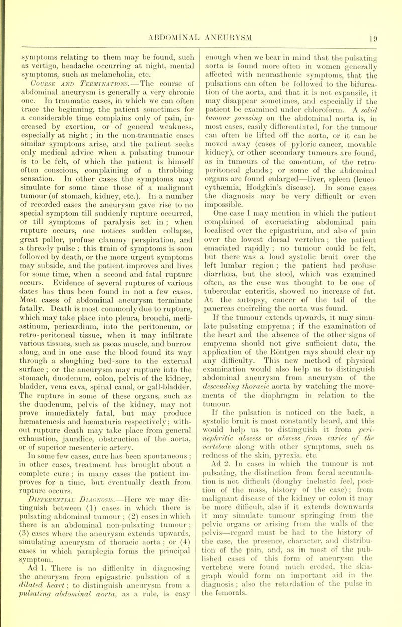 symptoms relating to them may be found, such as vertigo, headache occurring at night, mental symptoms, such as melancholia, etc. Course and Tekminations.—The course of abdominal aneurysm is generally a very chronic one. In traumatic cases, in which we can often trace the l)eginning, the patient sometimes for a considerable time complains only of pain, in- creased by exertion, or of general weakness, especially at night ; in the non-traumatic cases similar symptoms arise, and the patient seeks only medical advice when a pulsating tumour is to be felt, of which the patient is himself often conscious, comjjlaining of a throV)bing sensation. In other cases the symptoms may simulate for some time those of a malignant tumour (of stomach, kidney, etc.). In a number of recorded cases the aneurysm gave I'ise to no special symptom till siiddenly rupture occurred, or till symptoms of paralysis set in : when rupture occurs, one notices sudden collapse, great pallor, profuse clammy perspiration, and a thready pulse ; this train of symptoms is soon followed by death, or the more urgent symptoms may subside, and the patient improves and lives for some time, when a second and fatal rupture occurs. Evidence of several ru])tures of various dates has thus been found in not a few cases. Most cases of abdominal aneurysm terminate fatally. Death is most commonly due to rupture, which may take ])lace into pleiu-a, bronchi, medi- astinum, pericardium, into the peritoneum, or retro-peritoneal tissue, when it may infiltrate various tissues, such as psoas muscle, and burrow along, and in one case the blood found its way through a sloughing bed-sore to the extei'nal surface ; or the aneurysm may rupture into the stomach, duodenum, colon, pelvis of the kidney, bladder, vena cava, spinal canal, or gall-bladder. The rupture in some of these organs, such as the duodenum, pelvis of the kidney, may not prove inunediately fatal, but may produce ha3niateniesis and hfematuria respectively ; with- out rupture death may take jjlace from general exhaustion, jaundice, obstruction of the aorta, or of superior mesenteric artery. In some few cases, cure has been spontaneous ; in other cases, treatment has brought about a complete cure ; in many cases the patient im- proves for a time, but eventually death from rupture occurs. Differential Diagnosis.—Here we may dis- tinguish between (1) cases in which there is pulsating abdominal tumour ; (2) cases in which there is an abdominal non-pulsating tumour; (3) cases where the aneurysm extends upwards, simulating aneurysm of thoracic aorta ; or (4) cases in which paraplegia forms the principal symptom. Ad 1. There is no difSculty in diagnosing the aneurj'Sni from epigastric pulsation of a dilated heart; to distinguish aneurysm from a pulsating abdominal aorta, as a rule, is easy enough when we bear in mind that the pulsating aorta is found more often in women generallv affected with neurasthenic symptoms, that the pulsations can often be followed to the bifurca- tion of the aorta, and that it is not expansile, it may disappear sometimes, and especially if tlie patient be examined under chloroform. A solid tttmouT 2^'>'essi'ng on the abdominal aorta is, in most cases, easily differentiated, for the tumour can often be lifted off the aorta, or it can be moved away (cases of pyloric cancer, movable kidney), or other secondary tumours are found, as in tumours of the omentum, of the retro- peritoneal glands; or some of the abdominal organs are found enlarged—liver, spleen (leuco- cythfemia, Hodgkin's disease). In some cases the diagnosis may be very difficidt or even impossible. One case I may mention in which the patient complained of excruciating abdominal pain localised over the epigastrium, and also of pain over the lowest dorsal vertebra; the patient emaciated rapidly ; no tumour could be felt, but there was a loud systolic bruit over the left lumbar region; the patient had profuse diarrhoea, but the stool, which was examined often, as the case was thought to be one of tubercular enteritis, showed no increase of fat. At the autopsy, cancer of the tail of the pancreas encii'cling the aorta was found. If the tumour extends upwards, it may simu- late pulsating empyema ; if the examination of the heart and the absence of the other signs of empyema should not give sufficient data, the application of the Rontgen rays should clear up any difficulty. This new method of physical examination would also help us to distinguish abdominal aneurysm from aneurysm of the descending thoracic aorta by watching the move- ments of the diaphragm in relation to the tumour. If the pulsation is noticed on the back, a systolic bruit is most constantly heard, and this would help us to distinguish it from peri- nephritic abscess or abscess from caries of the vertebra', along with other symptoms, such as redness of the skin, pyi'exia, etc. Ad 2. In cases in which the tumour is not pulsating, the distinction from ffecal accumula- tion is not difticult (doughy inelastic feel, posi- tion of the mass, history of the case); from malignant disease of the kidney or colon it may be more difficult, also if it extends downwards it may simulate tumour springing from the pelvic organs or arising from the walls of the pelvis—regard must be had to the histor}' of the case, the presence, character, and distribu- tion of the pain, and, as in most of the pub- lished cases of this form of aneurysm the vertebnc found much eroded, the skia- graph w'ould form an important aid in the diagnosis ; also the retardation of the pulse in the femorals.