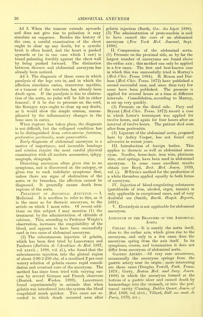 Ad 3. When the tumour extends upwards and does not give rise to pulsation it may simulate an empyema. Besides the history of the case, a careful examination of the chest ought to clear up any doubt, for a systolic bruit is often heard, and the heart is pushed upwards or (as in one case which I saw) is found pulsating forcibly against the chest wall by being pushed forward. The distinction between thoracic and abdominal aneurysm has already been noticed. Ad 4. The diagnosis of those cases in which paralysis of the legs sets in, and in which the affection simulates caries, transverse myelitis, or a tumour of the vertebrae, has already been dwelt upon. If the paralysis is due to obstruc- tion of the aorta, no pulse will be felt in either femoral; if it be due to pressure on the cord, the Rontgen rays ought to clear up any doubt, as it would show the simple erosion, uncom- plicated by the inflammatory changes in the bone seen in caries. When rupture has taken place, the diagnosis is not difficult, but the collapsed condition has to be distinguished from extra-uterine faetation, perforative peritonitis, acute pancreatitis. Early diagnosis of abdominal aneurysm is a matter of importance, and incurable hmibago and sciatica require the most careful physical examination with all modern accessories, sphyg- mograph, skiagraph. Dissecting aneurysm often gives rise to no symptoms, and is discovered at the autopsy, or gives rise to such indefinite symptoms that, unless there are signs of obstruction of the aorta or its branches, the affection cannot be diagnosed. It generally causes death from rupture of the aorta. Treatment of Abdominal Aneurysm. — I. Medicinal. It is needless to refer to this, as it is the same as for thoracic aneurysm, to the article on which I must refer. Of recent addi- tions on this subject I may mention (1) the treatment by the administration of chloride of calcium. This, according to Professor Wright's observation, increases the coagulability of the blood, and appears to have been successfully used in two cases of abdominal aneurysm. (2) The subcutaneous injection of gelatin, which has been first tried by Lancereaux and Paulesco {Bulletin de VAcaxlemie de Med. 1897, vol. xxxvii.; 1898, vol. xl.), who found that the subcutaneous injection into the gluteal region of about 2-00-2-250 cbc. of a sterilised 3 per cent watery solution of gelatin causes rapid consoli- dation and eventual cure of the aneurysm. The method has since been tried with varying suc- cess by several German and French observers {Deutsch. med. Wochen. 1899). Lancereaux found experimentally in animals that when gelatin was introduced into the system the blood coagulated much quicker. Two cases are re- corded in which death occurred soon after gelatin injection (Barth, Gaz. des hopit. 1898). (3) The administration of proto-nuclein is said to have caused the cure of an abdominal aneurysm {New York Med. Journal, Sept. 1898). II. Compression of the abdominal aorta. (1) Pressure on the proximal side, as by far the largest number of aneurysms are found above the cceliac axis ; this method can only be applied in a few cases. The first and best-known case in which this was successfully tried is Murray's- {Med.-Chir. Trans. 1864). H. Moxon and Dur- ham {Med.-Chir. Trans. 1872) have published a second successful case, and since then very few cases have been published. The pressure is applied for several hours at a time at different intervals. Consolidation, according to Murray, is set up very quickly. (2) Pressure on the distal side. Pary and Bryant {Med.-Chir. Trans. 1872) record a case in which Lister's tourniquet was applied for twelve hours, and again for four hours after an interval of twelve hours. The patient died soon after from peritonitis. (3) Ligature of the abdominal aorta, proposed here by Astley Cooper, has not found any advocates in recent years. III. Introduction of foreign bodies. This applies to thoracic as well as abdominal aneu- rysm. Needles, horse-hair, iron wire, platinum wire, steel springs, have been used in aladominal aneurysm. In some cases excellent results, obtain (see Boyd, Brit. Med. Journ. 1899, vol. i.). M'Ewen's method for the production of a white thrombus applied equally to both forms of aneurysm. IV. Injection of blood-coagulating substances (perchloride of iron, alcohol, ergot, tannin) is only applicable in exceptional cases, and of very doubtful use (Smith, Barth. Ilospit. Heports^ 1891). V. Electrolysis is not applicable for abdominal! aneurysm. Aneurysm of the Branches of the Abdominal. Aorta Cceliac Axis.—It is mostly the aorta itself, close to the cceliac axis, which gives rise to the aneurysm, and only in a few cases does the aneurysm spring from the axis itself. In its symptoms, course, and termination it does not differ from aneurysm of abdominal aorta. Gastric Artery.—Of very rare occurrence,, occasionally the aneurysm springs from the gastric artery near its origin ; more interesting are those cases (Douglas Powell, Path. Trans^ 1878; Gerry, Boston Med. and Surg. Journ. 1888) in which the aneurysm formed at the bottom of a gastric ulcer and caused death by haemorrhage into the stomach, or into the peri- toneal cavity (Cuming, Dublin Quart. Journ. of Med. 1869, vol. xlvii.; Villard, Bull. soc. anat. de Paris, 1870, xiv.).