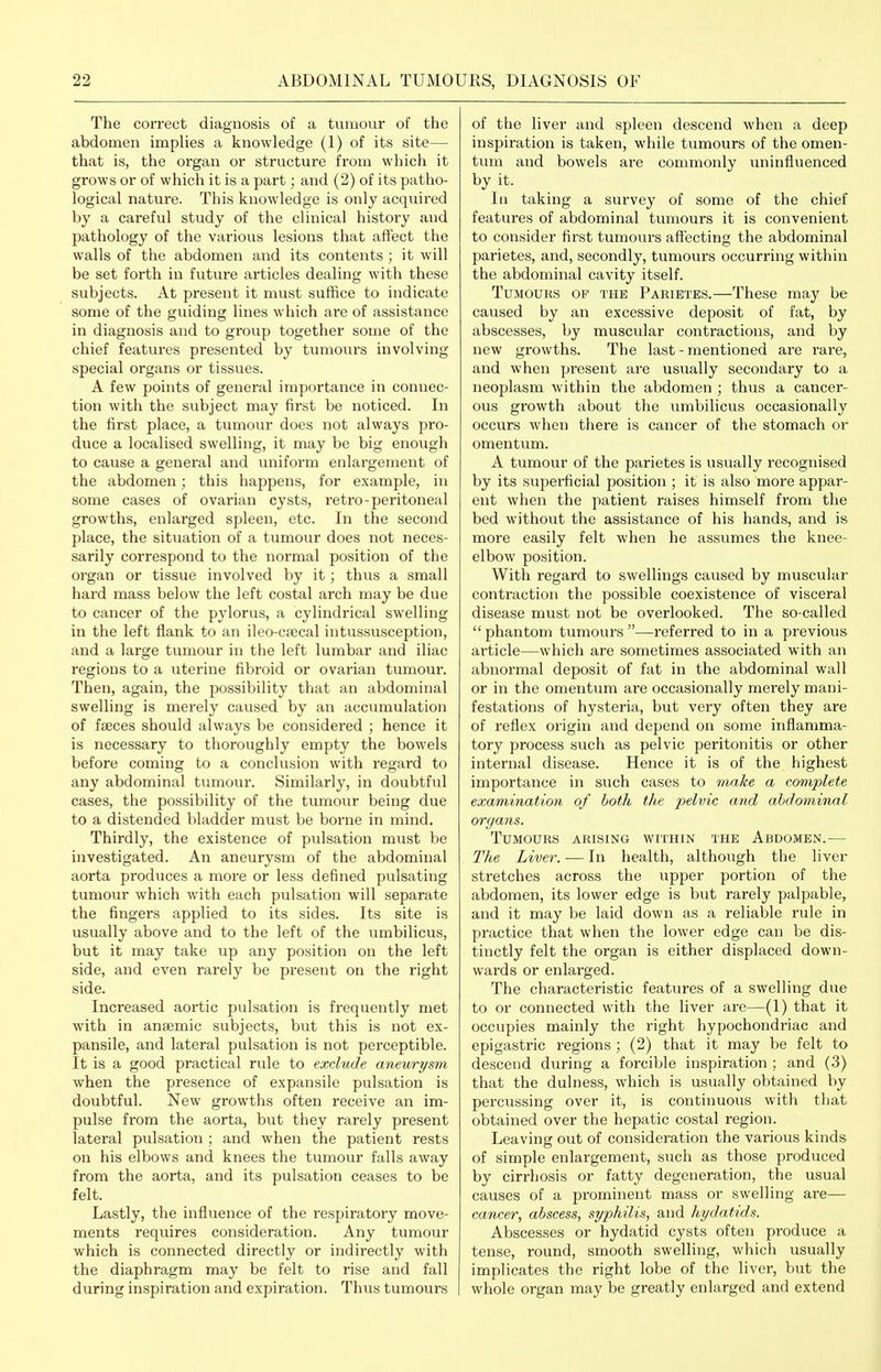 The correct diagnosis of a tumour of the abdomen implies a knowledge (1) of its site— that is, the organ or structure from which it grows or of which it is a part; and (2) of its patho- logical nature. This knowledge is only acquired by a careful study of the clinical history and pathology of the various lesions that aft'ect the walls of the abdomen and its contents; it will be set forth in future articles dealing with these subjects. At present it must suffice to indicate some of the guiding lines which are of assistance in diagnosis and to group together some of the chief features presented by tumours involving special organs or tissues. A few points of general importance in connec- tion with the subject may first be noticed. In the first place, a tumour does not always pro- duce a localised swelling, it may be big enough to cause a general and uniform enlargement of the abdomen; this happens, for example, in some cases of ovarian cysts, retro-peritoneal growths, enlarged spleen, etc. In the second place, the situation of a tumour does not neces- sarily correspond to the normal position of the organ or tissue involved by it; thus a small hard mass below the left costal arch may be due to cancer of the pylorus, a cylindrical swelling in the left flank to an ileo-ca;cal intussusception, and a large tumour in the left lumbar and iliac regions to a uterine fibroid or ovarian tumour. Then, again, the possibility that an abdominal swelling is merely caused by an accumulation of faeces should always be considered ; hence it is necessary to thoroughly empty the bowels before coming to a conclusion with regard to any abdominal tumour. Similarly, in doubtfiil cases, the possibility of the tumour being due to a distended bladder must be borne in mind. Thirdly, the existence of pidsation must be investigated. An aneurysm of the abdominal aorta produces a more or less defined pulsating tumour which with each pulsation will separate the fingers applied to its sides. Its site is usually above and to the left of the umbilicus, but it may take up any position on the left side, and even rarely be present on the right side. Increased aortic pulsation is frequently met with in antemic subjects, but this is not ex- pansile, and lateral pulsation is not perceptible. It is a good practical rule to exclude aneurysm when the presence of expansile pulsation is doubtful. New growths often receive an im- pulse from the aorta, but they rarely present lateral pulsation ; and when the patient rests on his elbows and knees the tumour falls away from the aorta, and its pulsation ceases to be felt. Lastly, the influence of the respiratory move- ments requires consideration. Any tumour which is connected directly or indirectly with the diaphragm may be felt to rise and fall during inspiration and expiration. Thus tumours of the liver and spleen descend when a deep inspiration is taken, while tumours of the omen- tum and bowels are commonly uninfluenced by it. Ill taking a survey of some of the chief features of abdominal tumours it is convenient to consider first tumours affecting the abdominal parietes, and, secondly, tumours occurring within the abdominal cavity itself. Tumours of the Parietes.—These may be caused by an excessive deposit of fat, by abscesses, by muscvilar contractions, and by new growths. The last - mentioned are rare, and when present are usually secondary to a neoplasm within the abdomen ; thus a cancer- ous growth about the umbilicus occasionally occurs when there is cancer of the stomach or omentum. A tumour of the parietes is usually recognised by its superfcial position ; it is also more appar- ent when the patient raises himself from the bed without the assistance of his hands, and is more easily felt when he assumes the knee- elbow position. With regard to swellings caused by muscular contraction the possible coexistence of visceral disease must not be overlooked. The so-called phantom tumours—referred to in a previous article—which are sometimes associated with an abnormal deposit of fat in the abdominal wall or in the omentum are occasionally mei'ely mani- festations of hysteria, but very often they are of reflex origin and depend on some inflamma- tory process such as pelvic peritonitis or other internal disease. Hence it is of the highest importance in such cases to 7iiake a complete examination of both the pelvic and abdominal organs. Tumours arising within the Abdomen.— The Liver. — In health, although the liver stretches across the upper portion of the abdomen, its lower edge is but rarely palpable, and it may be laid down as a reliable rule in practice that when the lower edge can be dis- tinctly felt the organ is either displaced down- wards or enlarged. The characteristic features of a swelling due to or connected with the liver are—(1) that it occupies mainly the right hypochondriac and epigastric regions ; (2) that it may be felt to descend during a forcible inspiration ; and (3) that the dulness, which is usually obtained by percussing over it, is continuous with that obtained over the hepatic costal region. Leaving out of consideration the various kinds of simple enlargement, such as those produced by cirrhosis or fatty degeneration, the usual causes of a prominent mass or swelling are— cancer, abscess, syphilis, and hydatids. Abscesses or hydatid cysts often produce a tense, round, smooth swelling, which usually implicates the right lobe of the liver, but the whole organ may be greatly enlarged and extend