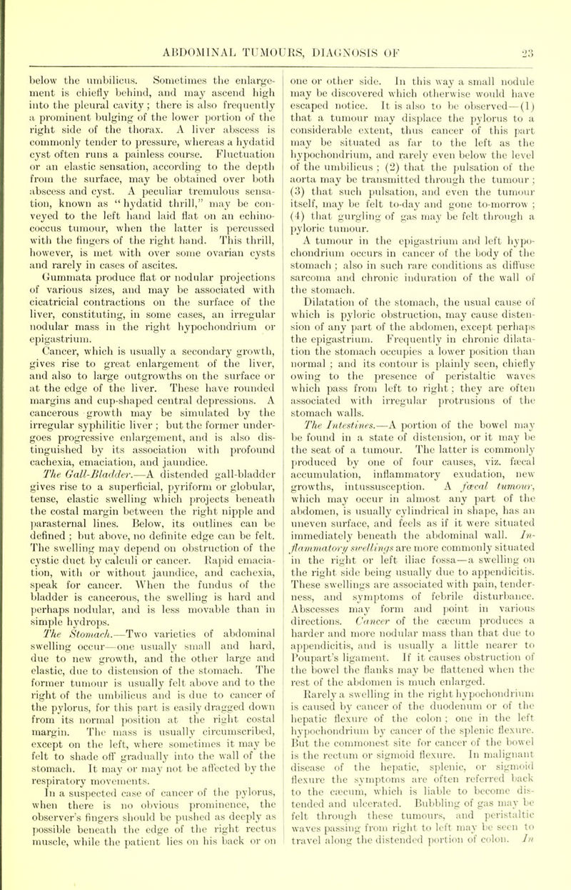 below the iinibilicus. Sometimes the enlarge- ment is chiefly behind, and may ascend high into the pleural cavity; there is also frequently a prominent bulging of the lower portion of the right side of the thoi'ax. A liver abscess is commonly tender to pressure, whereas a hydatid cyst often runs a painless course. Fluctuation or an elastic sensation, according to the depth from the surface, may be obtained over botli abscess and cyst. A peculiar tremulous sensa- tion, known as  hydatid thrill, may be con- veyed to the left hand laid flat on an echino- coccus tumour, when the latter is percussed with the fingers of the right hand. This thrill, however, is met with over some ovarian cysts and rarely in cases of ascites. Gummata produce flat or nodular projections of various sizes, and may be associated with cicatricial contractions on the surface of the liver, constituting, in some cases, an irregular nodular mass in the right hypochondrium or epigastrium. Cancer, which is visually a secondary growth, gives rise to great enlargement of the liver, and also to large outgrowths on the surface or at the edge of the liver. These have rounded margins and cup-shaped central depressions. A cancerous growth may be simulated by the irregular syphilitic liver ; but the former under- goes progressive enlargement, ;uid is also dis- tinguished by its association with profomid cachexia, emaciation, and jaundice. The Gall-Bladder.—k. distended gall-bladder gives rise to a superficial, pyriform or globular, tense, elastic swelling which projects beneath tiie costal margin between the right nipple and ]jarasternal lines. Below, its outlines can be defined ; but above, no definite edge can be felt. The swelling may depend on obstruction of the cystic duct by calculi or cancer. IJapid emacia- tion, with or without jaundice, and cachexia, speak for cancer. When the fundus of the bladder is cancerous, the swelling is hard and jierhaps nodular, and is less movable than in simple hydrops. The Stomach.—Two varieties of abdominal swelling occur—one usually small and hard, due to new growth, and the other large and elastic, due to distension of the stomach. The former tumour is usually felt above and to the right of the umbilicus and is due to cancer of the pylorus, for this part is easily dragged down from its normal position at the right costal margin. The mass is usually circumscribed, except on the left, where sometimes it may be felt to shade off gradually into the wall of the stomach. It may or may not be aft'ected by the respiratory movements. In a suspected case of cancer of the pylorus, when there is no obvious prominence, the observer's fingers should be pushed as deeply as jiossible beneath the edge of the right rectus nuiscle, while the patient lies on his back or on one or other side, in this way a small nodule may be discovered which otherwise would liave escaped notice. It is also to be observed—(I) that a tumour may displace the jjylorus to a considerable extent, thus cancer of this part may be situated as far to the left as the hypochondrium, and rarely even below the level of the umbilicus ; (2) that the pulsation of the aorta may be transmitted through the tumour ; (3) that such pulsation, and even the tumour itself, may be felt to-day and gone to-morrow ; (4) that gurgling of gas may be felt thi'ough a pyloric tumour. A tumour in the epigastrium and left hypo- chondrium occurs in cancer of the body of the stomach ; also in such rare conditions as difi'use sarcoma and chronic induration of the wall of the stomach. Dilatation of the stomach, the usual cause of which is pyloric obstruction, may cause disten- sion of any part of the abdomen, except perhaps the epigastrium. Frequently in chronic dilata- tion the stomach occupies a lower position than normal ; and its contour is plainly seen, chiefly owing to the presence of peristaltic waves which pass from left to right; they are often associated with irregular protrusions of the stomach walls. The Intestines.—A portion of the bowel may be found in a state of distension, or it may be the seat of a tumour. The latter is commonly produced by one of foiu- causes, viz. fa'cal accumulation, inflammatory exudation, new growths, intussusception. A fcecal tumow, which may occur in almost any part of the abdomen, is usually cylindrical in shape, has an uneven surface, and feels as if it were situated immediately beneath the abdominal wall. In- flammatory swellings are more commonly situated in the right or left iliac fossa—a swelling on the right side being usually due to appendicitis. These swellings are associated with pain, tender- ness, and symptoms of fel)rile disturbance. Abscesses may form and point in various directions. Cancer of the ca3cum pi-oduces a ; harder and more nodular mass than that due to appendicitis, and is usually a little nearer to Poupart's ligament. If it causes obstruction of the bowel the flanks may be flattened when the rest of the abdomen is much enlarged. Rarely a swelling in the right hypochondrium is caused by cancer of the duodenum or of the hepatic flexure of the colon ; one in the left hypochondrium by cancer of the splenic flexure. But the commonest site for cancer of the bowel is the rectum or sigmoid flexure. In malignant disease of the hepatic, splenic, or sigmoid flexure the symptoms are often referred back i to the caecum, which is liable to become dis- tended and ulcerated. Bubbling of gas may be felt through these tumours, and peristaltic I waves passing from right to left may be seen to 1 travel along the distended portion of colon. In