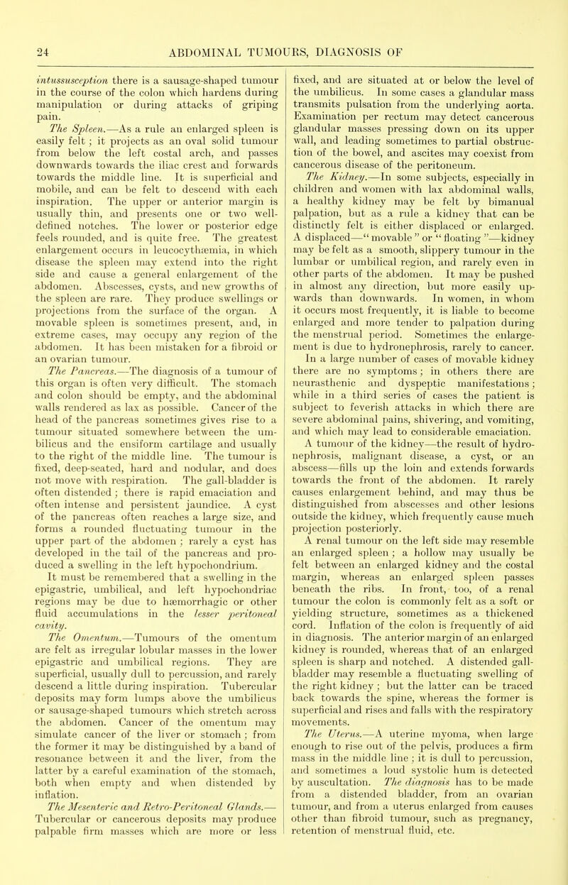 I intussusception there is a sausage-shaped tumour in the course of the colon which hardens during manipulation or during attacks of griping pain. The Spleen.—As a rule an enlarged spleen is easily felt; it projects as an oval solid tumour from below the left costal arch, and passes downwards towards the iliac crest and forwards towards the middle line. It is superficial and mobile, and can be felt to descend with each inspiration. The upper or anterior margin is usually thin, and presents one or two well- defined notches. The lower or posterior edge feels rounded, and is quite free. The greatest enlargement occurs in leucocythfemia, in which disease the spleen may extend into the right side and cause a general enlargement of the abdomen. Abscesses, cysts, and new growths of the spleen are rare. They produce swellings or projections from the surface of the organ. A movable spleen is sometimes present, and, in extreme cases, may occupy any region of the abdomen. It has been mistaken for a fibroid or an ovarian tumour. The Fa7icreas.—The diagnosis of a tumour of this organ is often very difficult. The stomach and colon should be empty, and the abdominal walls rendered as lax as possible. Cancer of the head of the pancreas sometimes gives rise to a tumour situated somewhere between the um- bilicus and the ensiform cartilage and usually to the right of the middle line. The tumour is fixed, deep-seated, hard and nodular, and does not move with respiration. The gall-bladder is often distended; there is rapid emaciation and often intense and persistent jaundice. A cyst of the pancreas often reaches a large size, and forms a rounded fluctuating tumour in the upper part of the abdomen ; rarely a cyst has developed in the tail of the pancreas and j^ro- duced a swelling in the left hypochondrium. It must be remembered that a swelling in the epigastric, umbilical, and left hypochondriac regions may be due to hsemorrhagic or other fluid accumulations in the lesser ^:<erito7ieaZ cavity. The Omentum.—Tumours of the omentum are felt as irregular lobular masses in the lower epigastric and umbilical regions. They are superficial, usually dull to pei-cussion, and rarely descend a little during inspiration. Tubercular deposits may form lumps above the umbilicus or sausage-shaped tumours which stretch across the abdomen. Cancer of the omentum may simulate cancer of the liver or stomach ; from the former it may be distinguished by a band of resonance between it and the liver, from the latter by a careful examination of the stomach, both when empty and when distended by inflation. The Mesenteric and Retro-Peritoneal Glands.— Tubercular or cancerous deposits may produce palpable firm masses which are more or less fixed, and are situated at or below the level of the umbilicus. In some cases a glandular mass transmits pulsation from the underlying aorta. Examination per rectum may detect cancerous glandular masses pressing down on its upper wall, and leading sometimes to partial obstruc- tion of the bowel, and ascites may coexist from cancerous disease of the peritoneum. The Kidney.—In some subjects, especially in children and women with lax abdominal walls, a healthy kidney may be felt by bimanual palpation, but as a rule a kidney that can be distinctly felt is either displaced or enlarged. A displaced— movable  or  floating —kidney may be felt as a smooth, slippery tumour in the lumbar or umbilical region, and rarely even in other parts of the abdomen. It may be pushed in almost any direction, but more easily up- wards than downwards. In women, in whom it occurs most frequently, it is liable to become enlarged and more tender to palpation during the menstrual period. Sometimes the enlarge- ment is due to hydronephi'osis, rarely to cancer. In a large number of cases of movable kidney there are no symptoms; in others there are neurasthenic and dyspeptic manifestations; while in a third series of cases the patient is subject to feverish attacks in which there are severe abdominal pains, shivering, and vomiting, and which nmy lead to considerable emaciation. A tumour of the kidney—the result of hydro- nephrosis, malignant disease, a cyst, or an abscess—fills up the loin and extends forwards towards the front of the abdomen. It rarely causes enlargement behind, and may thus be distinguished from abscesses and other lesions outside the kidney, which frequently cause much projection posteriorly. A renal tumour on the left side niay resemble an enlarged spleen ; a hollow may usually be felt between an enlarged kidney and the costal margin, whereas an enlarged spleen passes beneath the ribs. In front, too, of a renal tumour the colon is commonly felt as a soft or yielding structure, sometimes as a thickened cord. Inflation of the colon is frequently of aid in diagnosis. The anterior margin of an enlarged kidney is rounded, whereas that of an enlarged spleen is sharp and notched. A distended gall- bladder may resemble a fluctuating swelling of the right kidney; but the latter can be traced back towards the spine, whereas the former is superficial and rises and falls with the I'esjjiratory movements. The Uterus.—A uterine myoma, when large enough to rise out of the pelvis, produces a firm mass in the middle line; it is dull to percussion, and sometimes a loud systolic hum is detected by auscultation. T'he diagnosis has to be made from a distended bladder, from an ovarian tumour, and from a uterus enlarged from causes other than fibroid tumour, such as pregnancy, retention of menstrual fluid, etc.
