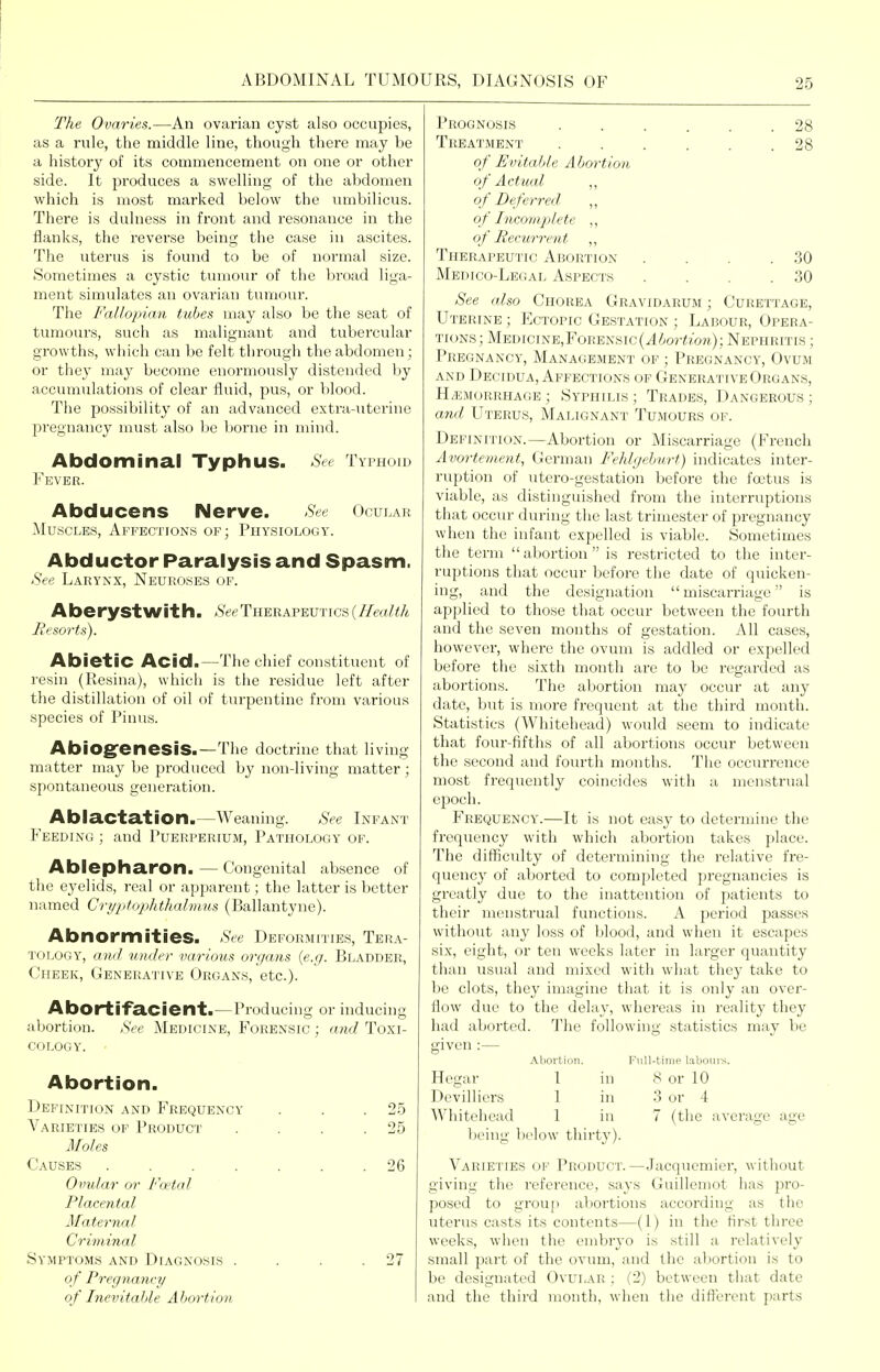The Ovaries.—An ovarian cyst also occupies, as a rule, tlie middle line, though there may be a history of its commencement on one or other side. It produces a swelling of the abdomen which is most marked below the umbilicus. There is dulness in fi'ont and resonance in the flanks, the reverse being the case in ascites. The uterus is found to be of normal size. Sometimes a cystic tumour of the broad liga- ment simulates an ovarian tumour. The Fallopian tubes may also be the seat of tumours, such as malignant and tubercular growths, which can be felt through the abdomen; or they may become enormously distended by accumulations of clear fluid, pus, or blood. The possibility of an advanced extra-uterine pregnancy must also be borne in mind. Abdominal Typhus. See Typhoid Fever. Abducens Nerve. See Ocular Muscles, Affections of; PnYsiOLOcv. Abductor Paralysis and Spasm. See Larynx, Neuroses of. Aberystwit h. <SVeTherapeutics {Health Besorts). AbietiC Acid.—The chief constituent of resin (Resina), which is the residue left after the distillation of oil of turpentine from various species of Pinus. AbiOgfenesiS.—The doctrine that living matter may be produced b}' non-living matter; .spontaneous generation. Ablactation.—Weaning. See Infant Feeding ; and Puerperium, Pathology of. Ablepharon. — Congenital absence of the eyelids, real or apparent; the latter is better named Cri/ptophthalmus (Ballantyne). Abnormities. See Deformities, Tera- tology, and under various organs {e.g. Bladder, Cheek, Generative Organs, etc.). Abortifacient.—Producing or induciuii abortion. See Medicine, Forensic ; and Toxi- cology. Abortion. Definition and Frequency . . .25 Varieties of Product . . . .25 Moles Causes ....... 26 Ovular or Foetal Placental Maternal Criminal Symptoms and Diagnosis . . . .27 o f Pregnancy of Inevitable Abortion Prognosis ...... 28 Treatment . . . . . .28 of Evitable Abortion of Actual ,, of Deferred ,, of Incomplete ,, of Recurrent ,, Therapeutic Abortion . . . .30 Medico-Legal Aspects . . . .30 See also Chorea Gravidarum ; Curettage, Uterine ; Ectopic Gestation ; Labour, Opera- tions; MEDiciNE,FoRENSic(^/>or<?:o'n); Nephritis ; Pregnancy, Management of ; Pregnancy, Ovum AND Decidua, Affections of Generative Organs, H/EMORRHAGE ; Syphilis ; Trades, Dangerous ; and Uterus, Malignant Tumours of. Definition.—Abortion or Miscarriage (French Avortement, German Fehlgehurt) indicates inter- ruption of utero-gestation before the fostus is viable, as distinguished from the interruptions that occur during tlic last trimester of pregnancy when the infant expelled is viable. Sometimes the term abortion is restricted to the inter- ruptions that occur before the date of quicken- ing, and the designation  miscarriage is applied to those that occur between the fourth and the seven months of gestation. All cases, however, where the ovum is addled or expelled before the sixth month are to be regarded as abortions. The abortion may occur at any date, but is more frequent at the third month. Statistics (Whitehead) would seem to indicate that four-fifths of all abortions occur between the second and fourth montlis. The occurrence most frequently coincides with a menstrual epoch. Frequency.—It is not easy to determine the frequency with which abortion takes place. The difficulty of determining the relative fre- quency of aborted to completed pregnancies is greatly due to the inattention of patients to their menstrual functions. A period passes without any loss of blood, and when it escapes six, eight, or ten weeks later in larger quantity than usual and mixed with what they take to be clots, they imagine that it is only an over- flow due to the delay, whereas in reality they had aborted. The following statistics may be given :— Abortion. Full-time labours. Hegar 1 in 8 or 10 Dcvilliers 1 in 3 or 4 Whitehead 1 in 7 (the average age being below thirt}'). Varieties of Product.—Jacquemier, without giving the reference, says Guillemot has pro- posed to group abortions according as the uterus casts its contents—(1) in the first three weeks, when the embryo is still a relatively small part of the ovum, and the abortion is to be designated Ovui.^\r : (2) between tliat date and the third month, when the different parts
