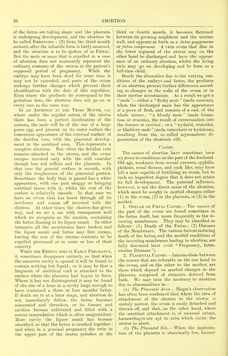 of the foetus are taking shape and the placenta is undergoing development, and the abortion to be called Embryonic ; (3) from the third month onward, after the infantile form is fairly assumed, and the abortion is to be spoken of as F(etal. But the mole or mass that is expelled in a case of abortion does not necessarily represent the ordinary contents of the uterus at the patient's supposed period of pregnancy. While the embryo may have been dead for some time it may not be extruded, and parts of the ovum undergo further changes which prevent their identification with the date of this expulsion. Even where the pi'oducts do correspond to the gestation date, the abortion does not go on in every case in the same way. In an Abortion at the Third Month, e.g. where under the i-egular action of the uterus there has been a perfect deciduation of the mucosa, the mole will be of the size of a large goose egg, and present on its outer surface the tomentous appearance of the external surface of the decidua vera, with the placental develop- ment in the serotinal area. This represents a complete abortion. But often the decidua vera remains attached to the uterus, and the ovum escapes invested only with the still vascular though less red reflexa and the placenta. In that case the general surface is smooth, with only the roughnesses of the placental portion. Sometimes the body that is passed has a white appearance, with one part shaggy or bringing serotinal tissue with it, whilst the rest of the surface is relatively smooth. In that case we have an ovum that has burst through all its involucra and comes off invested with the chorion. At other times the chorion has given way, and we see a sac with transparent wall which we recognise as the amnion, containing the foetus floating in its liquor amnii. In other instances all the membranes have broken and the liquor amnii and foetus may first escape, leaving the rest of the uterine contents to be expelled piecemeal or in more or less of their entirety. When the Embryo dies in Early Pregnancy, it sometimes disappears entirely, so that when the amniotic cavity is opened it will be found to contain nothing but liquid; or it may be that a fragment of umbilical cord is attached to the surface where the placenta had begun to form. Where it has not disintegrated it may be found of the size of a bean in a cavity large enough to have contained a three or four months' foetus. If death set in at a later stage, and abortion do not immediately follow, the foetus becomes macerated and shrunken, or its tissues and cavities become infiltrated and filled with a serous transudation which is often sanguinolent. More rarely the liquor amnii has become absorbed, so that the foetus is crushed together ; and when in a geminal pregnancy the twin in the upper part of the uterus perishes at the third or fourth month, it becomes flattened between its growing neighbour and the uterine wall, and appears at birth as a foetus papyraceus or foetus compressus. A twin ovum that dies in the lower segment of the uterus may on the other hand be discharged and have the appear- ance of an oidinary abortion, whilst the living twin may go on developing and be born as a full-time child. Beside the diversities due to the varying con- ditions of the embryo and foetus, the products of an abortion present further diflerences accord- ing to changes in the walls of the ovum or in their uterine investments. As a result we get a  mole —either a  fleshy mole  (mola carnosa), when the discharged mass has the appearance of a piece of flesh, and consists of a cast of the whole uterus ;  a bloody mole  (mola luema- tosa or cruenta), the result of extravasation into the tissues or cavities ; or a  hydatid, vesicular,, or bladdery mole (mola vesicularis or hydatosa), resulting from the so-called myxomatous de- generation of the chorionic villi. Causes The causes of abortion have sometimes been set down to conditions on the part of the husband. Old age, weakness from sexual excesses, syphilis, phthisis, renal disease, and such like, may have left a man capable of fertilising an ovum, but to such an imperfect degree that it does not attain its full development. The paternal influence, however, is not the direct cause of the abortion, which must be sought in morbid changes either (1) in the ovum, (2) in the placenta, or (3) in the mother. 1. Ovular or Fcetal Causes.—The causes of the part of the ovum are found sometimes in the foetus itself, but more frequently in the in- vesting membranes. They may be classified as follows: (1) Death of the Foetus; (2) Diseases of the Membranes. The various factors inducing death of the foetus, and the morbid conditions of the investing membranes leading to abortion, are fully discussed later (vide  Pregnancy, Intra- uterine Diseases ). 2. Placental Causes.—Intei-mediate between the causes that are referable on the one hand to the ovum, and on the other to the mother, are those which depend on morbid changes in the placenta, composed of elements derived from both. We may note the tendency to abortion due to abnormalities in— (a) The Placental Area.—Hegar's observation has often been confirmed that where the area of attachment of the chorion to the uterus is unduly narrow, the ovum is easily detached and thrown off, and that, on the other hand, where the serotinal attachment is of unusual extent, haemorrhages are apt to arise which excite the uterus to abort. (b) The Placental Site.—When the implanta- tion of the placenta is abnormally low, haemor-