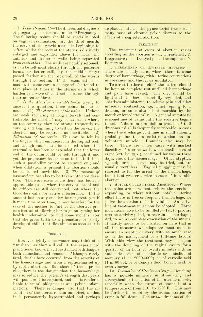 1. Is she Pregnant ?—The differential diagnosis of pregnancy is discussed under Pregnancy. Tlie following points should be specially noted on vaginal examination. At the third month, the cervix of the gravid uterus is beginning to soften, whilst the body of the uterus is distinctly enlarged and expanded above the neck, the anterior and posterior walls being separated from each other. The walls are notably softened, as can be felt most clearly through the posterior fornix, or better still, by the middle finger passed farther up the back wall of the uterus through the rectum. If the examination be made with some care, a change will be found to take place at times in the uterine walls, which harden as a wave of contraction passes through their muscular fibres. 2. Is the Abortion inevitable ?—In trying to answer this question, three points fall to be noted. (1) The character of the pains. If these are weak, recurring at long intervals and con- trollable, the mischief may be averted ; where, on the contrary, they are strong, frequently re- curring and beginning to tell on the cervix, the abortion may be regarded as inevitable. (2) Dilatation of the cervix. This can be felt by the fingers which embrace it in the vaginal roof, and though cases have been noted where the external os has been so expanded that the lower end of the ovum could be felt through it, and yet the pregnancy has gone on to the full time, such a possibility cannot be counted on ; and when dilatation is present the abortion should be considered inevitable. (3) The amount of luBmorrhage has also to be taken into considera- tion. There are cases where there has been no appreciable pains, where the cervical canal and its orifices are still contracted, but where the blood-loss calls for active interference. If the amount lost on any one day be not great, yet if it recur time after time, it may be safest for the sake of the mother to further the abortive pro- cess instead of allowing her to go on getting her health undermined, to find some months later that she gives birth to a premature or poorly developed child that dies almost as soon as it is born. Prognosis However lightly some women may think of a  mishap as they will call it, the experienced practitioner knows that it is attended with dangers both immediate and remote. Although rarely fatal, deaths have occurred from the severity of the hfemorrhage and from a septicaemia set up by septic abortion. But short of the supreme risk, there is the danger that the hfemorrhage maj^ so reduce the patient's strength that years will pass ere it be regained, and she is rendered liable to crural phlegmasias and pelvic inflam- mations. There is danger also that the in- volution of the uterus remain imperfect, so that it is permanently hypertrophied and perhaps displaced. Hence the gynecologist traces back many cases of chronic pelvic distress to the effects of a neglected abortion. Treatment The treatment of cases of abortion varies according as the aboi'tion is—1, Threatened ; 2, Progressive; 3, Delaj^ed; 4, Incomplete; 5, Recurrent. 1. Threatened or Evitable Abortion.— These are usually cases where there is some degree of haemorrhage, with uterine contractions in abeyance, and the cervix undilated. To arrest further mischief, the patient should be kept at complete rest until all haemorrhage and pain have ceased. The diet should be light and the bowels carefully regulated, and sedatives administered to relieve pain and allay muscular contraction, e.g. Tinct. opii 1- to 1 drachm, or an equivalent of morphia by the mouth or hypodermically. A general anaesthetic is sometimes of value until the sedative begins to act. Viburnum prunifolium (ext. liq. ^ to 2 drachms t.d.s.) is frequently serviceable in cases where the discharge continues in small amount, probably due to its sedative action on in- voluntary muscle. Bromides also may be tried. There are a few cases with marked flaccidity of uterine walls when small doses of ergot (ext. liq. Ill^x.), continued for two or three days, check the haemorrhage. Other styptics, e.g. sulphuric acid, etc., may be tried, but are usually worthless. Vaginal plugging may be resorted to for the arrest of the haemorrhage, but it is of greater service in cases of inevitable abortion. 2. Actual or Inevitable Abortion.—Where the pains are persistent, where the cervix is expanding, or where without notable uterine effort there is free or frequent haemorrhage, we judge the abortion to be inevitable. An active line of treatment must now be adopted. Three indications have to be fulfilled :—1st, to procure uterine activity ; 2nd, to restrain haemorrhage ; 3rd, to secure complete evacuation of the uterus. It hardly needs to be insisted on here that in all the measures we adopt we must seek to ensure an aseptic delivery with as much care as in the management of a full-time labour. With this view the treatment may be begun with the douching of the vaginal cavity for a quarter of an hour or twenty minutes with an antiseptic lotion of bichloride or biniodide of mercury (1 in 2000-4000) or of carbolic acid (1 in 60-80), or of Condy's fluid, boracic acid, or even vinegar. \st. Promotion of Uterine activity.—Douching has a notable influence in stimulating and strengthening the action of the uterine muscle, especially when the stream of water is of a temperature of from 110° to 120° F. This may be further increased by the administration of ergot in full doses. One or two drachms of the