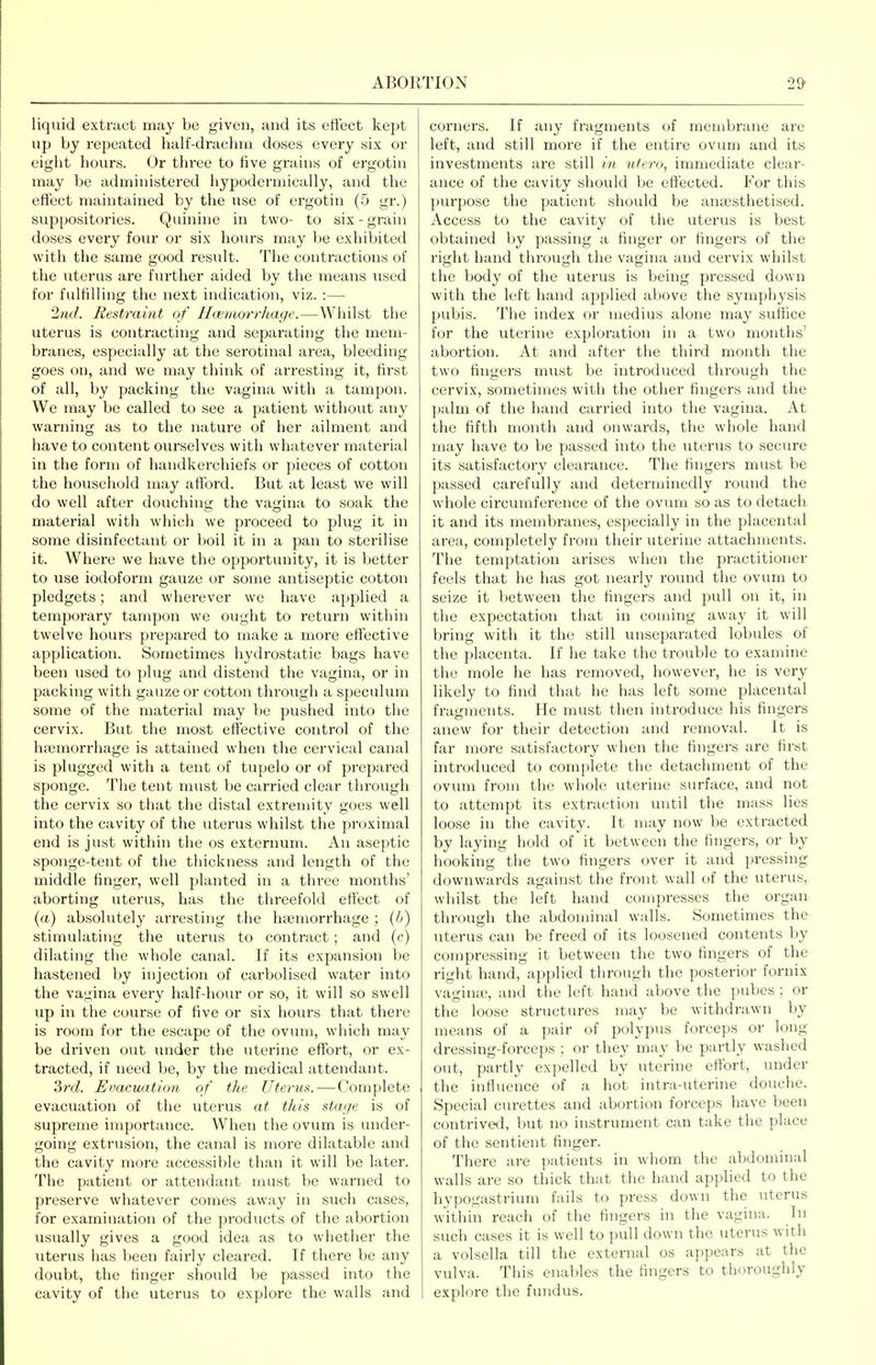 liquid extract may be given, and its eficct kept up by repeated half-drachm doses every six or eight hours. Or three to five grains of ergotin may be administered hj^podermically, and the effect maintained by the use of ergotin (5 gr.) suppositories. Quinine in two- to six-grain doses every four or six hours may be exhibited with the same good result. The contractions of the >iterus are further aided by the means used for fulfilling the next indication, viz. :— 2nd. Rest7-aint of Hcemorrliage.—Whilst the uterus is contracting and separating the mem- branes, especially at the serotinal area, bleeding goes on, and we may think of arresting it, first of all, by packing the vagina with a tampon. We may be called to see a patient without any warning as to the nature of her ailment and have to content ourselves with whatever material in the form of handkerchiefs or pieces of cotton the household may afford. But at least we will do well after douching the vagina to soak the material with which we proceed to plug it in some disinfectant or boil it in a pan to sterilise it. Where we have the opportunity, it is better to use iodoform gauze or some antiseptic cotton pledgets; and wherever we have applied a temporary tampon we ought to return within twelve hours prepared to make a more effective application. Sometimes hydrostatic bags have been used to plug and distend the vagina, or in packing with gauze or cotton through a speculum some of the material may be pushed into the cervix. But the most effective control of the ha3morrhage is attained when the cervical canal is plugged with a tent of tupelo or of prepared sponge. The tent must be carried clear thi'ough the cervix so that the distal extremity goes well into the cavity of the uterus whilst the proximal end is just within the os externum. An aseptic sponge-tent of the thickness and length of the middle finger, well planted in a three months' aborting uterus, has the threefold effect of (rt) absolutely arresting the ha;morrhage ; {It) stimulating the uterus to conti'act; and (c) dilating the whole canal. If its expansion be hastened by injection of carbolised water into the vagina every half-hour or so, it will so swell up in the course of five or six hours that there is room for the escape of the ovum, which may be driven out under the uterine effort, or ex- tracted, if need be, by the medical attendant. 3ni. Evacuation of the Uter^is.—Complete evacuation of the uterus at this stage is of supreme importance. When the ovum is under- going extrusion, the canal is more dilatable and the cavity more accessible than it will be later. The patient or attendant must be warned to preserve whatever comes away in such cases, for examination of the products of the abortion usually gives a good idea as to whether the uterus has been fairly cleared. If there be any doubt, the finger should be passed into the cavity of the uterus to explore the walls and corners. If any fragments of membrane are left, and still more if the entire ovum and its investments are still in ufero, immediate clear- ance of the cavity should be effected. For this purpose the patient should be antesthetised. Access to the cavity of the uterus is best obtained by passing a finger or fingers of the right hand through the vagina and cervix whilst the body of the uterus is being pressed down with the left hand applied above the symphysis pubis. The index or medius alone may suffice for the uterine exploration in a two months' abortion. At and after the third month the two fingers must be introduced through the cervix, sometimes with the other fingers and the palm of the hand carried into the vagina. At the fifth month and onwards, the whole hand may have to be passed into the uterus to secure its satisfactory clearance. The fingers must be passed carefully and determinedly round the whole circumference of the ovum so as to detach it and its membranes, especially in the placental area, completely from their uterine attachments. The temptation arises when the practitioner feels that he has got nearly round the ovum to seize it between the fingers and pull on it, in the expectation that in coming away it will bring with it the still unseparated lobules of the placenta. If he take the trouble to examine the mole he has removed, however, he is very likely to find that he has left some placental fragments. He must then introduce his fingers anew for their detection and removal. It is far more satisfactory when the fingers are first introduced to complete the detachment of the ovum from the whole uterine surface, and not to attempt its extraction until the mass lies loose in the cavity. It may now be exti-acted by laying hold of it between the fingers, or by hooking the two fingers over it and pressing downwards against the front wall of the uterus, whilst the left hand compresses the organ through the abdominal walls. Sometimes the uterus can be freed of its loosened contents by compressing it between the two fingers of the right hand, applied through the posterior fornix vaginai, and the left hand above the pubes ; or the loose structures may be withdrawn by means of a pair of polypus forceps or long dressing-forceps ; or they may be partly washed out, partly expelled by uterine effort, under the influence of a hot intra-uterine douche. Special curettes and abortion forceps have been contrived, but no instrument can take the place of the sentient finger. There are patients in whom the abdominal walls are so thick that the hand applied to the hypogastrium fails to press down the uterus within reach of the fingers in the vagina. In such cases it is well to pull down the uterus with a volsella till the external os appears at the vulva. This enables the fingers to thoroughly explore the fundus.