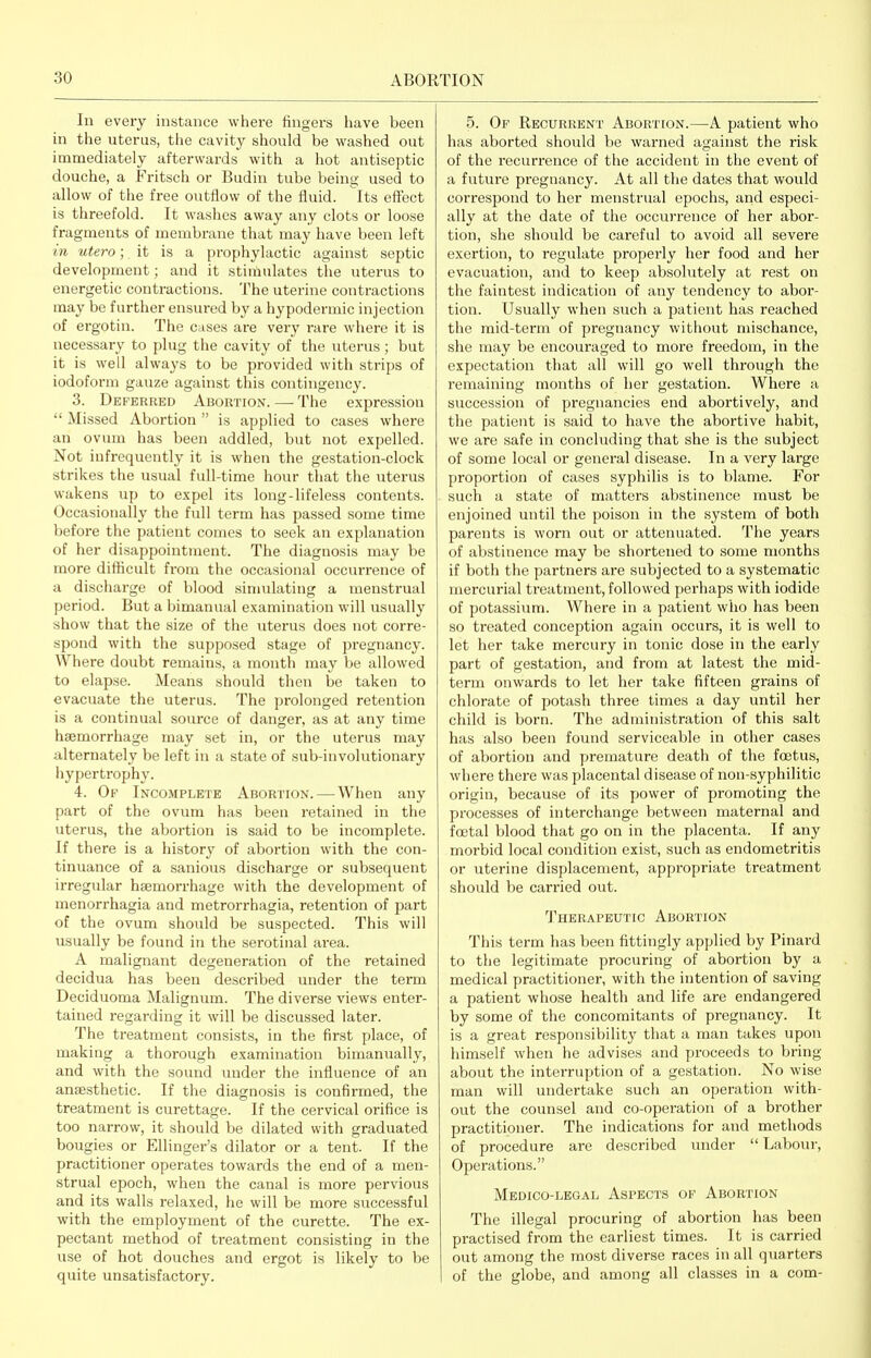 In every instance whei-e fingers have been in the uterus, the cavity should be washed out immediately afterwards with a hot antiseptic douche, a Fritsch or Budin tube being used to allow of the free outflow of the fluid, its effect is threefold. It washes away any clots or loose fragments of membrane that may have been left in utero; it is a prophylactic against septic development; and it stimulates the uterus to energetic contractions. The uterine contractions may be further ensured by a hypodermic injection of ergotin. The cases are very rare where it is necessary to plug the cavity of the uterus ; but it is well always to be provided with strips of iodoform gauze against this contingency. 3. Deferred Abortion. — The expression  Missed Abortion  is applied to cases where an ovum has been addled, but not expelled. Not infrequently it is when the gestation-clock strikes the usual full-time hour that the uterus wakens up to expel its long-lifeless contents. Occasionally the full term has passed some time before the patient comes to seek an explanation of her disappointment. The diagnosis may be more difficult from the occasional occurrence of a discharge of blood simulating a menstrual period. But a bimanual examination will usually show that the size of the uterus does not corre- spond with the supposed stage of pregnancy. Where doubt remains, a month may be allowed to elapse. Means should then be taken to evacuate the uterus. The prolonged retention is a continual source of danger, as at any time haemorrhage may set in, or the uterus may alternately be left in a state of sub-involutionary iiypertrophy. 4. Of Inco.mplete Abortion. — When any part of the ovum has been retained in the uterus, the abortion is said to be incomplete. If there is a history of abortion with the con- tinuance of a sanious discharge or subsequent irregular haemorrhage with the development of menorrhagia and metrorrhagia, retention of part of the ovum should be suspected. This will usually be found in the serotinal area. A malignant degeneration of the retained decidua has been described under the term Deciduoma Malignum. The diverse views enter- tained regarding it will be discussed later. The treatment consists, in the first place, of making a thorough examination bimanually, and with the sound under the influence of an anaesthetic. If the diagnosis is confirmed, the treatment is curettage. If the cervical orifice is too narrow, it should be dilated with graduated bougies or Ellinger's dilator or a tent. If the practitioner operates towards the end of a men- strual epoch, when the canal is more pervious and its walls relaxed, he will be more successful with the employment of the curette. The ex- pectant method of treatment consisting in the use of hot douches and ergot is likely to be quite unsatisfactory. 5. Op Recurrent Abortion.—A patient who has aborted should be warned against the risk of the recurrence of the accident in the event of a future pregnancy. At all the dates that would correspond to her menstrual epochs, and especi- ally at the date of the occurrence of her abor- tion, she should be careful to avoid all severe exertion, to regulate properly her food and her evacuation, and to keep absolutely at rest on the faintest indication of any tendency to abor- tion. Usually when such a patient has reached the mid-term of pregnancy without mischance, she may be encouraged to more freedom, in the expectation that all will go well through the remaining months of her gestation. Where a succession of pregnancies end abortively, and the patient is said to have the abortive habit, we are safe in concluding that she is the subject of some local or general disease. In a very large proportion of cases syphilis is to blame. For such a state of matters abstinence must be enjoined until the poison in the system of both parents is worn out or attenuated. The years of abstinence may be shortened to some months if both the partners are subjected to a systematic mercurial treatment, followed perhaps with iodide of potassium. Where in a patient who has been so treated conception again occurs, it is well to let her take mercury in tonic dose in the early part of gestation, and from at latest the mid- term onwards to let her take fifteen grains of chlorate of potash three times a day until her child is born. The administration of this salt has also been found serviceable in other cases of abortion and premature death of the foetus, where there was placental disease of non-syphilitic origin, because of its power of promoting the processes of interchange between maternal and foetal blood that go on in the placenta. If any morbid local condition exist, such as endometritis or uterine displacement, appropriate treatment should be carried out. Therapeutic Abortion This term has been fittingly applied by Pinard to the legitimate procuring of abortion by a medical practitioner, with the intention of saving a patient whose health and life are endangered by some of the concomitants of pregnancy. It is a great responsibility that a man takes upon himself when he advises and proceeds to bring about the interruption of a gestation. No wise man will undertake such an operation with- out the counsel and co-operation of a brother practitioner. The indications for and methods of procedure are described under  Labour, Operations. Medico-legal Aspects of Abortion The illegal procuring of abortion has been practised from the earliest times. It is carried out among the most diverse races in all quarters of the globe, and among all classes in a com-