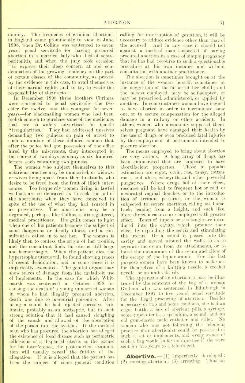 munity. Tlie frequency of criminal abortions in England came prominently to view in June 1898, when Dr. Collins was sentenced to seven yearn' penal servitude for having procured abortion in a married lady who died of septic peritonitis, and when the jury took occasion  to express their deep concern at and con- demnation of the growing tendency on the part of certain classes of the community, as proved by the evidence in this case, to avail themselves of their marital rights, and to try to evade the responsibility of their acts. In December 1898 three brothers Chrimes were sentenced to penal servitude—the two elder for twelve, and the youngest for seven years—for blackmailing women who had been foolish enough to purchase some of the medicines that are so widely advertised for female  irregularities. They had addressed missives demanding two guineas on pain of arrest to such a number of these deluded women that after the police had got possession of the office hired by the miscreants, they intercepted in the course of two days as many as six hundred letters, each containing two guineas. The women who subject themselves to this nefarious practice may be unmarried, or widows, or wives living apart from their husbands, who desire to be freed from the fruit of illicit inter- course. Too frequently women living in lawful wedlock are so depraved as to seek the aid of the abortionist when they have conceived in spite of the use of what they had trusted in as preventives. The abortionist may be a degraded, perhaps, like Collins, a dis-registered, medical practitioner. His guilt comes to light when one of his patients becomes the subject of some dangerous or deadly illness, and a con- sultant is called in to see her. The woman is likely then to confess the origin of her trouble, and the consultant finds the uterus still large and hajmorrhagic. When the patient dies, the hypertrophic uterus will be found showing traces of recent decidnation, and in some cases it is imperfectly evacuated. The genital organs may show traces of damage from the maladroit use of implements. In the case for which Whit- marsh was sentenced in October 1898 for causing the death of a young unmarried woman in whom he had illegally procured abortion, death was due to mercurial poisoning. After Tising a sound he had injected corrosive sub- limate, probably as an antiseptic, liut in such strong solution that it had caused sloughing of the canals and allowed of the absorption of the poison into the system. If the medical man who has procured the abortion has alleged the existence of local disease such as perimetric adhesions of a displaced uterus as the excuse for his interference, the post-mortem examina- tion will usually reveal the futility of the allegation. If it is alleged that the patient has been the subject of some general condition calling for interruption of gestation, it will be necessary to adduce evidence other than that of the accused. And in any case it should tell against a medical man suspected of having procured abortion in a case of simple pregnancy that he has had recourse to such a questionable procedure at his own instance and without consultation with another practitioner. The abortion is sometimes brought on at the instance of the woman herself, sometimes at the suggestion of the father of her child ; and the means employed may be self-adopted, or may be prescribed, administered, or applied by another. In some instances women have feigned to have aborted in order to incriminate some one, or to secure compensation for the alleged damage in a railway or other accident. In others, women who mistakenly sujjposed them- selves pregnant have damaged their health by the use of drugs or even produced fatal injiunes by the employment of instruments intended to procure abortion. The means employed to bring about abortion are very various. A long array of drugs has been enumerated that are supposed to have abortifacient properties. Those in popular estimation are ergot, savin, rue, tansy, cotton- root ; and aloes, colocynth, and other powerful purgatives. Where drugs fail of their effect, recourse will be had to frequent hot or cold or medicated vaginal douches, or to the introduc- tion of irritant pessaries, or the. woman is subjected to severe exertions, riding on horse- back, leaping from a height, and such like. More direct measures are employed with greater effect. Tents of tupelo or sea-tangle are intro- duced into the cavity, which produce their effect by expanding the cervix and stimulating the uterus. Oi' a sound is passed into the cavity and moved around the walls so as to separate the ovum from its attachments, or to burst the membranes of the ovum and allow of the escape of the liquor amnii. For this last purpose women have been known to make use for themselves of a knitting needle, a crochet needle, or an umbrella rib. The apparatus of an abortionist may be illus- trated by the contents of the bag of a woman Graham who was sentenced in Edinburgh in December 1897 to five years' penal servitude for the illegal procuring of abortion. Besides a pessary or two and some condoms, she had an ergot bottle, a box of aperient pills, a syringe, some tupelo tents, a speculum, a sound, and an old gum-elastic male catheter and stilet. No woman who was not following the felonious practice of an abortionist could be possessed of such a set of implements, and every owner of such a bag would sufter no injustice if she were sent for five years to a felon's cell. Abortive. — (l) Imperfectly developed: (2) causing abortion ; (3) arresting. Thus an
