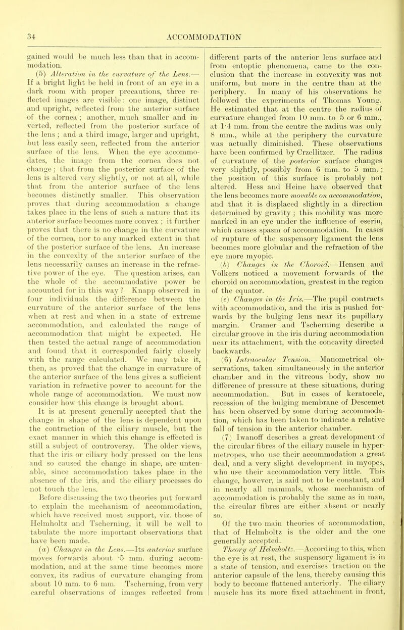 gained would lie much less than that in accom- modation. (5) Alteration in the curvature of the Lens.— If a bright light be held in front of an eye in a dark room with proj^er precautions, three I'e- flected images are visible : one image, distinct and upright, reflected fi'om the anterior surface of the cornea ; another, much smaller and in- verted, reflected from the posterior surface of the lens ; and a third image, larger and upright, but less easily seen, reflected from the anterior surface of the lens. When the eye accommo- dates, the image from the cornea does not change; that from the posterior surface of the lens is altered very slightly, or not at all, while that from the anterior surface of the lens becomes distinctly smaller. This observation proves that during accommodation a change takes place in the lens of such a nature that its anterior surface becomes more convex ; it further proves that there is no change in the curvature of the cornea, nor to any marked extent in that of the posterior surface of the lens. An increase in the convexity of the anterior surface of the lens necessarily causes an increase in the refrac- tive power of the eye. The question arises, can the whole of the accommodative power be accounted for in this way ? Knapp observed in four individuals the dift'erence between the curvature of the anterior surface of the lens when at rest and when in a state of extreme acconnnodation, and calculated the range of accommodation that might be expected. He then tested the actual range of accommodation and found that it corresponded fairly closely with the range calculated. We may take it, then, as proved that the change in curvature of the anterior surface of the lens gives a sufficient variation in refractive power to account for the whole range of accommodation. We must now consider how this change is bi'ought about. It is at present generally accepted that the change in shape of the lens is dependent upon the contraction of the ciliary muscle, but the exact manner in which this change is effected is still a subject of controversy. The older views, that the iris or ciliary body pressed on the lens and so caused the change in shape, are unten- able, since accommodation takes place in the absence of the iris, and the ciliary processes do not touch the lens. Before discussing the two theories put forward to explain the mechanism of accommodation, which have received most support, viz. those of Helmholtz and Tscherning, it will be well to tabulate the more important observations that have been made. (a) Changes in the Lens.—-Its anterior surface moves forwards about '5 mm. during accom- modation, and at the same time becomes more convex, its radius of curvature changing from about 10 mm. to 6 mm. Tscherning, from very careful oVjservations of images reflected from diff'erent parts of the anterior lens sm-face and from entoptic phenomena, came to the con- clusion that the increase in convexity was not uniform, but more in the centre than at the periphery. In many of his observations he followed the experiments of Thomas Young. He estimated that at the centime the radius of curvature changed from 10 mm. to 5 or 6 mm., at 1'4 mm. from the centre the radius was only 8 mm., while at the periphery the curvature was actually diminished. These observations have been confirmed by Crzellitzer. The radius of curvature of the posterior surface changes very slightly, possibly from 6 mm. to 5 mm.; the position of this surface is probably not altered. Hess and Heine have observed that the lens becomes more movable on. accommodation, and that it is displaced slightly in a direction determined by gravity ; this mobility was more marked in an eye under the influence of esei'in, which causes spasm of accommodation. In cases of rupture of the suspensory ligament the lens becomes more globular and the i-efraction of the eye more myopic. (6) Changes in, the Choroid.—Hensen and Volkers noticed a movement forwards of the choroid on accommodation, greatest in the region of the equator. (c) Changes in the Iris.—The puijil contracts with accommodation, and the iris is pushed for- wards by the bulging lens near its pupillary margin. Cramer and Tscherning describe a circular groove in the iris during accommodation near its attachment, with the concavity directed backwards. (6) Intraocular Tension.—Manometrical ob- servations, taken simultaneously in the anterior chamber and in the vitreous body, show no difference of pressure at these situations, during acconnnodation. But in cases of keratocele, recession of the bulging membrane of Descemet has been observed by some during accommoda- tion, which has been taken to indicate a relative fall of tension in the anterior chamber. (7) IwanofF describes a great development of the circular fibres of the ciliary muscle in hyper- metropes, who use their accommodation a great deal, and a very slight development in myopes, who use their accommodation very little. This change, however, is said not to be constant, and in nearly all mammals, whose mechanism of accommodation is probably the same as in man, the circular fibres are either absent or nearly so. Of the two main theories of accommodation, that of Helmholtz is the older and the one generally accepted. Theory of Helmholtz.—According to this, when the eye is at rest, the suspensory ligament is in a state of tension, and exercises traction on the anterior capsule of the lens, thereby causing this body to become flattened anteriorly. The ciliary muscle has its more fixed attachment in front,
