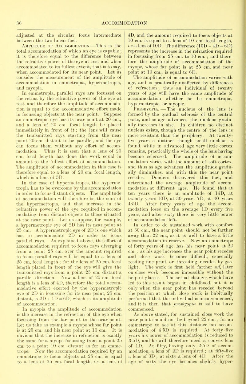 adjusted at the circular focus intermediate between the two linear foci. Amplitude of Accommodation.—This is the total accommodation of which an eye is capable ; it is therefore equal to the diflerence between the refractive power of the eye at rest and when accommodated to its fullest extent, that is to say, when accommodated for its near point. Let us consider the measurement of the amplitude of accommodation in emmetropia, hypermetropia, and myopia. In emmetropia, parallel rays are focussed on the retina by the refractive power of the eye at rest, and therefore the amplitude of accommoda- tion is equal to the accommodative effort made iu focussing objects at the near point. Suppose an emmetropic eye has its near point at 20 cm., and a lens of 20 cm. focal length be placed immediately in front of it; the lens will cause the transmitted rays starting from the near point 20 cm. distant to be parallel, and the eye can focus them without any effort of accom- modation. Thus it is seen that a lens of 20 cm. focal length has done the work equal in amount to the fullest effort of accommodation. The amplitude of accommodation in this case is therefore equal to a lens of 20 cm. focal length, which is a lens of 5D. In the case of hypermetropes, the hyperme- tropia has to be overcome by the accommodation in order to focus distant objects. The amplitude of accommodation will therefore be the sum of the hypermetropia, and that increase in the refractive power of the eye required in accom- modating from distant objects to those situated at the near point. Let us suppose, for example, a hypermetropic eye of 2D has its near point at 25 cm. A hypermetropic eye of 2D is one which has to accommodate 2D in order to focus parallel rays. As explained above, the eff'ort of accommodation required to focus rays diverging from a point 2.5 cm. over the amount required to focus parallel rays will be equal to a lens of 25 cm. focal length ; for the lens of 25 cm. focal length placed in front of the eye will give the transmitted rays from a point 25 cm. distant a parallel direction. Now a lens of 25 cm. focal length is a lens of 4D, therefore the total accom- modative effort exerted by the hypermetropic eye of 2D in focussing for its near point, 25 cm. distant, is 2D -f 4D = 6D, which is its amplitude of accommodation. In myopia the amplitude of accommodation is the increase in the refraction of the eye when focussing from the far point to the near point. Let us take as example a myope whose far point is at 25 cm. and his near point at 10 cm. It is obvious that the increase ia refraction is exactly the same for a myope focussing from a point 25 cm. to a point 10 cm. distant as for an emme- trope. Now the accommodation required by an emmetrope to focus objects at 25 cm. is equal to a lens of 25 cm. focal length, i.e. a lens of 4D, and the amount required to focus objects at 10 cm. is equal to a lens of 10 cm. focal length, ■i.e. a lens of lOD. The difference (lOD - 4D = 6D) represents the increase in the refraction required in focussing from 25 cm. to 10 cm.; and there- fore the amplitude of accommodation of the myope, whose far point is at 25 cm. and near point at 10 cm., is equal to 6D. The amplitude of accommodation varies with age, and is practically unaffected by differences of refraction; thus an individual of twenty years of age will have the same amplitude of accommodation whether he be emmetropic, hypermetropic, or myopic. Presbyopia. — The nucleus of the lens is formed by the gradual sclerosis of the central parts, and as age advances the nucleus gradu- ally increases in size. In children no distinct nucleus exists, though the centre of the lens is more resistant than the periphery. At twenty- ffve years a distinct though small nucleus is found, while in advanced age very little cortex remains, practically the whole of the lens having become sclerosed. The amplitude of accom- modation varies with the amount of soft cortex, and thus as age advances the amplitude gradu- ally diminishes, and with this the near point recedes. Donders discovered this fact, and determined the average amplitude of accom- modation at different ages. He found that at ten years there is an amplitude of 14D, at twenty years lOD, at 30 years 7D, at 40 years 45D. After forty years of age the accom- modation loses on the average ID every five years, and after sixty there is very little power of accommodation left. In order to do sustained work with comfort at 30 cm., the near point should not be farther away than 22 cm., as it is well to have a little accommodation in reserve. Now an emmetrope of forty years of age has his near point at 22 cm.; as his age increases the near point recedes and close work becomes difficult, especially reading fine print or threading needles by gas- light. The work is first held farther oft, later on close work becomes impossible without the help of glasses. The actual changes which have led to this result began in childhood, but it is only when the near point has receded beyond the position at which close work is habitually performed that the individual is inconvenienced, and it is then that 'presbyopia is said to have commenced. As above stated, for sustained close work the near point should not be beyond 22 cm.; for an emmetrope to see at this distance an accom- modation of 4-5D is required. At forty-five years his power of accommodation is reduced to 3'5D, and he will therefore need a convex lens of ID. At fifty, having only 2-5D of accom- modation, a lens of 2D is required ; at fifty-five a lens of 3D ; at sixty a lens of 4D. After the age of sixty the eye becomes slightly hyper-