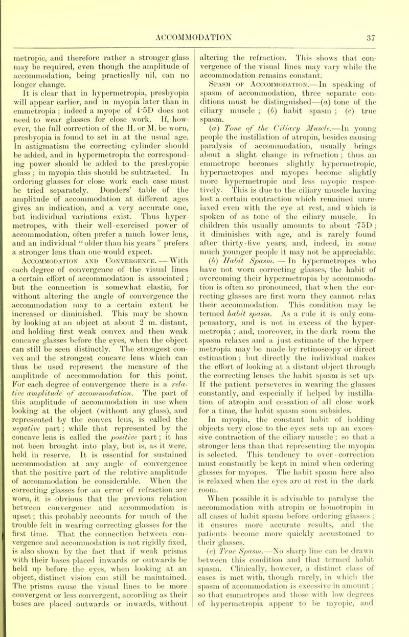 iiietropic, and therefore rather a stronger glass may be required, even though the amplitude of accommodation, being practically nil, can no longer change. It is clear that in hypermetropia, presbyopia will appear earlier, and in myopia later than in emmetropia ; indeed a myope of 4'5D does not need to wear glasses for close work. If, how- ever, the full correction of the H. or M. be worn, presbyopia is found to set in at the usual age. In astigmatism the correcting cylinder should be added, and in hypermetropia the correspond- ing power should be added to the presbyopic glass ; in myopia this should be subtracted. In ordering glasses for close work each case must be tried separately. Bonders' table of the amplitude of accommodation at different ages gives an indication, and a very accurate one, but individual variations exist. Thus hyper- metropes, with their well-exercised power of accommodation, often ])refer a much lower lens, and an individual  older than his years  prefers a stronger lens than one would expect. Accommodation and Convergence. — Witli each degree of convergence of the visual lines a certain effort of accommodation is associated ; but the connection is somewhat elastic, for without altering the angle of convergence the accommodation may to a certain extent be increased or diminished. This may be shown by looking at an object at about 2 m. distant, and holding first weak convex and then weak concave glasses before the ej-es, when the object can still be seen distinctly. The strongest con- vex and the strongest concave lens which can thus be used represent the measure of the amplitude of accommodation for this point. For each degree of convergence there is a rela- fit'e amplitwJe of acconiinoda.tion. The part of this amplitude of accommodation in use when looking at the object (without any glass), and represented by the convex lens, is called the negative part; while that represented by the concave lens is called the j^osttive part; it has not been brought into play, but is, as it were, held in reserve. It is essential for sustained accommodation at any angle of convergence that the positive part of the relative amplitude of accommodation be considerable. When the correcting glasses for an error of refraction are worn, it is obvious that the previous relation between convergence and accommodation is iipset; tliis probably accounts for nuich of the trouble felt in wearing correcting glasses for the first time. That the connection between con- vergence and accommodation is not rigidl}' fixed, is also shown by the fact that if weak prisms with their bases placed inwards or outwards be lield up before the eyes, when looking at an object, distinct vision can still be maintained. The prisms cause the visual lines to be more convergent or less convergent, accoirling as their bases are placed outwards or inwards, without altering the refraction. This shows that con- vergence of the visual lines may vary while tlie accommodation remains constant. Spasm of Accommodation.—In speaking of spasm of accommodation, three separate con- ditions must be distinguished—(a) tone of the ciliary muscle ; (b) hal>it spasm ; (c) true spasm. (a) Tone of the Cillari/ Mmrle.—In young people the instillation of atropin, liesides causing paralysis of accommodation, usually brings about a slight change in refraction; thus an emmetrope becomes slightly hypermetropic, hypermetropes and myojDes become slightly more hypermetropic and less myopic respec- tively. This is due to the ciliary muscle having lost a certain contraction which remained unre- laxed even with the eye at rest, and which is spoken of as tone of the ciliary muscle. In children this usually amounts to about TOD ; it diminishes with age, and is rarely found after thirty-five years, and, indeed, in some much younger people it may not be appreciable. {b) Habit Spasm. — In hypermetropes who have not worn correcting glasses, the habit of overcoming their hypermetropia by accommoda- tion is often so pronounced, that when the cor- recting glasses are first worn they cannot relax their accommodation. This condition may be termed h,abit s-jxmn. As a rule it is only com- pensatory, and is not in excess of the hyper- metropia ; and, moreover, in the dark room the spasm relaxes and a just estimate of the hyper- metropia may be made by retinoscopy or direct estimation ; but directly the individual makes the effort of looking at a distant object through the cori-ecting lenses the liabit spasm is set up. If the patient perseveres in wearing the glasses constantly, and especially if helped by instilla- tion of atropin and cessation of all close work for a time, the hal)it spasm soon subsides. In myopia, the constant habit of holding objects very close to the eyes sets up an exces- sive conti'action of the ciliary muscle; so that a stronger lens than that representing the myopia is selected. This tendency to over-correction must constantly be kept in mind when ordering glasses for myopes. The habit spasm here also is relaxed when the eyes are at rest in the dark room. When possiljle it is advisable to paralyse the accommodation with atropin or homotropin in all cases of hal;iit spasm before ordering glasses ; it ensures more accurate results, and the patients become more quickly accustomed to their glasses. (c) True Spasm.—No sharp line can be drawn between this condition and that termed habit spasm. Clinically, however, a distinct class of cases is met with, though rarely, in which the spasm of accommodation is excessive in amoiuit; so that emmetropes and those with low degrees of hypermetropia appear to be myopic, and